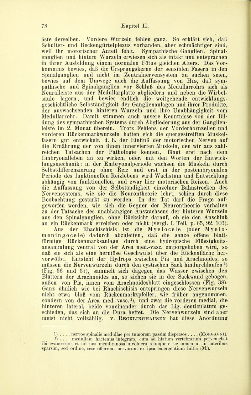 äste derselben. Vordere Wurzeln fehlen ganz. So erklärt sich, daß Schulter- und Beckengürtelplexus vorhanden, aber schmächtiger sind, weil ihr motorischer Anteil fehlt. Sympathische Ganglien, Spinal- ganglien und hintere Wurzeln erwiesen sich als intakt und entsprachen in ihrer Ausbildung einem normalen Fötus gleichen Alters. Das Vor- kommnis bewies, daß die Ursprungskerne der sensiblen Fasern in den Spinalganglien und nicht im Zentralnervensystem zu suchen seien, bewies auf dem Umwege auch die Auffassung von His, daß sym- pathische und Spinalganglien vor Schluß des MeduUarrohrs sich als Neuralleiste aus der MeduUarplatte abgliedern und neben die Wirbel- säule lagern, und bewies endlich die weitgehende entwicklungs- geschichtliche Selbständigkeit der Ganglienanlagen und ihrer Produkte, der auswachsenden hinteren Wurzeln und ihre Unabhängigkeit vom Medullarrohr. Damit stimmen auch unsere Kenntnisse von der Bil- dung des sympathischen Systems durch Abgliederung aus der Ganglien- leiste im 2. Monat überein. Trotz Fehlens der Vorderhornzellen und vorderen Rückenmarkwurzeln hatten sich die quergestreiften Muskel- fasern gut entwickelt, d. h. der Einfluß der motorischen Nerven auf die Ernährung der von ihnen innervierten Muskeln, den wir aus zahl- reichen Tatsachen der Pathologie kennen, fängt erst nach dem Embryonalleben an zu wirken, oder, mit den Worten der Entwick- lungsmechanik: in der Embryonalperiode wachsen die Muskeln durch Selbstdiiferenzierung ohne Reiz und erst in der postembryonalen Periode des funktionellen Reizlebens wird Wachstum und Entwicklung abhängig von funktionellen, und zwar hier motorischen Reizen. Auch die Auffassung von der Selbständigkeit einzelner Bahnstrecken des Nervensystems, wie sie die Neurontheorie lehrt, schien durch diese Beobachtung gestärkt zu werden. In der Tat darf die Frage auf- geworfen werden, wie sich die Gegner der Neurontheorie verhalten zu der Tatsache des unabhängigen Auswachsens der hinteren Wurzeln aus den Spinalganglien, ohne Rücksicht darauf, ob sie den Anschluß an ein Rückenmark erreichen oder nicht (vergl. I. Teil, p. 65, 92, 103). Aus der Rhachischisis ist die Myelocele (oder Myelo- meningocele) dadurch abzuleiten, daß die ganze offene blatt- förmige Rückenmarksanlage durch eine hydropische Flüssigkeits- ansammlung ventral von der Area med.-vasc. emporgehoben wird, so daß sie sich als eine herniöse Geschwulst über die Rückenfläche her- vorwölbt. Entsteht der Hydrops zwischen Pia und Arachnoides, so müssen die Nervenwurzeln durch den cystischen Sack hindurchlaufen ^) (Fig. 36 und 37), sammelt sich dagegen das Wasser zwischen den Blättern der Arachnoides an, so ziehen sie in der Sackwand gebogen, außen von Pia, innen vom Arachnoidesblatt eingeschlossen (Fig. 38). Ganz ähnlich wie bei Rhachischisis entspringen diese Nervenwurzeln nicht etwa bloß vom Rückenmarkspfeiler, wie früher angenommen, sondern von der Area med.-vasc. und zwar die vorderen medial, die hinteren lateral, beide voneinander durch das Lig. denticulatum ge- schieden, das sich an die Dura heftet. Die Nervenwurzeln sind aber meist nicht vollzählig, v. Recklinghausen hat diese Anordnung 1) . . . . nervös spinalis mediillae per tumorem passim disperses .... (Morgagni). 2) .... medullam hacteniis iategram, cum ad hiatum vertebrarum perveniebat ibi evanescere, et iiil nisi membranosa involucra relinquere sie tarnen ut in lateribus sparsim, sed ordine, sese offerrent nervorum ex ipsa emergentium initia (M.).