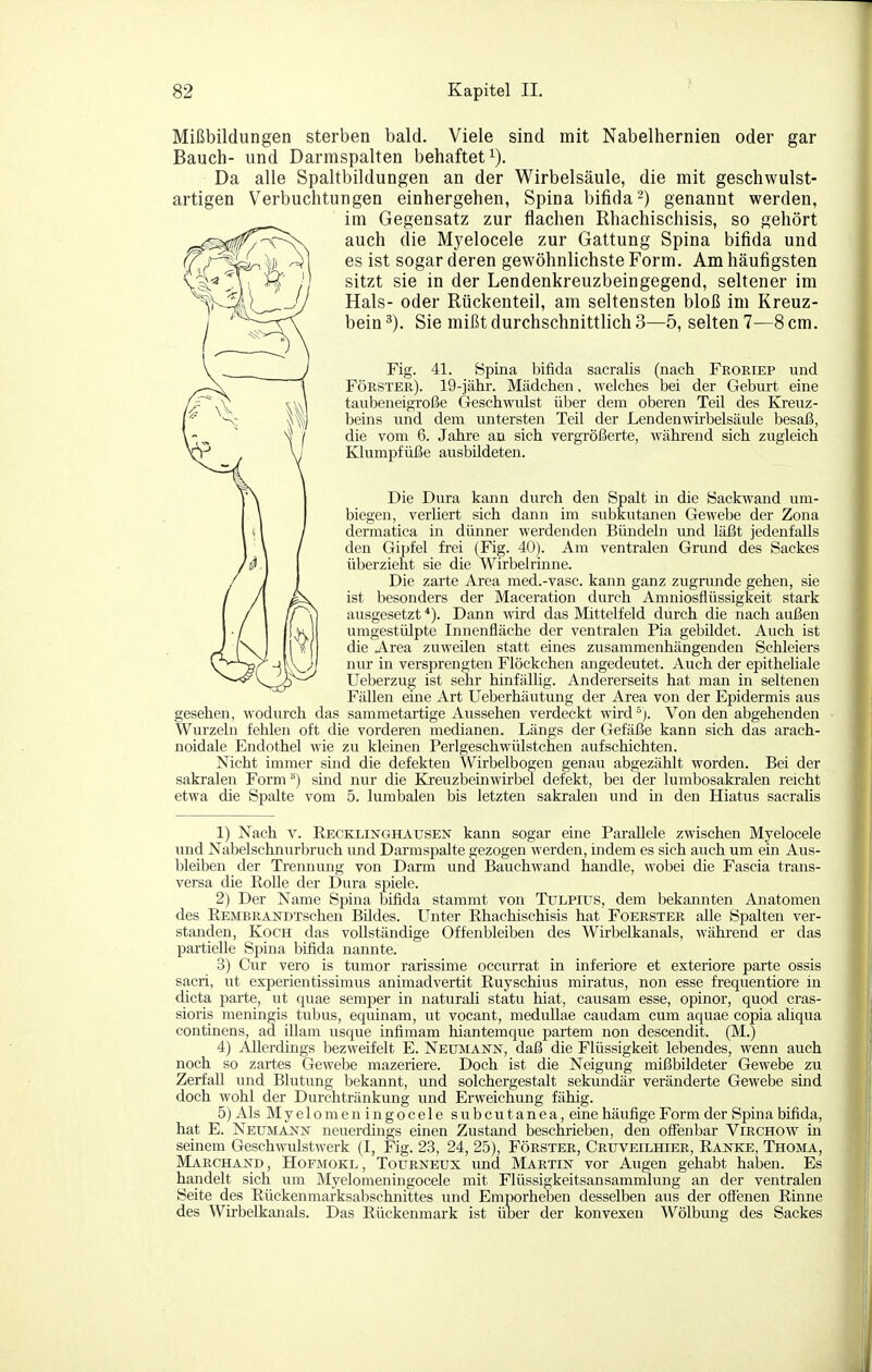 Mißbildungen sterben bald. Viele sind mit Nabelhernien oder gar Bauch- und Darmspalten behaftet^). Da alle Spaltbildungen an der Wirbelsäule, die mit geschwulst- artigen Verbuchtungen einhergehen, Spina bifida 2) genannt werden, im Gegensatz zur flachen Rhachischisis, so gehört auch die Myelocele zur Gattung Spina bifida und es ist sogar deren gewöhnlichste Form. Am häufigsten sitzt sie in der Lendenkreuzbeingegend, seltener im Hals- oder Rückenteil, am seltensten bloß im Kreuz- bein ^). Sie mißt durchschnittlich 3—5, selten 7—8 cm. Fig. 41. Spina bifida sacralis (nach Froriep und Förster). 19-jähr. Mädchen, welches bei der Geburt eine taiibeneigroße Geschwulst über dem oberen Teil des Kreuz- beins und dem untersten Teil der Lendenwirbelsäule besaß, die vom 6. Jahre au sich vergrößerte, während sich zugleich Klumiofüße ausbildeten. Die Dura kann durch den Spalt in die Sackwand um- biegen, verliert sich dann im subkrxtanen Gewebe der Zona dermatica in dünner werdenden Bündeln und läßt jedenfalls den Gipfel frei (Fig. 40). Am ventralen Grund des Sackes überzieht sie die Wirbelrinne. Die zarte Area med.-vasc. kann ganz zugnmde gehen, sie ist besonders der Maceration durch Amniosflüssigkeit stark ausgesetzt *). Dann wird das Mittelfeld durch die nach außen umgestülpte Innenfläche der ventralen Pia gebildet. Auch ist die Area zuweilen statt eines zusammenhängenden Schleiers nur in versprengten Flöckchen angedeutet. Auch der epitheliale Ueberzug ist sehr hmfällig. Andererseits hat man in seltenen Fällen eine Art Ueberhäutung der Area von der Epidermis aus gesehen, wodurch das sammetartige Aussehen verdeckt wirdVon den abgehenden Wurzeln fehlen oft die vorderen medianen. Längs der Gefäße kann sich das arach- noidale Endothel wie zu kleinen Perlgeschwülstchen aufschichten. Nicht immer sind die defekten Wirbelbogen genau abgezählt worden. Bei der sakralen Form '*) smd nur die Kreuzbeinwirbel defekt, bei der lumbosakralen reicht etwa die Spalte vom 5. lumbalen bis letzten sakralen und in den Hiatus sacralis 1) Nach V. Eecklii^ghausen kann sogar eine Parallele zwischen Myelocele und Nabelschnurbruch und Darmspalte gezogen werden, indem es sich auch um ein Aus- bleiben der Trennung von Darm und Bauchwand handle, wobei die Fascia trans- versa die Rolle der Dura spiele. 2) Der Name Spina bifida stammt von Tulpiiis, dem bekannten Anatomen des REMBRANDTschen Büdes. Unter Rhachischisis hat Foerster alle Spalten ver- standen, Koch das vollständige Offenbleiben des Wirbelkanals, während er das partielle Spina bifida nannte. 3) Cur vero is tumor rarissime occurrat in inferiore et exteriore parte ossis sacri, ut experientissimus animadvertit Ruyschius miratus, non esse frequentiore in dicta parte, ut quae Semper in naturali statu hiat, causam esse, opinor, quod cras- sioris meningis tubus, equinam, ut vocant, medullae caudam cum aquae copia aliqua continens, ad illam usque infimam hiantemque partem non descendit. (M.) 4) Allerdings bezweifelt E. Neumaistn, daß die Flüssigkeit lebendes, wenn auch noch so zartes Gewebe mazeriere. Doch ist die Neigung mißbildeter Gewebe zu Zerfall und Blutung bekannt, und solchergestalt sekundär veränderte Gewebe sind doch wohl der Durchtränkung und Erweichung fähig. 5) Als Myelomen in gocele subcutanea, eine häufige Form der Spina bifida, hat E. Neumänn neuerdings einen Zustand beschrieben, den ofienbar Virchow in seinem Geschwulstwerk (I, Fig. 23, 24, 25), Förster, Cruveilhier, Rajstke, Thojia, Märchand , HoFMOKL, TouRNEUX und Martin vor Augen gehabt haben. Es handelt sich um Myelomeningocele mit Flüssigkeitsansammlung an der ventralen Seite des Rückenmarksabschnittes und Emporheben desselben aus der ofi'enen Rinne des Wirbelkanals. Das Rückenmark ist üoer der konvexen Wölbung des Sackes