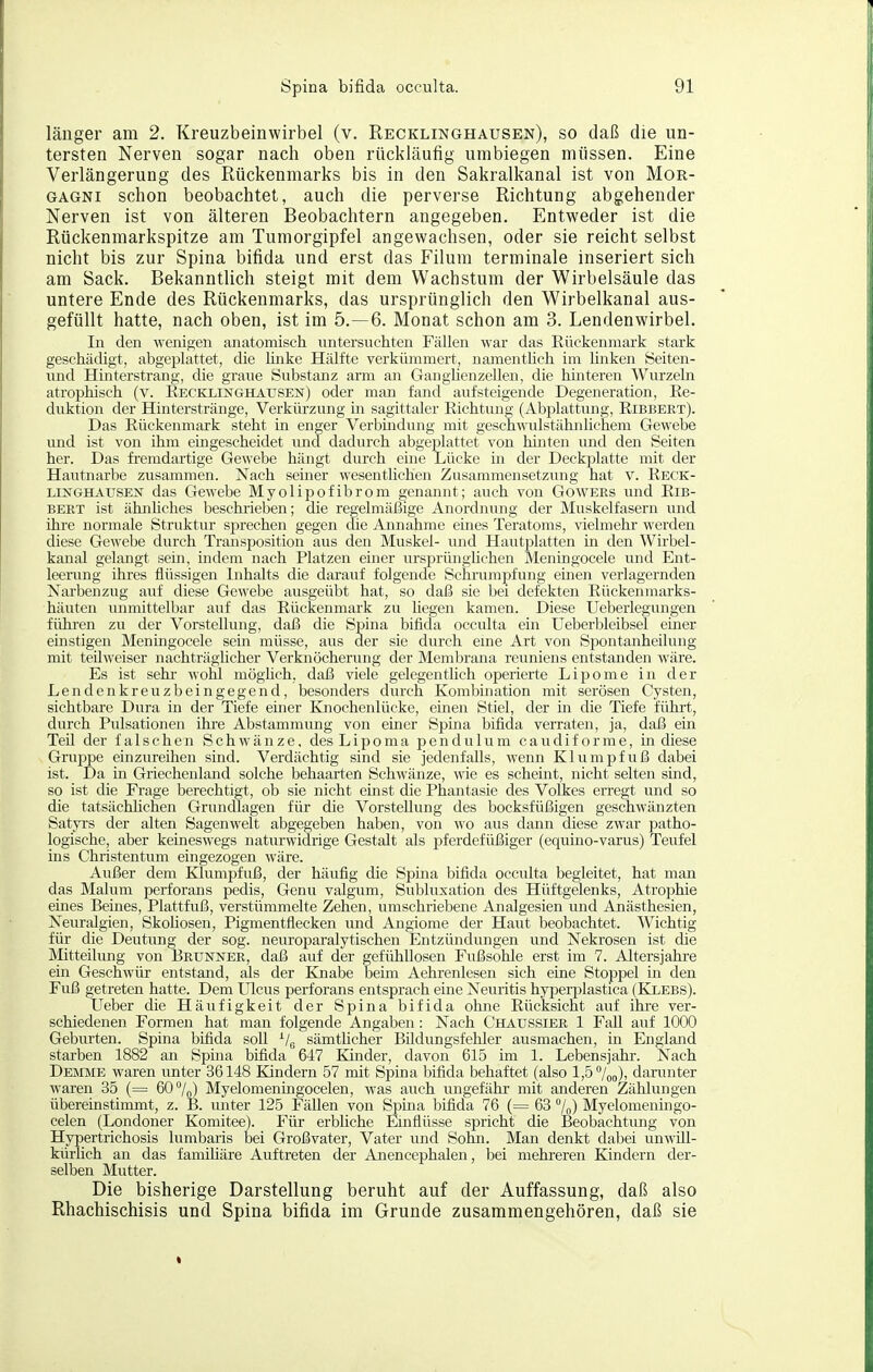 länger am 2. Kreuzbeinwirbel (v. Recklinghausen), so daß die un- tersten Nerven sogar nach oben rückläufig umbiegen müssen. Eine Verlängerung des Rückenmarks bis in den Sakralkanal ist von Mor- gagni schon beobachtet, auch die perverse Richtung abgehender Nerven ist von älteren Beobachtern angegeben. Entweder ist die Rückenmarkspitze am Tumorgipfel angewachsen, oder sie reicht selbst nicht bis zur Spina bifida und erst das Eilum terminale inseriert sich am Sack. Bekanntlich steigt mit dem Wachstum der Wirbelsäule das untere Ende des Rückenmarks, das ursprünglich den Wirbelkanal aus- gefüllt hatte, nach oben, ist im 5.-6. Monat schon am 3. Lendenwirbel. In den wenigen anatomisch untersuchten Fällen war das Rückenmark stark geschädigt, abgeplattet, die linke Hälfte verkümmert, namentlich im linken Seiten- und Hinterstrang, die graue Substanz arm an GangUenzellen, die hüiteren Wurzeln atrophisch (v. Eecklinghausen) oder man fand aufsteigende Degeneration, Re- duktion der Hinterstränge, Verkürzung in sagittaler Richtung (Abplattung, Ribbert). Das Rückenmark steht in enger Verbindung mit geschwulstähnlicheni Gewebe und ist von ihm eingescheidet und dadurch abgeplattet von hinten imd den Seiten her. Das fremdartige Gewebe hängt durch eme Lücke in der Deckplatte mit der Hautnarbe zusammen. Nach seiner wesentlichen Zusammensetzung hat v. Reck- LiNGHATJSEiSr das Gewebe Myolipofibrom genannt; auch von Gowees und Rib- bert ist ähnhches beschrieben; die regelmäßige Anordnung der Muskelfasern und ihre normale Struktur sprechen gegen clie Annahme emes Teratoms, vielmehr werden diese Gewebe durch Transposition aus den Muskel- und Hautplatten in den Wirbel- kanal gelangt sein, indem nach Platzen einer ursprünghchen Meningocele und Ent- leenmg ihres flüssigen Inhalts die darauf folgende Schrumpfung einen verlagernden Narbenzug auf diese Gewebe ausgeübt hat, so daß sie bei defekten Rückenmarks- häuten inimittelbar auf das Rückenmark zu hegen kamen. Diese Ueberlegungen fühi'en zu der Vorstellung, daß die Spina bifida occulta ein Ueberbleibsel einer einstigen Meningocele sem müsse, aus der sie durch eme Art von Spontanheilung mit teilweiser nachträglicher Verknöcherung der Membrana reuniens entstanden wäre. Es ist Sehl- wohl mögüch, daß viele gelegentlich operierte Lipome in der Lendenkreuzbeingegend, besonders durch Kombination mit serösen Cysten, sichtbare Dura in der Tiefe einer Knochenlücke, einen Stiel, der in die Tiefe führt, durch Pulsationen ihi-e Abstammung von einer Spina bifida verraten, ja, daß ein Teü der falschen Schwänze, desLipoma pendulum caudiforme, in diese Gruppe einzureihen sind. Verdächtig sind sie jedenfalls, wenn Klumpfuß dabei ist. Da in Griechenland solche behaarten Schwänze, wie es schemt, nicht selten smd, so ist die Frage berechtigt, ob sie nicht einst die Phantasie des Volkes eri-egt und so die tatsächhchen Grundlagen für die Vorstellung des bocksfüßigeii geschwänzten Satyrs der alten Sagenwelt abgegeben haben, von wo aus dann diese zwar patho- logische, aber keineswegs naturwidrige Gestalt als pferdefüßiger (equino-varus) Teufel ins Christentum eingezogen wäre. Außer dem Klumpfuß, der häufig die Spma bifida occulta begleitet, hat man das Malum perforans pedis, Genu valgum, Subluxation des Hüftgelenks, Atrophie eines Beines, Plattfuß, verstümmelte Zehen, umschriebene Analgesien und Anästhesien, Neuralgien, Skohosen, Pigmentflecken und Angiome der Haut beobachtet. Wichtig für die Deutung der sog. neuroparalytischen Entzündungen und Nekrosen ist die Mitteilung von BRUisrNER, daß auf der gefühllosen Fußsohle erst im 7. Altersjahre ein Geschwür entstand, als der Knabe beim Aehrenlesen sich eine Stoppel in den Fuß getreten hatte. Dem Ulcus perforans entsprach eine Neuritis hyperplastica (Klebs). Ueber die Häufigkeit der Spina bifida ohne Rücksicht auf ihi-e ver- schiedenen Formen hat man folgende Angaben: Nach Ghätjssiee 1 Fall auf 1000 Geburten. Spina bifida soll ^/g sämthcher Bildungsfehler ausmachen, in England starben 1882 an Spina bifida 647 Kinder, davon 615 im 1. Lebensjahr. Nach Dejime waren unter 36148 Kindern 57 mit Spina bifida behaftet (also 1,5 7oo)' darunter waren 35 (= 60 /f,) Myelomenhigocelen, was auch ungefähr mit anderen Zählungen übereinstimmt, z. B. unter 125 Fällen von Spina bifida 76 (= 63 /„) Myelomeningo- celen (Londoner Komitee). Für erbüche Einflüsse spricht die Beobachtung von Hypertrichosis lumbaris bei Großvater, Vater und Sohn. Man denkt dabei unwill- kürlich an das famiüäre Auftreten der Anencephalen, bei mehreren Kindern der- selben Mutter. Die bisherige Darstellung beruht auf der Auffassung, daß also Rhachischisis und Spina bifida im Grunde zusammengehören, daß sie