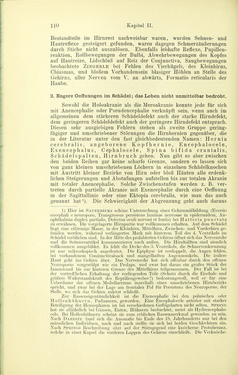 Bestandteile im Hirnrest nachweisbar waren, wurden Sehnen- und Hautreflexe gesteigert gefunden, waren dagegen Schmerzäußerungen durch Stiche nicht auszulösen. Ebenfalls lebhafte Reflexe, Pupillen- reaktion, Rollbewegungen der Bulbi, Abwehrbewegungen des Kopfes auf Hautreize, Lidschluß auf Reiz der Conjunctiva, Saugbewegungen beobachtete Zingerle bei Fehlen des Vierhügels, des Kleinhirns, Chiasmas, und bloßem Vorhandensein blasiger Höhlen an Stelle des Gehirns, aller Nerven vom V. an abwärts, Formatio reticularis der Haube. 2. Engere Oefinungen im Schädel; das Leben nicht unmittelbar bedroht. Sowohl die Holoakranie als die Meroakranie konnte jede für sich mit Anencephalie oder Pseudencephalie verknüpft sein, wenn auch im allgemeinen dem stärkeren Schädeldefekt auch der starke Hirndefekt, dem geringeren Schädeldefekt auch der geringere Hirndefekt entsprach. Diesen sehr ausgiebigen Fehlern stehen als zweite Gruppe gering- fügiger und umschriebener Störungen die Hirnhernien gegenüber, die in der Literatur unter den fast gleichbedeutenden Namen: Hernia cerebralis, angeborene Kopf her nie, Encephalocele, Exencephalus, Cephalocele, Spina bifida cranialis, Schädelspalten, Hirnbruch gehen. Nun gibt es aber zwischen den beiden Reihen gar keine scharfe Grenze, sondern es lassen sich von ganz kleinen umschriebenen Löchern in einzelnen Schädelknochen mit Austritt kleiner Bezirke von Hirn oder bloß Häuten alle erdenk- lichen Steigerungen und Abstufungen aufstellen bis zur totalen Akranie mit totaler Anencephalie. Solche Zwischenstufen werden z. B. ver- treten durch partielle Akranie mit Exencephalie durch eine Oeffnung in der Sagittallinie oder eine Ektopia cerebralis, wie man das auch genannt hat^). Die Schwierigkeit der Abgrenzung geht auch daraus 1) Hier ist Saueebecks schöne Untersuchung einer Gehii-nmißbildung (Eversio encephali e neuroporo, Transgressus persistens laminae nervosae in epidermideni, An- oi^hthalmia duplex partialis, Delectus oculi nervosi et lentis) bei Hatteria punctata zu erwähnen. Die vorgelagerte Hirnpartie war vollkommen erhalten. Auf dem Schädel liegt eine eiförmige Masse, in der Kleinhirn, Mittelhirn, Zwischen- und Vorderhirn ge- funden werden, während verlängertes Mark mit hinterem Teil des 4. Ventrikels im Schädel verblieben sind. In der Älitte des jorolabierten Gehirns öffnet sich das Nervenrohr und die Seitenventrikel kommunizieren nach außen. Die Hirnhälften sind ziemlich vollkommen ausgebildet. Es fehlt die Decke des 3. Ventrikels, die Sehnervenkreuzung ist nur mikroskopisch angedeutet. Die EiDij)hyse ist verdo2:)pelt, die Aiigen fehlen, bei vorhandenem Conjunctivalsack und mangelhaften Avigenmuskehi. Die äußere Haut geht ins Gehirn über. Das Nervenrohr hat sich offenbar durch den offenen Neurojjorus vorgestülj)t Avie ein Prolaps, und zwar hat daran ein großes Stück der Innenwand bis zur hinteren Grenze des Mittelhirns teilgenommen. Der Fall ist bei der vortrefflichen Erhaltung der vorliegenden Teile (Schutz durch die Eischale und größere Widerstandskraft des Eeptiliengewebes ?) bedeutungsvoll, weil er für eine Ueberdauer der offenen Medullarrinne innerhalb eines umschriebenen Hmibezirks spricht, und zwar bei der Lage am frontalen Pol für Persistenz des Neuroporus, der Stelle, wo sich das Gehuui zuletzt schheßt. Zur Easseneigentümlichkeit ist die Exencephalie bei den polnischen oder Hollenhühnern, Paduanern, geworden. Eme Encephalocele anterior mit starker Beteiligung der Hemisj^hären ist bei verschiedenen Geflügelarten nicht selten. Spring hat sie alljährlich bei Gänsen, Enten, Hühnern beobachtet, meist als Hydrencephalo- cele. Bei Hollenhühnern scheint sie zum erblichen Rassenmerkmal geworden zu sein. Nach Dareste fand sich die Anomalie bis Ende des 18. Jahrhunderts nur bei den männlichen Individuen, nach und nach stellte sie sich bei beiden Geschlechtern ein. Nach Springs Beschreibung sitzt auf der Stirngegend eine knöcherne Protuberanz, welche in einer Kapsel die vorderen Lappen des Gehirns emschUeßt. Die Verknöche-