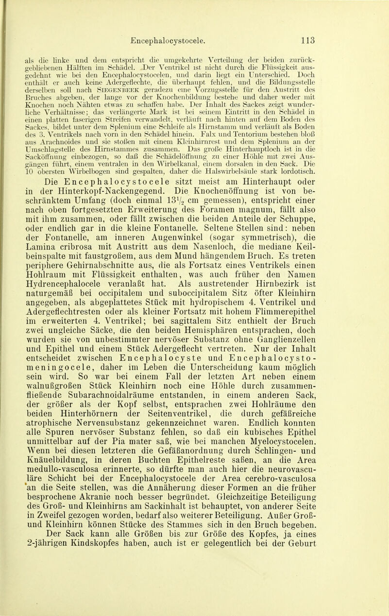 als die linke und dem entspricht die umgekehrte Verteilung der beiden zurück- gebliebenen Hälften im Schädel. Der Ventrikel ist nicht durch die Flüssigkeit aus- gedehnt wie bei den Encephalocystocelen, und darin liegt ein Unterschied. Doch enthält er auch keine Adergetiechte, die überhaupt felilen, und die Bildungsstelle derselben soll nach Seegexbeek geradezu eme Vorzugssteile für den Austritt des Bruches abgeben, der lange vor der Knochenbildung bestehe und daher M-eder mit Knochen noch Nähten etwas zu schaffen habe. Der Inhalt des Sackes zeigt wunder- Uche Verhältnisse; das verlängerte Mark ist bei seinem Eintritt in den Schädel in einen jjlatten faserigen Streifen verwandelt, verläuft nach hinten auf dem Boden des Sackes, bildet unter dem Splenium eine Schleife als Hirnstamm und verläuft als Boden des 3. Ventrikels nach vorn in den Schädel hinein. Falx und Tentorium bestehen bloß aus Ai'achuoides und sie stoßen mit einem Kleinhirnrest und dem Splenium an der Umschlagstelle des Hirnstammes zusammen. Das große Hinterhauptloch ist in die Sacköflhung embezogen, so daß die Schädelöffnung zu emer Höhle mit zwei Aus- gängen führt, einem ventralen in den Wirbelkanal, einem dorsalen in den Sack. Die 10 obersten Wirbelbogen sind gespalten, daher die Halswirbelsäule stark lordotisch. Die Encephalocystocele sitzt meist am Hinterhaupt oder in der Hinterkopf-Nackengegend. Die Knochenölfnung ist von be- schränktem Umfang (doch einmal 13V2 cm gemessen), entspricht einer nach oben fortgesetzten Erweiterung des Foramen magnum, fällt also mit ihm zusammen, oder fällt zwischen die beiden Anteile der Schuppe, oder endlich gar in die kleine Fontanelle. Seltene Stellen sind: neben der Fontanelle, am inneren Augenwinkel (sogar symmetrisch), die Lamina cribrosa mit Austritt aus dem Nasenloch, die mediane Keil- beinspalte mit faustgroßem, aus dem Mund hängendem Bruch. Es treten periphere Gehirnabschnitte aus, die als Fortsatz eines Ventrikels einen Hohlraum mit Flüssigkeit enthalten, was auch früher den Namen Hydrencephalocele veranlaßt hat. Als austretender Hirnbezirk ist naturgemäß bei occipitalem und suboccipitalem Sitz öfter Kleinhirn angegeben, als abgeplattetes Stück mit hydropischem 4. Ventrikel und Adergeflechtresten oder als kleiner Fortsatz mit hohem FUmmerepithel im erweiterten 4. Ventrikel; bei sagittalem Sitz enthielt der Bruch zwei ungleiche Säcke, die den beiden Hemisphären entsprachen, doch wurden sie von unbestimmter nervöser Substanz ohne Ganglienzellen und Epithel und einem Stück Adergeflecht vertreten. Nur der Inhalt entscheidet zwischen Encephalocyste und Encephalocysto- meningocele, daher im Leben die Unterscheidung kaum möglich sein wird. So war bei einem Fall der letzten Art neben einem walnußgroßen Stück Kleinhirn noch eine Höhle durch zusammen- fließende Subarachnoidalräume entstanden, in einem anderen Sack, der größer als der Kopf selbst, entsprachen zwei Hohlräume den beiden Hinterhörnern der Seitenventrikel, die durch gefäßreiche atrophische Nervensubstanz gekennzeichnet waren. Endlich konnten alle Spuren nervöser Substanz fehlen, so daß ein kubisches Epithel unmittelbar auf der Pia mater saß, wie bei manchen Myelocystocelen. Wenn bei diesen letzteren die Gefäßanordnung durch Schlingen- und Knäuelbildung, in deren Buchten Epithelreste saßen, an die Area medullo-vasculosa erinnerte, so dürfte man auch hier die neurovascu- läre Schicht bei der Encephalocystocele der Area cerebro-vasculosa an die Seite stellen, was die Annäherung dieser Formen an die früher besprochene Akranie noch besser begründet. Gleichzeitige Beteiligung des Groß- und Kleinhirns am Sackinhalt ist behauptet, von anderer Seite in Zweifel gezogen worden, bedarf also weiterer Beteiligung. Außer Groß- und Kleinhirn können Stücke des Stammes sich in den Bruch begeben. Der Sack kann alle Größen bis zur Größe des Kopfes, ja eines 2-jährigen Kindskopfes haben, auch ist er gelegentlich bei der Geburt