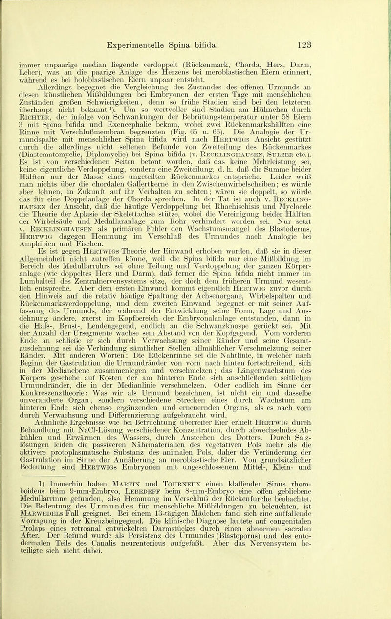 immer unpaarige median liegende verdoppelt (Rückenmark, Chorda, Herz, Darm, Leber), was an die paarige Anlage des Herzens bei meroblastischen Eiern erinnert, ■während es bei holoblastischen Eiern unpaar entsteht. Allerdhigs begegnet die Vergleichung des Zustandes des offenen Urmnnds an diesen künsthchen Mißbildungen bei Embryonen der ersten Tage mit menschhchen Zuständen großen Schwierigkeiten, denn so frühe Stadien sind bei den letzteren überhaupt nicht bekanntUm so wertvoller sind Studien am Hühnchen durch Eichtee, der infolge von Schwankungen der Bebrütungstemperatur unter 58 Eiern 3 mit Spina bifida und ExencephaUe bekam, wobei zwei Rückenmarkshälften eine Rmne mit Verschlußmembran begrenzten (Fig. 65 u. 66). Die Analogie der Ur- mimdspalte mit menschlicher Spina bifida wird nach Hertwigs Ansicht gestützt durch die allerdings nicht seltenen Befunde von Zweiteilung des Rückenmarkes (DiastematomyeUe, DiplomyeUe) bei Spina bifida (v. Recklinghausex, Sulzee etc.). Es ist von verschiedenen Seiten betont worden, daß das keine Mehrleistiuig sei, keine eigenthche Verdoi^pelung, sondern eine Zweiteilung, d. h. daß die Summe beider Hälften nur der Masse eines ungeteilten Rückenmarkes entspräche. Leider weiß man nichts über die chordalen Gallertkerne in den Zwischenwirbelscheiben; es würde aber lohnen, in Zukunft auf ihr Verhalten zu achten; wären sie doppelt, so würde das flu.' eine Dopi^elanlage der Chorda sprechen. In der Tat ist auch v. Recklixg- haxjsex der Ansicht, daß die häufige Verdoppelung bei Rhachischisis und Myelocele die Theorie der Aplasie der Skelettachse stütze, wobei die Vereinigung beider Hälften der Wirbelsäule und Medullaranlage zum Rohr verhindert worden sei. Nur setzt V. Recklinghatjsen als primären Fehler den Wachsturasmangel des Blastoderms, Heetwig dagegen Hemmung im Verschluß des Urmundes nach Analogie bei Ami:)hibien und Fischen. Es ist gegen Heetwigs Theorie der Einwand erhoben worden, daß sie in dieser Allgemeinheit nicht zutreflfen könne, weil die Spina bifida nur eine Mißbildung im Bereich des MeduUarrohrs sei ohne Teilung und Verdoppelung der ganzen Körjser- anlage (wie doppeltes Herz und Darm), daß ferner die Spina bifida nicht immer im Lumbaiteil des Zentralnervensystems sitze, der doch dem früheren Urmund wesent- hch entspreche. Aber dem ersten Einwand kommt eigenthch Hertwig zuvor durch den Hinweis auf die relativ häufige Spaltung der Achsenorgane, Wirbelspalten und Rückenmarksverdoppelung, imd dem zweiten Einwand begegnet er mit seiner Auf- fassung des Urmunds, der während der Entwicklung seine Form, Lage und Aus- dehnmig ändere, zuerst im Kopfbereich der Embryonalanlage entstanden, dann in die Hals-, Brust-, Lendengegend, endlich an die Schwanzknospe gerückt sei. Älit der Anzahl der Ursegmente wachse sem Abstand von der Kopfgegend. Vom vorderen Ende an schließe er sich durch Verwachsung seiner Ränder und seine Gesamt- ausdehnung sei die Verbmdung sämtlicher Stellen aUmähhcher Verschmelzung seiner Ränder. Mit anderen Worten: Die Rückenrinne sei die Nahtlinie, in welcher nach Begmn der Gastrulation die Urmundränder von vorn nach hinten fortschreitend, sich in der Medianebene zusammenlegen imd verschmelzen; das Längenwachstum des Körpers geschehe auf Kosten der am hinteren Ende sich anschließenden seithchen Urmundränder, die m der Medianlinie verschmelzen. Oder endhch im Sinne der Konkreszenztheorie: Was vrir als Urmund bezeichnen, ist nicht ein und dasselbe unveränderte Organ, sondern verschiedene Strecken eines durch Wachstum am hinteren Ende sich ebenso ergänzenden und erneuernden Organs, als es nach vorn durch Verwachsung und Diflferenzierung aufgebraucht wird. Aehnliche Ergebnisse vne bei Befruchtung überreifer Eier erhielt Hertwig durch Behandlung mit NaCl-Lösmig verschiedener Konzentration, durch abwechsebides Ab- kühlen und Erwärmen des Wassers, durch Anstechen des Dotters. Durch Salz- lösungen leiden die passiveren Nährmaterialien des vegetativen Pols mehr als die aktivere protoplasmatische Substanz des animalen Pols, daher die Veränderung der Gastrulation im Sinne der Annäherung an meroblastische Eier. Von grundsiltzlicher Bedeutung sind Heetwigs Embryonen mit ungeschlossenem Mittel-, Klein- und 1) Immerhin haben Martin und TouejSTETjx emen klafienden Sinus rhom- boideus beim 9-mm-Embryo, Lebedeff beim 8-mm-Embryo eine ofTen gebliebene Medullarrinne gefunden, also Hemmung im Verschluß der Rückenfurche beobachtet. Die Bedeutung des Urmundes für menschliche Mißbildungen zu beleuchten, ist MarW'EDELs Fall geeignet. Bei einem 13-tägigen Mädchen fand sich eine auffallende Vorragung in der Kreuzbeingegend. Die kbnische Diagnose lautete auf congenitalen Prolaps eines retroanal entwickelten Darmstückes durch einen abnormen sacralen After. Der Befund wurde als Persistenz des Urmundes (Blastoporus) und des ento- dermalen Teils des Canalis neurentericus aufgefaßt. Aber das Nervensystem be- teihgte sich nicht dabei.