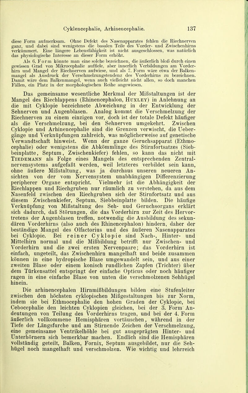 diese Form aufmerksam. Ohne Defekt des Nasenapparates fehlen die Riechnerven ganz, und dabei sind wenigstens die basalen Teile des Vorder- und Zwischenhirns verkümmert. Eine längere Lebensfähigkeit ist nicht ausgeschlossen, was natürhch das physiologische Interesse an dieser Form erhöht. Als 6. Form könnte man eine solche bezeichnen, die äußerlich bloß durch emen gewissen Grad von Mikrocephalie auffiele, aber innerhch Verbildungen am Vorder- hirn und Mangel der Riechnerven aufwiese, und als 7. Form wäre etwa der Balken- mangel als Ausdruck der Verschmelzungstendenz des Vorderhirns zu bezeichnen. Damit wäre dem Balkenmangel, wenn auch vielleicht nicht allen, so doch manchen FäUen, ein Platz in der morphologischen Reihe angewiesen. Das gemeinsame wesentliche Merkmal der Mißstaltungen ist der Mangel des Riechlappens (Rhinencephalon, Huxley) in Anlehnung an die mit Cyklopie bezeichnete Abweichung in der Entwicklung der Sehnerven und Augenblasen. Analog kommt die Verschmelzung der Riechnerven zu einem einzigen vor, doch ist der totale Defekt häufiger als die Verschmelzung, bei den Sehnerven umgekehrt. Zwischen Cyklopie und Arhinencephalie sind die Grenzen verwischt, die Ueber- gänge und Verknüpfungen zahlreich, was möglicherweise auf genetische Verwandtschaft hinweist. Wenn der ganze Geruchsapparat (Ethmo- cephalie) oder wenigstens die Abkömmlinge des Stirnfortsatzes (Sieb- beinplatte, Septum, Zwischenkiefer) fehlen, so kann das nicht mit TiEDEMANN als Folge eines Mangels des entsprechenden Zentral- nervensystems aufgefaßt werden, weil letzteres verbildet sein kann, ohne äußere Mißstaltung, was ja durchaus unseren neueren An- sichten von der vom Nervensystem unabhängigen Differenzierung peripherer Organe entspricht. Vielmehr ist die Abhängigkeit der Riechlappen und Riechgruben nur räumlich zu verstehen, da aus dem Nasenfeld zwischen den Riechgruben sich der Stirnfortsatz und aus diesem Zwischenkiefer, Septum. Siebbeinplatte bilden. Die häufige Verknüpfung von Mißstaltung des Seh- uud Geruchsorgans erklärt sich dadurch, daß Störungen, die das Vorderhirn zur Zeit des Hervor- tretens der Augenblasen treffen, notwendig die Ausbildung des sekun- dären Vorderhirns (also auch des Rhinencephalon) hindern, daher der beständige Mangel des Olfactorius und des äußeren Nasenapparates bei Cyklopie. Bei reiner Cyklopie sind Nach-, Hinter- und Mittelhirn normal und die Mißbildung betrifft nur Zwischen- und Vorderhirn und die zwei ersten Nervenpaare; das Vorderhirn ist einfach, ungeteilt, das Zwischenhirn mangelhaft und beide zusammen können in eine hydropische Blase umgewandelt sein, und aus einer zweiten Blase oder einem konisch rundlichen Zapfen (Trichter) über dem Türkensattel entspringt der einfache Opticus oder noch häufiger ragen in eine einfache Blase von unten die verschmolzenen Sehhügel hinein. Die arhinencephalen Hirnmißbildungen bilden eine Stufenleiter zwischen den höchsten cyklopischen Mißgestaltungen bis zur Norm, indem sie bei Ethmocephalie den hohen Graden der Cyklopie, bei Cebocephalie den leichten Cyklopien gleichen, bei der 3. Form An- deutungen von Teilung des Vorderhirns tragen, und bei der 4. Form äußerlich vollkommene Hemisphären vortäuschen, während in der Tiefe der Längsfurche und am Stirnende Zeichen der Verschmelzung, eine gemeinsame Ventrikelhöhle bei gut ausgeprägten Hinter- und Unterhörnern sich bemerkbar machen. Endlich sind die Hemisphären vollständig geteilt, Balken, Fornix, Septum ausgebildet, nur die Seh- hügel noch mangelhaft und verschmolzen. Wie wichtig und lehrreich