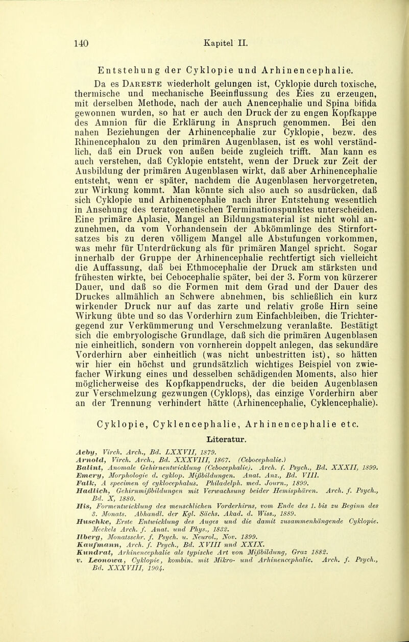 Entstehung der Cyklopie und Arhinencephalie. Da es Dareste wiederholt gelungen ist, Cyklopie durch toxische, thermische und mechanische Beeinflussung des Eies zu erzeugen, mit derselben Methode, nach der auch Anencephalie und Spina bifida gewonnen wurden, so hat er auch den Druck der zu engen Kopfkappe des Amnion für die Erklärung in Anspruch genommen. Bei den nahen Beziehungen der Arhinencephalie zur Cyklopie, bezw. des Rhinencephalon zu den primären Augenblasen, ist es wohl verständ- lich, daß ein Druck von außen beide zugleich trilft. Man kann es auch verstehen, daß Cyklopie entsteht, wenn der Druck zur Zeit der Ausbildung der primären Augenblasen wirkt, daß aber Arhinencephalie entsteht, wenn er später, nachdem die Augenblasen hervorgetreten, zur Wirkung kommt. Man könnte sich also auch so ausdrücken, daß sich Cyklopie und Arhinencephalie nach ihrer Entstehung wesentlich in Ansehung des teratogenetischen Terminationspunktes unterscheiden. Eine primäre Aplasie, Mangel an Bildungsmaterial ist nicht wohl an- zunehmen, da vom Vorhandensein der Abkömmlinge des Stirnfort- satzes bis zu deren völligem Mangel alle Abstufungen vorkommen, was mehr für Unterdrückung als für primären Mangel spricht. Sogar innerhalb der Gruppe der Arhinencephalie rechtfertigt sich vielleicht die Auffassung, daß bei Ethmocephalie der Druck am stärksten und frühesten wirkte, bei Cebocephalie später, bei der 3. Form von kürzerer Dauer, und daß so die Formen mit dem Grad und der Dauer des Druckes allmählich an Schwere abnehmen, bis schließlich ein kurz wirkender Druck nur auf das zarte und relativ große Hirn seine Wirkung übte und so das Vorderhirn zum Einfachbleiben, die Trichter- gegend zur Verkümmerung und Verschmelzung veranlaßte. Bestätigt sich die embryologische Grundlage, daß sich die primären Augenblasen nie einheitlich, sondern von vornherein doppelt anlegen, das sekundäre Vorderhirn aber einheitlich (was nicht unbestritten ist), so hätten wir hier ein höchst und grundsätzlich wichtiges Beispiel von zwie- facher Wirkung eines und desselben schädigenden Moments, also hier möglicherweise des Kopfkappendrucks, der die beiden Augenblasen zur Verschmelzung gezwungen (Cyklops), das einzige Vorderhirn aber an der Trennung verhindert hätte (Arhinencephalie, Cyklencephalie). Cyklopie, Cyklencephalie, Arhinencephalie etc. Literatur. Aeby, Virch. Arch., Bd. LXXVII, 1879. Arnold, Virch. Arch., Bd. XXXVIII, 1867. (Cebocephalie.) Balint, Anomale Gehirnentwickhmg (Cebocephalie). Arch. f. Psych., Bd. XXXII, 1899. Emery, Morphologie d. eyklop. 3Iißbildungen. Anat. Anz., Bd. VIII. Falk, A specimen of cyklocephalus. Philadelph. med. Journ., 1899. Hadlich, Gehirnmißbildungen mit Verwachsung beider Hemisphären. Arch. f. Psych., Bd. X, 1880. His, Formentwicklung des menschlichen Vorderhirns, vom Ende des 1. bis zu Beginn des 3. ßlonats. Abhandl. der Kgl. Sachs. Akad. d. Wiss., 1889. Huschke, Erste Entwicklung des Auges und die damit zusammenhängende Cyklopie. Meckels Arch. f. Anat. und Phys., 1832. Ilberg, 3[onatsschr. f. Psych, u. Neurol., Nov. 1899. Kaufmann, Arch. f. Psych., Bd. XVIII nnd XXIX. Kundrat, Arhinencephalie als typische Art von Mißbildung, Graz 1882. V. Leonowa, Cyklopie, kombin. mit Mikro- und Arhinencephalie. Arch. f. Psych., Bd. XXXVIII, 1904.