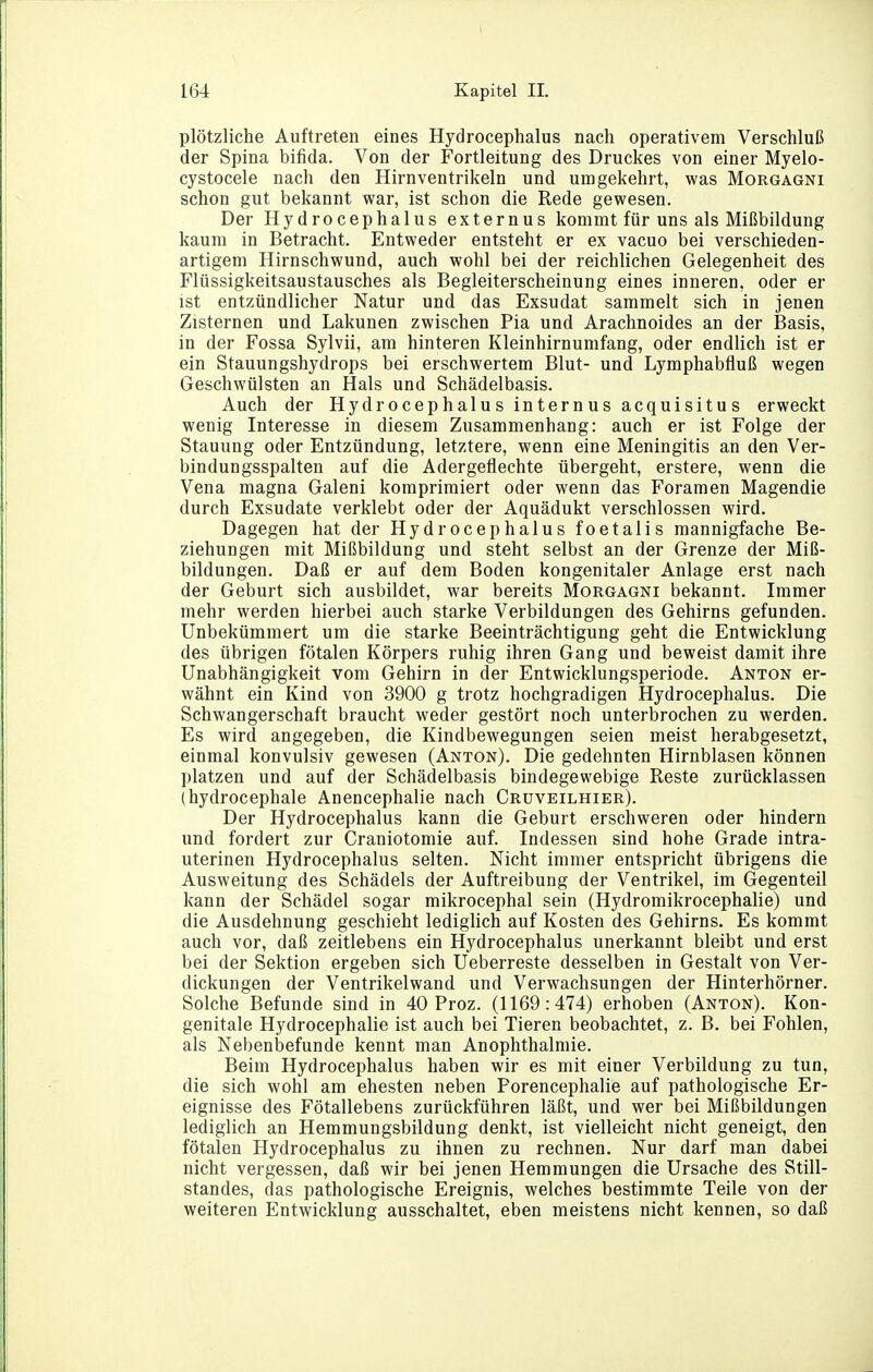 plötzliche Auftreten eines Hydrocephalus nach operativem Verschluß der Spina bifida. Von der Fortleitung des Druckes von einer Myelo- cystocele nach den Hirnventrikeln und umgekehrt, was Morgagni schon gut bekannt war, ist schon die Rede gewesen. Der Hydrocephalus externus kommt für uns als Mißbildung kaum in Betracht. Entweder entsteht er ex vacuo bei verschieden- artigem Hirnschwund, auch wohl bei der reichlichen Gelegenheit des Flüssigkeitsaustausches als Begleiterscheinung eines inneren, oder er ist entzündlicher Natur und das Exsudat sammelt sich in jenen Zisternen und Lakunen zwischen Pia und Arachnoides an der Basis, in der Fossa Sylvii, am hinteren Kleinhirnumfang, oder endlich ist er ein Stauungshydrops bei erschwertem Blut- und Lymphabfluß wegen Geschwülsten an Hals und Schädelbasis. Auch der Hydrocephalus internus acquisitus erweckt wenig Interesse in diesem Zusammenhang: auch er ist Folge der Stauung oder Entzündung, letztere, wenn eine Meningitis an den Ver- bindungsspalten auf die Adergeflechte übergeht, erstere, wenn die Vena magna Galeni komprimiert oder wenn das Foramen Magendie durch Exsudate verklebt oder der Aquädukt verschlossen wird. Dagegen hat der Hydrocephalus foetalis mannigfache Be- ziehungen mit Mißbildung und steht selbst an der Grenze der Miß- bildungen. Daß er auf dem Boden kongenitaler Anlage erst nach der Geburt sich ausbildet, war bereits Morgagni bekannt. Immer mehr werden hierbei auch starke Verbildungen des Gehirns gefunden. Unbekümmert um die starke Beeinträchtigung geht die Entwicklung des übrigen fötalen Körpers ruhig ihren Gang und beweist damit ihre Unabhängigkeit vom Gehirn in der Entwicklungsperiode. Anton er- wähnt ein Kind von 3900 g trotz hochgradigen Hydrocephalus. Die Schwangerschaft braucht weder gestört noch unterbrochen zu werden. Es wird angegeben, die Kindbewegungen seien meist herabgesetzt, einmal konvulsiv gewesen (Anton). Die gedehnten Hirnblasen können platzen und auf der Schädelbasis bindegewebige Reste zurücklassen (hydrocephale Anencephalie nach Crüveilhier). Der Hydrocephalus kann die Geburt erschweren oder hindern und fordert zur Craniotomie auf. Indessen sind hohe Grade intra- uterinen Hydrocephalus selten. Nicht immer entspricht übrigens die Ausweitung des Schädels der Auftreibung der Ventrikel, im Gegenteil kann der Schädel sogar mikrocephal sein (Hydromikrocephalie) und die Ausdehnung geschieht lediglich auf Kosten des Gehirns. Es kommt auch vor, daß zeitlebens ein Hydrocephalus unerkannt bleibt und erst bei der Sektion ergeben sich Ueberreste desselben in Gestalt von Ver- dickungen der Ventrikelwand und Verwachsungen der Hinterhörner. Solche Befunde sind in 40 Proz. (1169:474) erhoben (Anton). Kon- genitale Hydrocephalie ist auch bei Tieren beobachtet, z. B. bei Fohlen, als Nebenbefunde kennt man Anophthalmie. Beim Hydrocephalus haben wir es mit einer Verbildung zu tun, die sich wohl am ehesten neben Porencephalie auf pathologische Er- eignisse des Fötallebens zurückführen läßt, und wer bei Mißbildungen lediglich an Hemmungsbildung denkt, ist vielleicht nicht geneigt, den fötalen Hydrocephalus zu ihnen zu rechnen. Nur darf man dabei nicht vergessen, daß wir bei jenen Hemmungen die Ursache des Still- standes, das pathologische Ereignis, welches bestimmte Teile von der weiteren Entwicklung ausschaltet, eben meistens nicht kennen, so daß