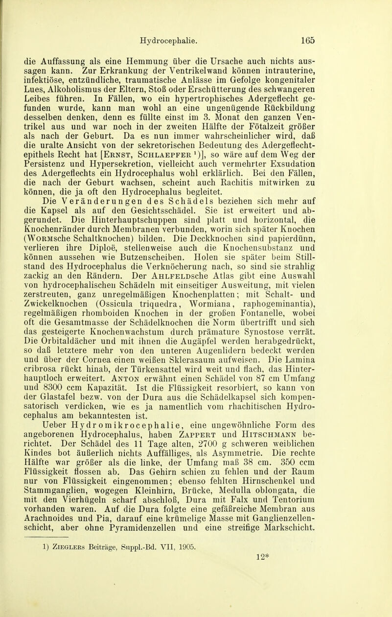 die Auffassung als eine Hemmung über die Ursache auch nichts aus- sagen kann. Zur Erkrankung der Ventrikelwand können intrauterine, infektiöse, entzündliche, traumatische Anlässe im Gefolge kongenitaler Lues, Alkoholismus der Eltern, Stoß oder Erschütterung des schwangeren Leibes fuhren. In Fällen, wo ein hypertrophisches Adergeflecht ge- funden wurde, kann man wohl an eine ungenügende Rückbildung desselben denken, denn es füllte einst im 3. Monat den ganzen Ven- trikel aus und war noch in der zweiten Hälfte der Fötalzeit größer als nach der Geburt. Da es nun immer wahrscheinlicher wird, daß die uralte Ansicht von der sekretorischen Bedeutung des Adergeflecht- epithels Recht hat [Ernst, Schlaepfer ')], so wäre auf dem Weg der Persistenz und Hypersekretion, vielleicht auch vermehrter Exsudation des Adergeflechts ein Hydrocephalus wohl erklärlich. Bei den Fällen, die nach der Geburt wachsen, scheint auch Rachitis mitwirken zu können, die ja oft den Hydrocephalus begleitet. Die Veränderungen des Schädels beziehen sich mehr auf die Kapsel als auf den Gesichtsschädel. Sie ist erweitert und ab- gerundet. Die Hinterhauptschuppen sind platt und horizontal, die Knochenränder durch Membranen verbunden, worin sich später Knochen (WoRMsche Schaltknochen) bilden. Die Deckknochen sind papierdünn, verlieren ihre Diploe, stellenweise auch die Knochensubstanz und können aussehen wie Butzenscheiben. Holen sie später beim Still- stand des Hydrocephalus die Verknöcherung nach, so sind sie strahlig zackig an den Rändern. Der AHLFELDsche Atlas gibt eine Auswahl von hydrocephalischen Schädeln mit einseitiger Ausweitung, mit vielen zerstreuten, ganz unregelmäßigen Knochenplatten; mit Schalt- und Zwickelknochen (Ossicula triquedra, Wormiana, raphogeminantia), regelmäßigen rhomboiden Knochen in der großen Fontanelle, wobei oft die Gesamtmasse der Schädelknochen die Norm übertriff't und sich das gesteigerte Knochenwachstum durch prämature Synostose verrät. Die Orbitaldächer und mit ihnen die Augäpfel werden herabgedrückt, so daß letztere mehr von den unteren Augenlidern bedeckt werden und über der Cornea einen weißen Sklerasaum aufweisen. Die Lamina cribrosa rückt hinab, der Türkensattel wird weit und flach, das Hinter- hauptloch erweitert. Anton erwähnt einen Schädel von 87 cm Umfang und 8300 ccm Kapazität. Ist die Flüssigkeit resorbiert, so kann von der Glastafel bezw. von der Dura aus die Schädelkapsel sich kompen- satorisch verdicken, wie es ja namentlich vom rhachitischen Hydro- cephalus am bekanntesten ist. Ueber Hydromikrocephalie, eine ungewöhnliche Form des angeborenen Hydrocephalus, haben Zappert und Hitschmann be- richtet. Der Schädel des 11 Tage alten, 2700 g schweren weiblichen Kindes bot äußerlich nichts Auffälliges, als Asymmetrie. Die rechte Hälfte war größer als die linke, der Umfang maß 38 cm. 350 ccm Flüssigkeit flössen ab. Das Gehirn schien zu fehlen und der Raum nur von Flüssigkeit eingenommen; ebenso fehlten Hirnschenkel und Stammganglien, wogegen Kleinhirn, Brücke, Medulla oblongata, die mit den Vierhügeln scharf abschloß, Dura mit Falx und Tentorium vorhanden waren. Auf die Dura folgte eine gefäßreiche Membran aus Arachnoides und Pia, darauf eine krümelige Masse mit Ganglienzellen- schicht, aber ohne Pyramidenzellen und eine streifige Markschicht. 1) Zieglers Beiträge, Siippl.-Bd. VII, 1905. 12*