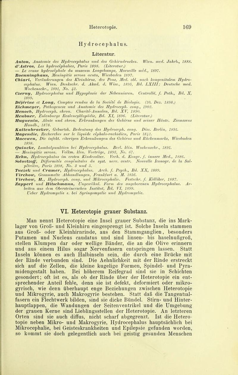 H y d r 0 c e p h a 1 u s. Literatur. Anton, Anatomie des Hydrocephalus und des Gehirndruckes. Wien. med. Jahrb., 1888. d'Astros, Les hydrocephalies, Paris 1898. (Literatur.) — Le crane hydrocephale du museum Longchamps, Marseille med., 1897. Boenninghaiis, 3Ieningitis serosa acuta, Wiesbaden 1897. Chiari) Veränderungen des Kleinhirns, des Pons, Med. obl. nach kongenitalem Hydro- cephalus. Wien. Denkschr. d. Akad. d. Wiss., 1895, Bd. LXIII; Deutsche med. Wochenschr., 1891, No. 42. Czerny, Hydrocephcdus und Hypoplasie der Nebennieren. Centralbl. f. Path., Bd. X, 1899. D4jerine et Long, Comptes rendus de la Societe de Biologie. (10. Dez. 1898.) Eichmeyer, Pathogenese und Anatomie des Hydroceph. cong., 1902. Henoch, Hydroceph. chron. Charite-Annalen, Bd. XV, 1890. Heubner, Erdenburgs Realencyklopädie, Bd. XI, 1896. (Literatur.) Huguenin, Akute und chron. ErkrankuJigen des Gehirns und, seiner Häute. Ziemssens Handb., 1878. Kattenbraclier, Geburtsh. Bedeutung des Hydroceph. cong. Diss. Berlin, 1891. Magendie, Recherches sur le liquide cephalo-rachidien, Paris 1843. Macewen, Die infekt. eiterigen Erkrankungen des Gehirns und Rückenmarks, Wiesbaden 1898. Quincke, I/umbalpunktion bei Hydrocephalus. Berl. klin. Wochenschr., 1891. — Meningitis serosa. Volkm. klin. Vorträge, 1893, No. 67. Hehn, Hydrocephalus im ersten Kindesalter. Verh. d. Kongr. f. innere Med., 1886. Solovtzoff, Difformites congenitales du syst. nerv, centr. Nouvelle Iconogr. de la Sal- petriere, Paris 1898, No. 3 und 5. Tucsek und Cramer, Hydrocephalus. Arch. f. Psych., Bd. XX, 1889. VircJiow, Gesammelte Abhandlungen, Frankfurt a. M. 1856. Vivchow, H., Hydroceph. cong. und Mikrocephalie. Festschr. f. Kölliker, 1887. Zappert und Hitschmann, Ungewöhnl. Form des ayigeborenen Hydrocephalus. Ar- beiten aus dem Obersteinersclien Institut, id. VI, 1899. lieber Hydromyelie s. bei Syringomyelie und Hydromyelie. VI. Heterotopie grauer Substanz. Man nennt Heterotopie eine Insel grauer Substanz, die ins Mark- lager von Groß- und Kleinhirn eingesprengt ist. Solche Inseln stammen aus Groß- oder Kleinhirnrinde, aus den Stamniganglien, besonders Putamen und Nucleus caudatus und sind linsen- bis haselnußgroß, stellen Klumpen dar oder wellige Bänder, die an die Olive erinnern und aus einem Hilus sogar Nervenfasern entspringen lassen. Statt Inseln können es auch Halbinseln sein, die durch eine Brücke mit der Rinde verbunden sind. Die Aehnlichkeit mit der Rinde erstreckt sich auf die Zellen, die kleine kugelige Formen, Spindel- und Pyra- midengestalt haben. Bei höherem Reifegrad sind sie in Schichten gesondert; oft ist es, als ob der Rinde über der Heterotopie ein ent- sprechender Anteil fehle, denn sie ist defekt, deformiert oder mikro- gyrisch, wie denn überhaupt enge Beziehungen zwischen Heterotopie und Mikrogyrie, auch Makrogyrie bestehen. Statt daß die Tangential- fasern ein Flechtwerk bilden, sind sie dicke Bündel. Stirn- und Hinter- hauptlappen, die Wandungen der Seitenventrikel und die Umgebung der grauen Kerne sind Liebhngsstellen der Heterotopie. An letzteren Orten sind sie auch diffus, nicht scharf abgegrenzt. Ist die Hetero- topie neben Mikro- und Makrogyrie, Hydrocephalus hauptsächlich bei Mikrocephalie, bei Geisteskrankheiten und Epilepsie gefunden worden, so kommt sie doch gelegentlich auch bei geistig gesunden Menschen