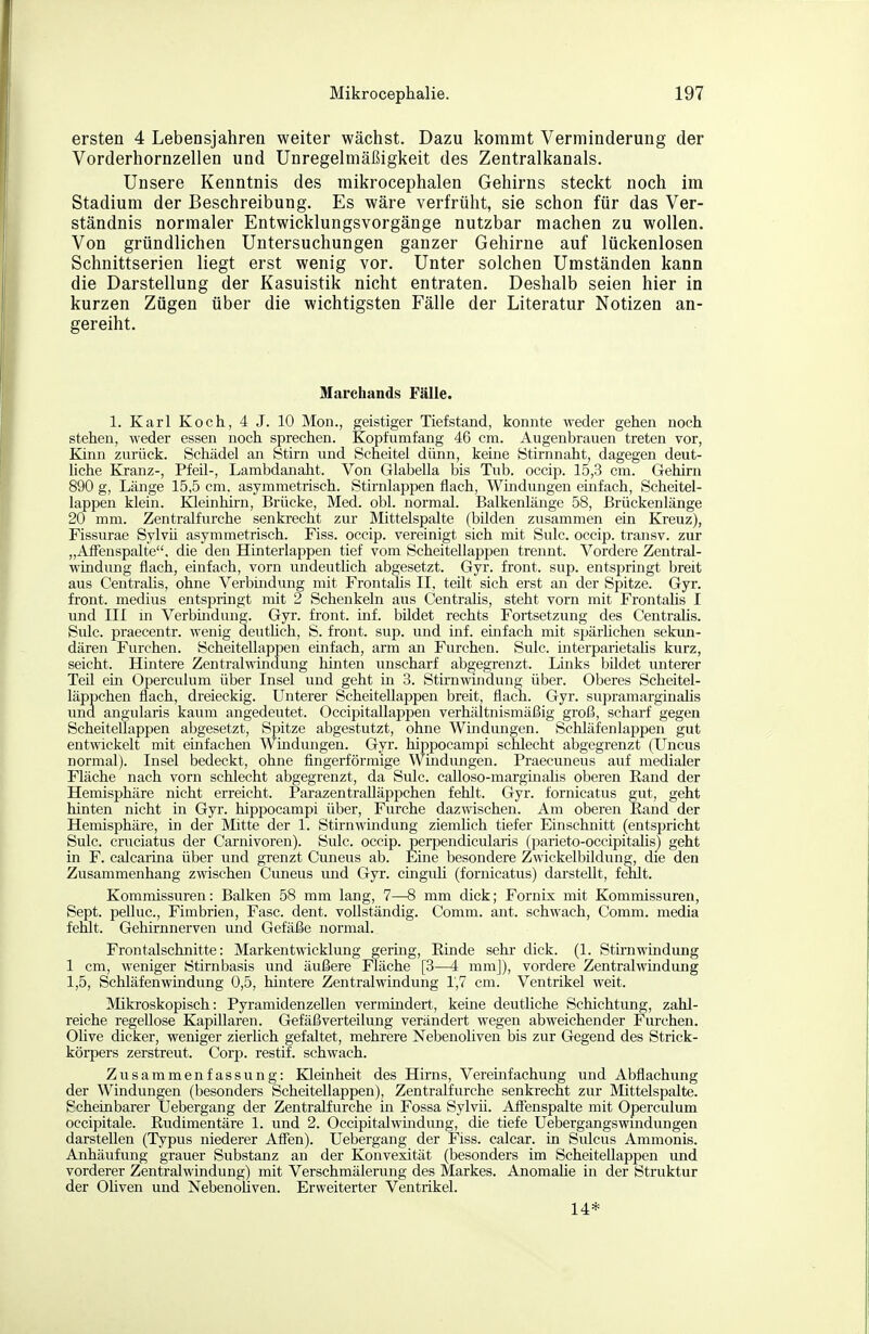 ersten 4 Lebensjahren weiter wächst. Dazu kommt Verminderung der Vorderhornzellen und Unregelmäßigkeit des Zentralkanals. Unsere Kenntnis des mikrocephalen Gehirns steckt noch im Stadium der Beschreibung. Es wäre verfrüht, sie schon für das Ver- ständnis normaler Entwicklungsvorgänge nutzbar machen zu wollen. Von gründlichen Untersuchungen ganzer Gehirne auf lückenlosen Schnittserien liegt erst wenig vor. Unter solchen Umständen kann die Darstellung der Kasuistik nicht entraten. Deshalb seien hier in kurzen Zügen über die wichtigsten Fälle der Literatur Notizen an- gereiht. Marehands Fälle. 1. Karl Koch, 4 J. 10 Mon., geistiger Tiefstand, konnte weder gehen noch stehen, weder essen noch sprechen. Kopf umfang 46 cm. Augenbrauen treten vor, Kinn zurück. Schädel an Btirn und Scheitel dünn, keine Stirnnaht, dagegen deut- Uche Kranz-, Pfeil-, Lambdanaht. Von Glabella bis Tub. occip. 15,3 cm. Gehirn 890 g, Länge 15,5 cm. asymmetrisch. Stirnlappen flach, Windungen einfach, Scheitel- lappen klein. lOeinhii-n, Brücke, Med. obl. normal. Balkenlänge 58, Brückenlänge 20 mm. Zentralfurche senkrecht zur Mittelspalte (bilden zusammen ein Kreuz), Fissurae Sylvü asymmetrisch. Fiss. occip. vereinigt sich mit Sulc. occip. transv. zur „Affeuspalte, die den Hinterlappen tief vom Scheitellappen trennt. Vordere Zentral- windung flach, einfach, vorn undeutlich abgesetzt. Gyr. front, sup. entsi^ringt breit aus Centralis, ohne Verbindung mit Frontalis II, teilt sich erst an der Spitze. Gyr. front, medius entspringt mit 2 Schenkeln aus Centralis, steht vorn mit FrontaUs I imd III in Verbindung. Gyr. front, inf. bildet rechts Fortsetzimg des CentraUs. Sulc. praecentr. wenig deutüch, S. front, sup. und inf. einfach mit spärhchen sekun- dären Furchen. Scheitellappen einfach, arm an Furchen. Sulc. interparietalis kurz, seicht. Hintere Zentrahnndung hinten unscharf abgegrenzt. Links bildet unterer Ted ein Operculum über Insel und geht in 3. Stirnwindung über. Oberes Scheitel- läppchen flach, dreieckig. Unterer Scheitellappen breit, flach. Gyr. supramarginalis und angularis kaum angedeutet. Occipitallappen verhältnismäßig groß, scharf gegen Scheitellappen abgesetzt, Spitze abgestutzt, ohne Wmdungen. Schläfen läppen gut entwickelt mit einfachen Windungen. Gyr. hippocampi schlecht abgegrenzt (Uncus normal). Insel bedeckt, ohne fingerförmige Windungen. Praecuneus auf medialer Fläche nach vorn schlecht abgegrenzt, da Sulc. calloso-margmahs oberen Eand der Hemisphäre nicht erreicht. Parazentralläppchen fehlt. Gyr. fornicatus gut, geht hinten nicht in Gyr. hippocampi über, Furche dazwischen. Am oberen Eand der Hemisphäre, in der Mitte der 1. Stirnwmdung ziemHch tiefer Einschnitt (entspricht Sulc. cruciatus der Carnivoren). Sulc. occip. perpendicularis (parieto-occipitahs) geht in F. calcarina über und grenzt Cuneus ab. Eme besondere Zwickelbildung, die den Zusammenhang zwischen Cuneus und Gyr. cinguK (fornicatus) darstellt, fehlt. Kommissuren: Balken 58 mm lang, 7—8 mm dick; Fornix mit Kommissuren, Sept. pelluc, Fimbrien, Fase. dent. vollständig. Comm. ant. schwach, Comm. media fehlt. Gehirnnerven und Gefäße normal. Frontalschnitte: Markentwicklung germg, Einde sehr dick. (1. Stmiwindung 1 cm, weniger Stirnbasis und äußere Fläche [3—4 mmj), vordere Zentralwindung 1,5, Schläfen Windung 0,5, hintere Zentralwindung 1,7 cm. Ventrikel weit. Mikroskopisch: Pyramidenzellen verminderte, keine deutliche Schichtung, zahl- reiche regellose Kapillaren. Gefäß Verteilung verändert wegen abweichender Furchen. Ohve dicker, weniger zierHch gefaltet, mehrere Nebenoliven bis zur Gegend des Strick- körpers zerstreut. Corp. restif. schwach. Zusammenfassung: Kleinheit des Hirns, Vereinfachung und Abflachung der Windungen (besonders Scheitellappen), Zentralfurche senkrecht zur Mittelspalte. Scheinbarer Uebergang der ZentraKurche in Fossa Sylvü. AfFenspalte mit Operculum occipitale. Eudimentäre 1. und 2. Occipitalwmdung, die tiefe Uebergangswindungen darstellen (Typus niederer Alfen). Uebergang der Fiss. calcar. in Sulcus Ammonis. Anhäufung grauer Substanz an der Konvexität (besonders im Scheitellappen und vorderer Zentralwindung) mit Verschmälerung des Markes. Anomahe in der Struktur der Ohven und Nebenoliven. Erweiterter Ventrikel. 14*