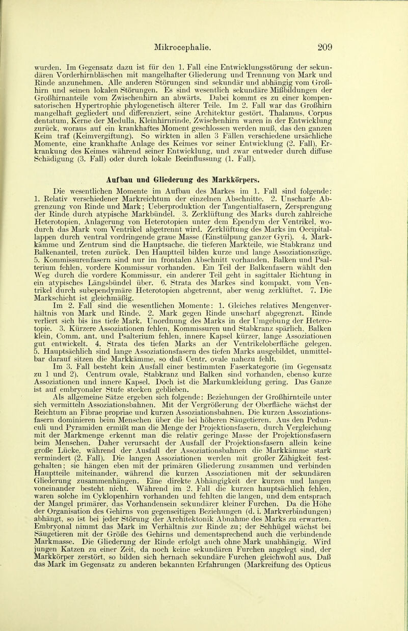 wurden. Im Gegensatz dazu ist für den 1. Fall eine Entwicklungsstörung der sekun- dären Vorderhirnbläschen mit mangelhafter GUederung und Trennung von Mark und Rinde anzunehmen. Alle anderen Störungen sind sekundär und abhängig vom Groß- hirn und seinen lokalen Störungen. Es sind wesentlich sekundäre Mißbildungen der Großhirnanteile vom Zwischenhirn an abwärts. Dabei kommt es zu emer kompen- satorischen Hypertrophie phylogenetisch älterer Teile. Im 2. Fall war das Großhirn mangelhaft gegliedert uncl differenziert, seine Architektur gestört. Thalamus. Corpus dentatum, Kerne der Medulla, Kleinhirnrinde, Zwischenhirn waren in der Entwicklung zurück, woraus auf ein krankhaftes Moment geschlossen werden muß, das den ganzen Keim traf (Keimvergiftung). So wirkten in allen 3 Fällen verschiedene ursächüche Momente, eine krankhafte Anlage des Keimes vor seiner Entwicklung (2. Fall), Er- krankung des Keimes während seiner Entwicklung, und zwar entweder durch difluse Schädigung (3. Fall) oder durch lokale Beeinflussung (1. Fall). Aufbau und Gliederuug' des Markkörpers. Die wesentUchen Momente im Aufbau des Markes im 1. Fall sind folgende: 1. Relativ verschiedener Markreichtum der einzelnen Abschnitte. 2. Unscharfe Ab- grenzung von Rinde und Mark; Ueberproduktion der Tangentialfasern, Zersprengung der Rmde durch atypische Markbündel. 3. Zerklüftung des Marks durch zahlreiche Heterotopien, Anlagerung von Heterotopien unter dem Eijendym der Ventrikel, wo- durch das Mark vom Ventrikel abgetrennt wird. Zerklüftung des Marks im Occipital- lappen durch ventral vordringende graue Masse (Einstülpiuig ganzer Gyri). 4. Mark- kämme und Zentrum sind die Hauptsache, die tieferen Markteile, wie Stabkranz und Balkenanteil, treten zurück. Den Hauptteil bilden kurze und lange Assoziationszüge. 5. Kommissurenfasern sind nur im frontalen Abschnitt vorhanden, Balken und Psal- terium fehlen, vordere Kommissur vorhanden. Eni Teil der Balkenfasern wählt den Weg durch die vordere Kommissur, em anderer TeU geht in sagittaler Richtung in ein atypisches Längsbündel über. 6. Strata des Markes sind kompakt, vom Ven- trikel durch subependymäre Heterotopien abgetrennt, aber wenig zerklüftet. 7. Die Markschicht ist gleichmäßig. Im 2. FaU smd die wesentlichen Momente: 1. Gleiches relatives Mengenver- hältnis von Mark und Rinde. 2. Mark gegen Rinde unscharf abgegrenzt. Rmde verüert sich bis ins tiefe Mark. Unordnung des Marks in der Umgebung der Hetero- topie. 3. Kürzere Assoziationen fehlen, Kommissuren und Stabkranz späiiich, Balken klein, Comm. ant. und Psalterium fehlen, innere Kapsel kürzer, lange Assoziationen gut entwickelt. 4. Strata des tiefen Marks an der Ventrikeloberfläche gelegen. 5. Hauptsächüch sind lange Assoziationsfasern des tiefen Marks ausgebildet, unmittel- bar darauf sitzen die Markkämme, so daß Centr. ovale nahezu fehlt. Im 3. Fall besteht kein Ausfall einer bestimmten Faserkategorie (im Gegensatz zu 1 und 2). Centrum ovale, Stabkranz und Balken sind vorhanden, ebenso kurze Assoziationen und innere Kapsel. Doch ist die Markumkleidung gering. Das Ganze ist auf embryonaler Stufe stecken geblieben. Als allgememe Sätze ergeben sich folgende: Beziehungen der Großhirnteile unter sich vermitteln Assoziationsbahnen. Mit der Vergrößerung der Oberfläche wächst der Reichtum an Fibrae propriae und kurzen Assoziationsbahnen. Die kurzen Assoziations- fasern dominieren beim Menschen über die bei höheren Säugetieren. Aus den Pedun- cuü und Pyramiden ermißt man die Menge der Projektionsfasern, durch Vergleichung mit der Markmenge erkennt man die relativ geringe Masse der Projektionsfasern beim Menschen. Daher verursacht der Ausfall der Projektionsfasern allein keine große Lücke, während der Ausfall der Assoziationsbahnen die Markkämme stark vermmdert (2. Fall). Die langen Assoziationen werden mit großer Zähigkeit fest- gehalten ; sie hängen eben mit der primären Gliederung zusammen und verbinden Hauptteile miteinander, wähi-end die kurzen Assoziationen mit der sekundären Gliederung zusammenhängen. Eme direkte Abhängigkeit der kurzen und langen voneinander besteht nicht. Während im 2. Fall die kurzen hauptsächlich fehlen, waren solche im Cyklopenhirn vorhanden und fehlten die langen, und dem entsprach der Mangel primärer, aas Vorhandensein sekundärer kleiner Furchen. Da die Höhe der Organisation des Gehirns von gegenseitigen Beziehungen (d. i. Markverbindungen) abhängt, so ist bei jeder Störung der Architektonik Abnahme des Marks zu erwarten. Embryonal nimmt das Mark im Verhältnis zur Rmde zu; der Sehhügel wächst bei Säugetieren mit der Größe des Gehirns und dementsprechend auch die verbindende Markmasse. Die Ghederung der Rinde erfolgt auch ohne Mark unabhängig. Wird jungen Katzen zu einer Zeit, da noch keine sekundären Furchen angelegt sind, der Markkörper zerstört, so büden sich hernach sekundäre Furchen gleichwohl aus. Daß das Mark im Gegensatz zu anderen bekannten Erfahrungen (Markreifung des Opticus