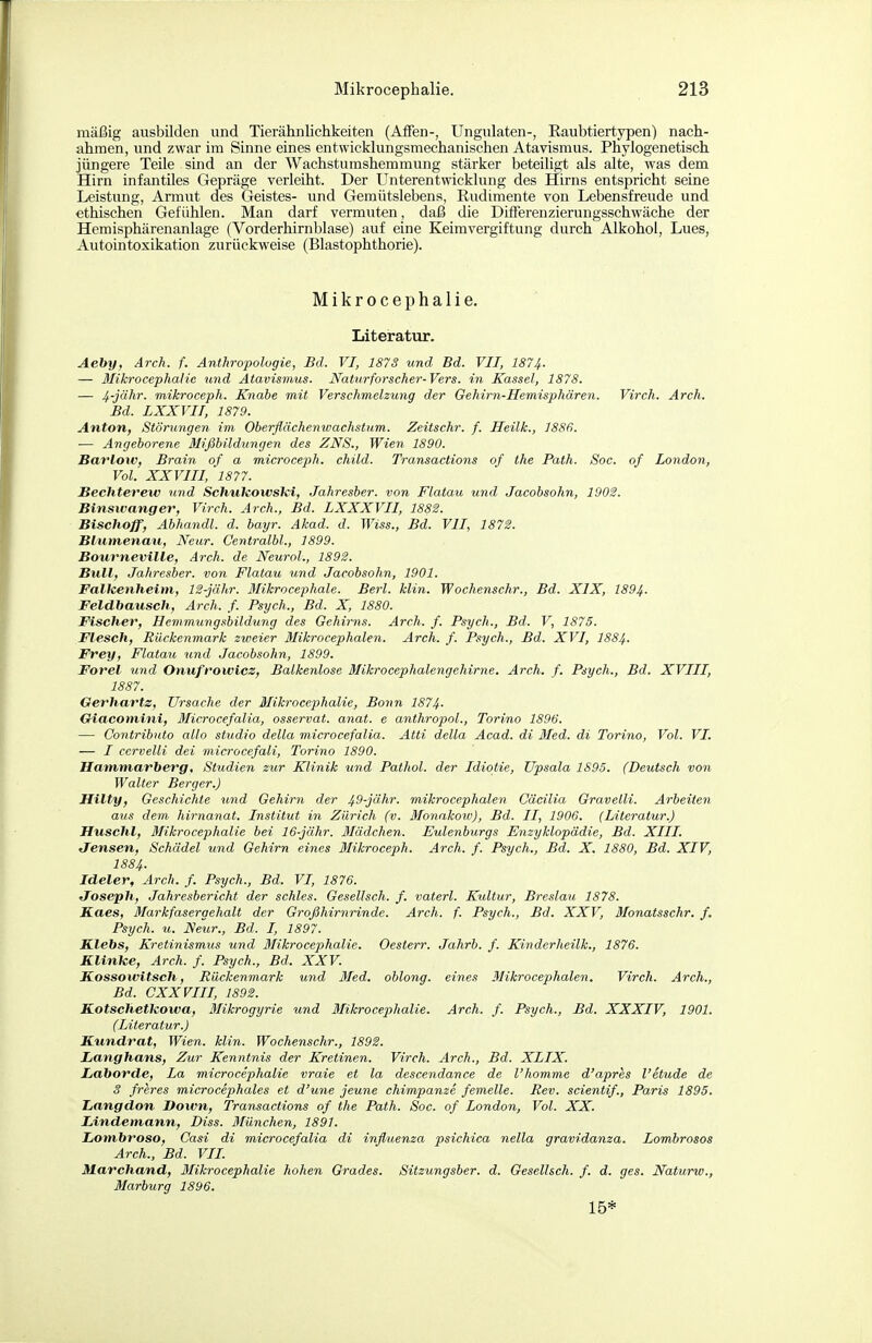 mäßig ausbilden und Tierähiilichkeiten (Aifen-, Ungulaten-, Eaubtiertypen) nach- ahmen, und zwar im Sinne eines entwicklungsmechanischen Atavismus. Phylogenetisch jüngere Teile sind an der Wachstumshemmung stärker beteiligt als alte, was dem Hirn infantiles Gepräge verleiht. Der Unterentwicklung des Hirns entspricht seine Leistung, Armut des Geistes- und Gemütslebens, Rudimente von Lebensfreude und ethischen Gefühlen. Man darf vermuten, daß die Differenzierungsschwäche der Hemisphärenanlage (Vorderhirnblase) auf eine Keimvergiftung durch Alkohol, Lues, Autointoxikation zurückweise (Blastophthorie). Mikrocephalie. Literatur. Aeby, Arch. f. Anthropologie, Bd. VI, 1873 und Bd. VIT, 187Jf. — Blikrocephaiie und Atavismus. Naturforscher-Vers, in Kassel, 1878. — 4-jähr. mikroceph. Kyiahe mit Verschmelzung der Gehirn-Hemisphären. Virch. Arch. Bd. LXXVII, 1879. Anton, Störungen im Oberflächenwachstum. Zeitschr. f. Heilk., 1886. — Angeborene Mißbilditngen des ZNS., Wien 1890. Barlow, Brain of a microceph. child. Transactions of the Path. Soc. of London, Vol. XXVIII,' 1877. Bechterew und SchukowsTei, Jahresher. von Flatau und Jacobsohn, 1903. Binswanger, Virch. Arch., Bd. LXXXVII, 1882. Bischoff, Abhandl. d. bayr. Akad. d. Wiss., Bd. VII, 187$. Biiimenmi, Neur. Centralbl., 1899. Bourneville, Arch. de Neurol., 1893. Bull, Jahresher. von Flatau und Jacobsohn, 1901. Falleenheim, 12-jähr. ßlikrocephale. Berl. klin. Wochenschr., Bd. XIX, 1894. Feldbausch, Arch. f. Psych., Bd. X, 1880. Fischer, Hemmungshildung des Gehirns. Arch. f. Psych., Bd. V, 1875. Flesch, Rückenmark zweier Mikrocephalen. Arch. f. Psych., Bd. XVI, I884. Frey, Fiataxt, und Jacohsohn, 1899. Forel und Onufrowicz, Balkenlose Mikrocephalengehirne. Arch. f. Psych., Bd. XVIII, 1887. Oerhartz, Ursache der Mikrocephalie, Bonn 1874. Oiacomini, Microcefalia, osservat. anat. e anthropoL, Torino 1896. — Contrihiito allo studio della microcefalia. Atti della Acad. di Med. di Torino, Vol. VI. — / cervelli dei microcefali, Torino 1890. Hammarberg, Studien zur Klinik und Pathol. der Idiotie, Upsala 1895. (Deutsch von Walter Berger.) Hilty, Geschichte und Gehirn der ^S-JäAr. mikrocephalen Cacilia Graveiii. Arbeiten aus dein hirnanat. Institut in Zürich (v. Monakoiv), Bd. II, 1906. (Literatur.) Huschl, Mikrocephalie hei 16-jähr. Mädchen. Eulenhurgs Enzyklopädie, Bd. XIII. tjensen, Schädel und Gehirn eines Mikroceph. Arch. f. Psych., Bd. X. 1880, Bd. XIV, 188 4. Ideler, Arch. f. Psych., Bd. VI, 1876. fToseph, Jahresbericht der schles. Gesellsch. f. vaterl. Kultur, Breslau 1878. Kaes, Markfasergehalt der Großhirnrinde. Arch. f. Psych., Bd. XXV, Monatsschr. f. Psych, u. Neur., Bd. I, 1897. Klebs, Kretinismus und Mikrocephalie. Oesterr. Jahrb. f. Kinderheilk., 1876. Klinke, Arch. f. Psych., Bd. XXV. Kossoivitsch, Rückenmark und 3Ied. oblong, eines Mikrocephalen. Virch. Arch., Bd. CXXVIII, 1892. Kotschefkowa, Mikrogyrie und Mikrocephalie. Arch. f. Psych., Bd. XXXIV, 1901. (Literatur.) Kundrat, Wien. klin. Wochenschr., 1892. Langhans, Zur Kenntnis der Kretinen. Virch. Arch., Bd. XLIX. Laborde, La microcephalie vraie et la descendance de l'homme d'apres l'etude de S freres microcephales et d'une jeune chimpanze femelle. Rev. scientif., Paris 1895. Langdon Down, Transactions of the Path. Soc. of London, Vol. XX. Lindemann, Diss. München, 1891. Lombroso, Casi di microcefalia di influenza psichica nella gravidanza. Lombrosos Arch., Bd. VIL Marchand, Mikrocephalie hohen Grades. Sitzungsber. d. Gesellsch. f. d. ges. Naturw., Marburg 1896. 15*