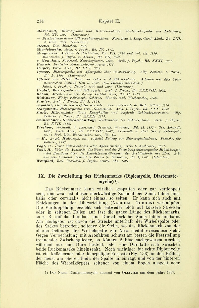 Marchand, 3Iikrocephnlie und Mikroencephalie. Realenzyklopädie von Eulenburg, Bd. XV, 1897. (Literatur.) — Beschreibung dreier Mikrocephalengehirne. Nova Acta d. Leop. Carol. Äkad., Bd. Lilly S, Halle 1889. (Literatur.) Meckel, Diss. Mimchen, 1891. Mierjeiewsky, Arch. f. Psych., Bd. IV, 1874- Mingazzini, Archivio di Psichialria, Vol. VII, 1886 und Vol. IX, 1890. — Monatsschr. f. Psych, u. Neural., Bd. VII, 1902. V. Monakow, Südwesid. Neurologenvers. 1898. Ai'ch. f. Psych., Bd. XXXI, 1898. Pansch, Deutscher Anthropologenkongreß 1878. Peiper, Virch. Arch., Bd. CXV, 1889. Pfister, Mikrocephalie mit Affenspalte ohne Geistesstörung. Allg. Zeitschr. f. Psych.^ Bd. L, 1894. (Literatur.) Pfleger und Pilcz, Beitr. zur Lehre v. d. Mikrocephalie. Arbeiten aus dem Ober- steinerschen Institut, Heft 5, 1897. (365 Literaturnachweise.) — Jahrb. f. Psych, u. Neural., 1897 und 1899. (Literatur.) Probst, Mikrocephalie und Mikrogyrie. Arch. f. Psych., Bd. XXXVIII, I9O4. Rohon, Arbeiten aus dem Zoolog. Institut Wien, Bd. II, 1879. I{ildinger, Einige mikroceph. Gehirne. Münch, med. Wochenschr., 1886. Sander, Arch. f. Psych., Bd. I, 1868. Sapolini, Caso di microcefalia parziale. Ann. universale di Med., Milano 1870. Scarpatetti, Mikrocephalia vera (Giacomini). Arch. f. Psych., Bd. XXX, 1898. Stark, 3Iikrocephalle, fötale Encephalitis und amyloide Gehirndegeneration. Allg, Zeitschr. f. Psych., Bd. XXXII, 1875. Steinlechner - Gretschischnikoff, Riickenmark bei Mikrocephalie. Arch. f. Psych.,. Bd. XVII, 1886. Tirchow, Verhandl. d. phys.-med. Gesellsch. Würzburg, Bd. II, 1857; Ges. Abhandle 1855; Virch. Arch., Bd. XXXVIII, 1867; Verhandl. d. Berl. Ges. f. Anthropol., 1877; Berl. klin. Wochenschr., 1877, No. 49. — H., Angeb. Hydroceph. int., zugleich Beitrag zur Mikrocephalenfrage. Festschr. für Kölliker, 1887. Vogt, C, Ueber Mikrocephalen oder Affenmenschen, Arch. f. Anthropol., 1867. Vogt, H., Ueber die Anatomie, das Wesen und die Entstehung mikrocephaler Mißbildungen nebst Beiträgen über die Entivicklungssiörungen der Architektonik des ZNS. Arb, aus dem hirnanat. Institut in Zürich (v. Monakow), Bd. I, 1905. (Literatur.) Westphal, Berl. Gesellsch. f. Psych., neurol. Abt., 1897. IX. Die Zweiteilung des Rückenmarks (Diplomyelie, Diastemato- myelie) Das Rückenmark kann wirklich gespalten oder gar verdoppelt sein, und zwar ist dieser merkwürdige Zustand bei Spina bifida lum- balis oder cervicalis nicht einmal so selten. Er kann sich auch mit Knickungen in der Längsrichtung (Naegeli, Gudden) verknüpfen. Die Verdoppelung bezieht sich entweder bloß auf kürzere Strecken oder in seltenen Fällen auf fast die ganze Länge des Rückenmarks, so z. B. auf das Lumbal- und Dorsalmark bei Spina bifida lumbalis. Am häufigsten ist davon die Strecke unterhalb der Wirbelspalte odei' des Sackes betroff'en, seltener die Stelle, wo das Rückenmark von der oberen Oeffnung der Wirbelspalte zur Area medullo-vasculosa zieht. Gegen Verwechslung mit Artefakten schützt am besten die Feststellung trennender Zwischenglieder, so können 2 Piae nachgewiesen werden, während nur eine Dura besteht, oder eine Durafalte sich zwischen beide Rückenmarke hineinsenkt. Noch wichtiger für echte Diplomyelie ist ein knöcherner oder knorpeliger Fortsatz (Fig. 133) in den Hüllen, der meist am oberen Ende der Spalte hineinragt und von der hinteren Fläche des Wirbelkörpers, seltener von einem Bogen ausgeht oder 1) Der Name Diastematomyelie stammt von Olliviee aus dem Jahre 1837.