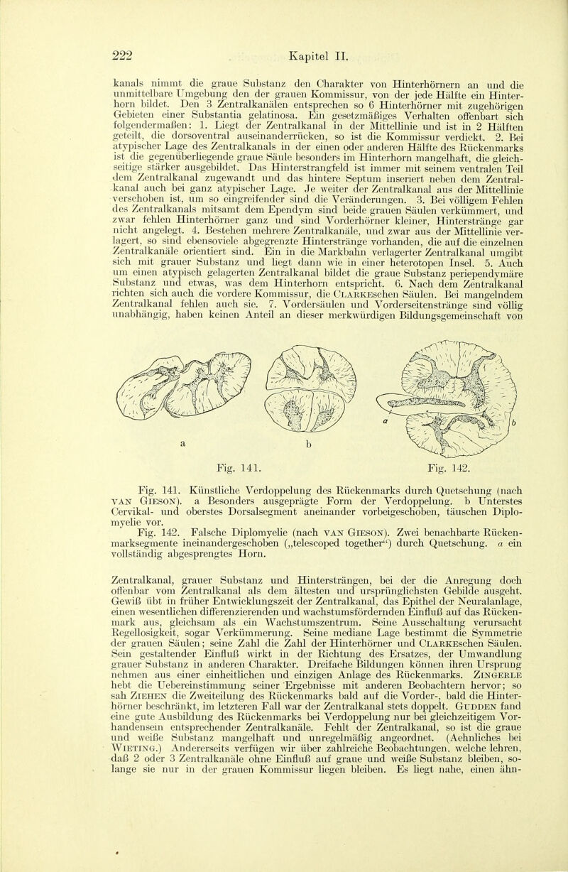 kanals nimmt die graue Substanz den Charakter von Hinterhörnern an und die unmittelbare Umgebung den der grauen Kommissur, von der jede Hälfte ein Hinter- horn bildet. Den 3 Zentralkanälen entsprechen so 6 Hinterhörner mit zugehörigen Gebieten einer Substantia gelatinosa. Ein gesetzmäßiges Verhalten offenbart sich folgendermaßen: 1. Liegt der Zentralkanal in der Mittellinie und ist in 2 Hälften geteilt, die dorsoventral auseinanderrücken, so ist die Kommissur verdickt. 2. Bei atypischer Lage des Zentralkanals in der einen oder anderen Hälfte des Eückenmarks ist die gegenüberliegende graue Säule besonders im Hinterhorn mangelhaft, die gleich- seitige stärker ausgebildet. Das Hinterstrajigfeld ist immer mit seinem ventralen Teil dem Zentralkanal zugewandt und das hintere Septum inseriert neben dem Zentral- kanal auch bei ganz atypischer Lage. Je weiter der Zentralkanal aus der Mittellinie verschoben ist, um so eingreifender sind die Veränderungen. 3. Bei völligem Fehlen des Zentralkanals mitsamt dem Ependym sind beide grauen Säulen verkümmert, und ^war fehlen Hinterhörner ganz und sind Vorderhörner kleiner, Hmterstränge gar nicht angelegt. 4. Bestehen mehrere Zentralkanäle, und zwar aus der Mittellinie ver- lagert, so sind ebenso viele abgegrenzte Hinterstränge vorhanden, die auf die einzelnen Zentralkanäle orientiert sind. Ein in die Markbalm verlagerter Zentralkanal umgibt sich mit grauer Substanz und liegt dann wie in einer heterotopen Insel. 5. Auch um einen atypisch gelagerten Zentralkanal bildet die graue Substanz periependymäre Substanz und etwas, was dem Hinterhorn entspricht. 6. Nach dem Zentralkanal richten sich auch die vordere Kommissur, die CLARKEschen Säulen. Bei mangelndem Zentralkanal fehlen auch sie. 7. Vordersäulen und Vorderseitenstränge smd völlig unabhängig, haben keinen Anteil an dieser merkwürdigen Bildungsgemeinschaft von Fig. 141. Künstliche Verdoppelung des Eückenmarks durch Quetschung (nach VAN GiESON). a Besonders ausgeprägte Form der Verdoppelung, b Unterstes Cervikal- und oberstes Dorsalsegment aneinander vorbeigeschoben, täuschen Diplo- myehe vor. Fig. 142. Falsche DiplomyeKe (nach van Gieson). Zwei benachbarte Rücken- marksegmente ineinandergeschoben („telescoped together) durch Quetschung, a ein vollständig abgesprengtes Horn. Zentralkanal, grauer Substanz und Hintersträngen, bei der die Anregung doch offenbar vom Zentralkanal als dem ältesten und ursprünglichsten Gebilde ausgeht. Gewiß übt in fi-üher Entwicklungszeit der Zentralkanal, das Epithel der Neuralanlage, einen wesentlichen differenzierenden und wachstumsfördernden Einfluß auf das Rücken- mark aus, gleichsam als ein Wachstumszentrum. Seine Ausschaltung verursacht Regellosigkeit, sogar Verkümmerung. Seine mediane Lage bestimmt die Symmetrie der grauen Säulen; seine Zahl die Zahl der Hinterhörner und CLARKEschen Säulen. Sein gestaltender Einfluß wirkt in der Richtung des Ersatzes, der Umwandlung grauer Substanz in anderen Charakter. Dreifache I5ildungen können ihren Ursprung nehmen aus einer einheitlichen und einzigen Anlage des Rückenmarks. Zingekle hebt die Uebereinstimmung seiner Ergebnisse mit anderen Beobachtern hervor; so sah Ziehen die Zweiteilung des Rückenmarks bald auf die Vorder-, bald die Hinter- hörner beschränkt, im letzteren Fall war der Zentralkanal stets doppelt. Gudden fand eine gute Ausbildung des Rückenmarks bei Verdoppelung nur bei gleichzeitigem Vor- handensem entsprechender Zentralkanäle. Fehlt der Zentralkanal, so ist die graue und weiße Substanz mangelhaft und unregelmäßig angeordnet. (Aehnliches bei WiETiNG.) Andererseits verfügen wir über zahlreiche Beobachtungen, welche lehren, daß 2 oder 3 Zentralkanäle ohne Einfluß auf graue und weiße Substanz bleiben, so- lange sie nur in der grauen Kommissur liegen bleiben. Es hegt nahe, einen ähn- Fig. 142. Fig. 141.