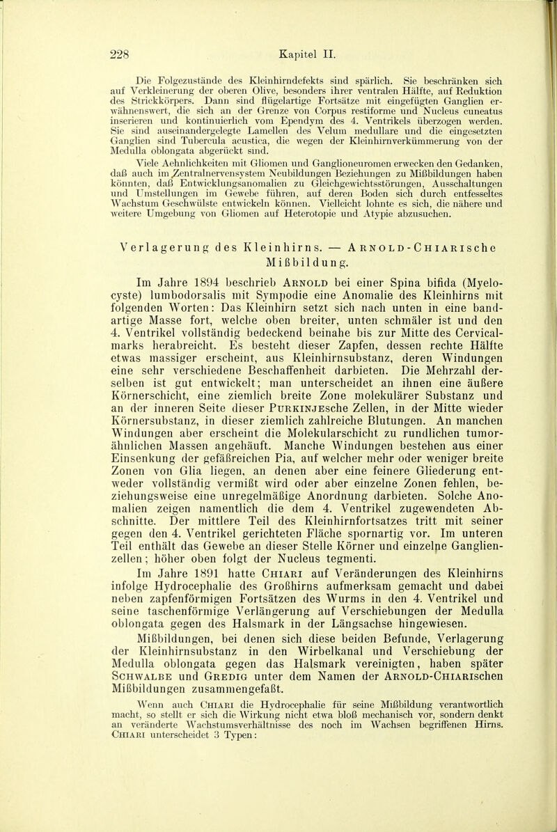 Die Folgezustände des Kleinhirndefekts sind spärlich. Sie beschränken sich auf Verkleinerung der oberen Olive, besonders ihrer ventralen Hälfte, auf Eeduktion des Strickkörpers. Dann sind flügelartige Fortsätze mit eingefügten GangUen er- wähnenswert, die sich an der Grenze von Corpus restiforme und Nucleus cuneatus inserieren und kontinuierlich vom Ependym des 4. Ventrikels überzogen werden. Sie sind auseinandergelegte Lamellen des Velum medulläre und die eingesetzten Ganghen sind Tubercula acustica, die wegen der Kleinhirnverkümmerung von der Medulla oblongata abgerückt smd. Viele Aehnlichkeiten mit Gliomen und Ganglioneuromen erwecken den Gedanken, daß auch im Zentralnervensystem Neubildungen Beziehungen zu Mißbildungen haben könnten, daß Entwicklungsanomalien zu Gleichgewichtsstörungen, Ausschaltungen und Umstellungen im Gewebe führen, auf deren Boden sich durch entfesseltes Wachstum Geschwülste entwickeln können. Vielleicht lohnte es sich, die nähere und weitere Umgebung von Ghomen auf Heterotopie und Atypie abzusuchen. Verlagerung des Kleinhirns. — ARNOLD-CniARische Mißbildung. Im Jahre 1894 beschrieb Arnold bei einer Spina bifida (Myelo- cyste) lumbodorsalis mit Sympodie eine Anomalie des Kleinhirns mit folgenden Worten: Das Kleinhirn setzt sich nach unten in eine band- artige Masse fort, welche oben breiter, unten schmäler ist und den 4. Ventrikel vollständig bedeckend beinahe bis zur Mitte des Cervical- marks herabreicht. Es besteht dieser Zapfen, dessen rechte Hälfte etwas massiger erscheint, aus Kleinhirnsubstanz, deren Windungen eine sehr verschiedene Beschaffenheit darbieten. Die Mehrzahl der- selben ist gut entwickelt; man unterscheidet an ihnen eine äußere Körnerschicht, eine ziemlich breite Zone molekularer Substanz und an der inneren Seite dieser PuRKiNjEsche Zellen, in der Mitte wieder Körnersubstanz, in dieser ziemlich zahlreiche Blutungen. An manchen Windungen aber erscheint die Molekularschicht zu rundlichen tumor- ähnlichen Massen angehäuft. Manche Windungen bestehen aus einer Einsenkung der gefäßreichen Pia, auf welcher mehr oder weniger breite Zonen von Glia liegen, an denen aber eine feinere Gliederung ent- weder vollständig vermißt wird oder aber einzelne Zonen fehlen, be- ziehungsweise eine unregelmäßige Anordnung darbieten. Solche Ano- malien zeigen namentlich die dem 4. Ventrikel zugewendeten Ab- schnitte. Der mittlere Teil des Kleinhirnfortsatzes tritt mit seiner gegen den 4. Ventrikel gerichteten Fläche spornartig vor. Im unteren Teil enthält das Gewebe an dieser Stelle Körner und einzelne Ganglien- zellen ; höher oben folgt der Nucleus tegmenti. Im Jahre 1891 hatte Chiari auf Veränderungen des Kleinhirns infolge Hydrocephalie des Großhirns aufmerksam gemacht und dabei neben zapfenförmigen Fortsätzen des Wurms in den 4. Ventrikel und seine taschenförmige Verlängerung auf Verschiebungen der Medulla oblongata gegen des Halsmark in der Längsachse hingewiesen. Mißbildungen, bei denen sich diese beiden Befunde, Verlagerung der Kleinhirnsubstanz in den Wirbelkanal und Verschiebung der Medulla oblongata gegen das Halsmark vereinigten, haben später Schwalbe und Gredig unter dem Namen der ARNOLD-ÜHiARischen Mißbildungen zusammengefaßt. Wenn auch Chiari die Hydrocephalie für seine Mißbildung verantwortlich macht, so stellt er sich die Wirkung nicht etwa bloß mechanisch vor, sondern denkt an veränderte Waehstumsverhältnisse des noch im Wachsen begriffenen Hirns. Chiari unterscheidet 3 Typen: