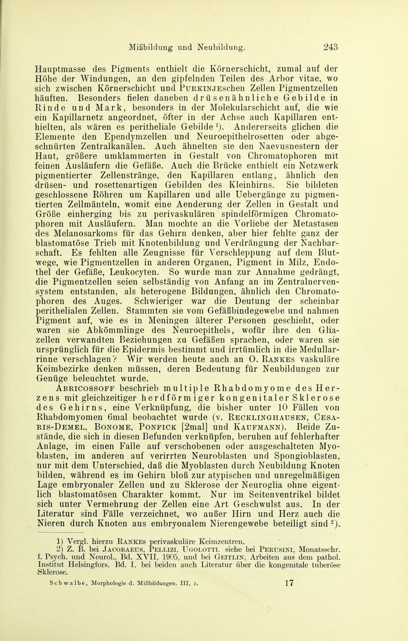 Hauptmasse des Pigments enthielt die Körnerschicht, zumal auf der Höhe der Windungen, an den gipfelnden Teilen des Arbor vitae, wo sich zwischen Körnerschicht und PuRKiNJEschen Zellen Pigmentzellen häuften. Besonders fielen daneben drüsenähnliche Gebilde in Einde und Mark, besonders in der Molekularschicht auf, die wie ein Kapillarnetz angeordnet, öfter in der Achse auch Kapillaren ent- hielten, als wären es peritheliale Gebilde Andererseits glichen die Elemente den Ependymzellen und Neuroepithelrosetten oder abge- schnürten Zentralkanälen. Auch ähnelten sie den Naevusnestern der Haut, größere umklammerten in Gestalt von Chromatophoren mit feinen Ausläufern die Gefäße. Auch die Brücke enthielt ein Netzwerk pigmentierter Zellenstränge, den Kapillaren entlang, ähnlich den drüsen- und rosettenartigen Gebilden des Kleinhirns. Sie bildeten geschlossene Röhren um Kapillaren und alle Uebergänge zu pigmen- tierten Zellmänteln, womit eine Aenderung der Zellen in Gestalt und Größe einherging bis zu perivaskulären spindelförmigen Chromato- phoren mit Ausläufern. Man mochte an die Vorliebe der Metastasen des Melanosarkoms für das Gehirn denken, aber hier fehlte ganz der blastomatöse Trieb mit Knotenbildung und Verdrängung der Nachbar- schaft. Es fehlten alle Zeugnisse für Verschleppung auf dem Blut- wege, wie Pigmentzellen in anderen Organen, Pigment in Milz, Endo- thel der Gefäße, Leukocyten. So wurde man zur Annahme gedrängt, die Pigmentzellen seien selbständig von Anfang an im Zentralnerven- system entstanden, als heterogene Bildungen, ähnlich den Chromato- phoren des Auges. Schwieriger war die Deutung der scheinbar perithelialen Zellen. Stammten sie vom Gefäßbindegewebe und nahmen Pigment auf, wie es in Meningen älterer Personen geschieht, oder waren sie Abkömmlinge des Neuroepithels, wofür ihre den Glia- zellen verwandten Beziehungen zu Gefäßen sprachen, oder waren sie ursprünglich für die Epidermis bestimmt und irrtümlich in die Medullar- rinne verschlagen? Wir werden heute auch an 0. Rankes vaskuläre Keimbezirke denken müssen, deren Bedeutung für Neubildungen zur G-enüge beleuchtet wurde. Abricossoff beschrieb multiple Rhabdomyome des Her- zens mit gleichzeitiger herdförmiger kongenitaler Sklerose des Gehirns, eine Verknüpfung, die bisher unter 10 Fällen von Rhabdomyomen 6mal beobachtet wurde (v. Recklinghausen, Cesa- ris-Demel, Bonome, Ponfick [2mal] und Kaufmann). Beide Zu- stände, die sich in diesen Befunden verknüpfen, beruhen auf fehlerhafter Anlage, im einen Falle auf verschobenen oder ausgeschalteten Myo- blasten, im anderen auf verirrten Neuroblasten und Spongioblasten, nur mit dem Unterschied, daß die Myoblasten durch Neubildung Knoten bilden, während es im Gehirn bloß zur atypischen und unregelmäßigen Lage embryonaler Zellen und zu Sklerose der Neuroglia ohne eigent- lich blastomatösen Charakter kommt. Nur im Seitenventrikel bildet sich unter Vermehrung der Zellen eine Art Geschwulst aus. In der Literatur sind Fälle verzeichnet, wo außer Hirn und Herz auch die Nieren durch Knoten aus embryonalem Nierengewebe beteiligt sind 1) Vergl. hierzu Eankes perivaskuläre Keimzentren. 2) Z. B. bei Jäcobaeus, Pellizi, Ugolotti. siehe bei Perusini, Monatsschr. f. Psych, und Neurol., Bd. XVII, 1905, und bei Geitlin, Arbeiten aus dem pathol. Institut Helsingfors, Bd. I, bei beiden auch Literatur über die kongenitale tuberöse Sklerose. Schwalbe, Morphologie d. Mißbildungen. III, 2. 17