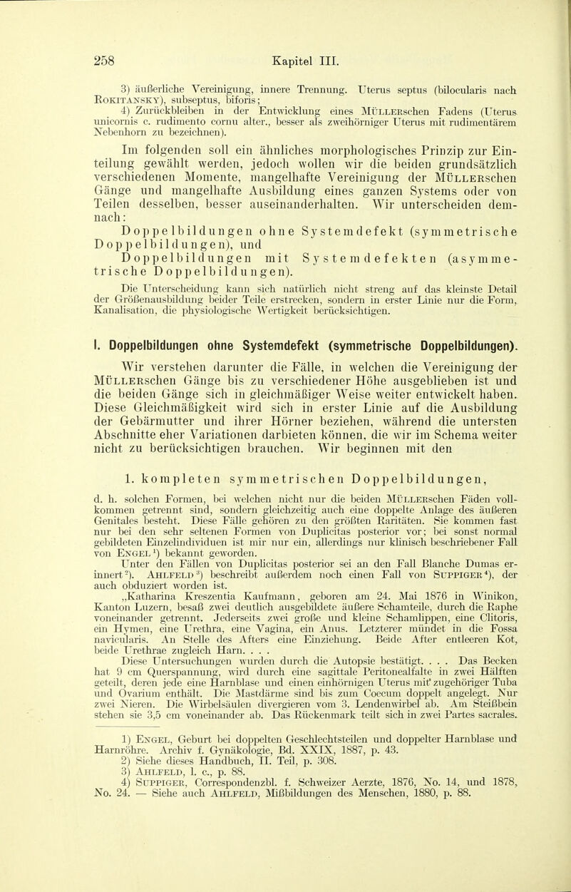 3) äußerliche Vereinigung, innere Trennung. Uterus septus (bilocularis nach Rokitansky), subseptus, biforis; 4) Zurückbleiben in der Entwicklung eines MÜLLEßschen Fadens (Uterus unicornis c. rudimento cornu alter., besser als zweihörniger Uterus mit rudimentärem Nebenhorn zu bezeichnen). Im folgenden soll ein ähnliches morphologisches Prinzip zur Ein- teilung gewählt werden, jedoch wollen wir die beiden grundsätzlich verschiedenen Momente, mangelhafte Vereinigung der MÜLLERschen Gänge und mangelhafte Ausbildung eines ganzen Systems oder von Teilen desselben, besser auseinanderhalten. Wir unterscheiden dem- nach : Doppelbildungen ohne Systemdefekt (symmetrische Doppelbildungen), und Doppelbildungen mit System defekten (asymme- trische Doppelbildungen). Die Unterscheidung kann sich natürlich nicht streng auf das klemste Detail der GrößenausbUdung beider Teile erstrecken, sondern in erster Linie nur die Form, KanaUsation, die physiologische Wertigkeit berücksichtigen. I. Doppelbildungen ohne Systemdefekt (symmetrische Doppelbildungen). Wir verstehen darunter die Fälle, in welchen die Vereinigung der MÜLLERschen Gänge bis zu verschiedener Höhe ausgeblieben ist und die beiden Gänge sich in gleichjnäßiger Weise weiter entwickelt haben. Diese Gleichmäßigkeit wird sich in erster Linie auf die Ausbildung der Gebärmutter und ihrer Hörner beziehen, während die untersten Abschnitte eher Variationen darbieten können, die wir im Schema weiter nicht zu berücksichtigen brauchen. Wir beginnen mit den 1. korapleten symmetrischen Doppelbildungen, d. h. solchen Formen, bei welchen nicht nur die beiden MÜLLEKschen Fäden voll- kommen getrennt sind, sondern gleichzeitig auch eine doppelte Anlage des äußeren Genitales besteht. Diese Fälle gehören zu den größten Raritäten. Sie kommen fast nur bei den sehr seltenen Formen von Dujahcitas posterior vor; bei sonst normal gebildeten Einzelindividuen ist mir nur ein, allerdings nur künisch beschriebener Fall von Engel ^) bekannt gewoi'den. Unter den Fällen von Dupücitas posterior sei an den Fall Blanche Dumas er- innert-). Ahlfeld ^) beschi'eibt außerdem noch einen Fall von Suppiger^), der auch obduziert worden ist. „Katharina Kreszentia Kaufmann, geboren am 24. Mai 1876 in Winikon, Kanton Luzern, besaß zwei deutlich ausgebildete äußere Schamteile, durch die Raphe voneinander getrennt. Jederseits zwei große und Herne Schamüppen, eine Clitoris, ein Hymen, eme Urethra, eine Vagma, ein Anus. Letzterer mündet in die Fossa navicularis. An Stelle des Afters eine Einziehung. Beide After entleeren Kot^ beide Urethrae zugleich Harn. . . . Diese Untersuchungen wiu-den durch die Autopsie bestätigt. . . . Das Becken hat 9 cm Querspannung, \rird durch eine sagittale Peritoneallalte in zwei Hälften geteüt, deren jede eine Harnblase luid einen einhörnigen Uterus mitf zugehöriger Tuba und Ovarium enthält. Die Mastdärme sind bis zum Coecum doppelt angelegt. Nur zwei Nieren. Die Wirbelsäulen divergieren vom 3. Lendenwirbel ab. Am Steißbein stehen sie 3,5 cm voneinander ab. Das Rückenmark teilt sich in zwei Partes sacrales. 1) Ekgel, Geburt bei doppelten Geschlechtsteilen und doppelter Harnblase und Harnröhre. Archiv f. Gynäkologie, Bd. XXIX, 1887, p. 43. 2) Siehe dieses Handbuch, II. Teil, p. 308. 3^ Ahlfeld, 1. c., p. 88. 4) Suppiger, Correspondenzbl. f. Schweizer Aerzte, 1876, No. 14, imd 1878, No. 24. ■— Siehe auch Ahlfeld, Mißbildungen des Menschen, 1880, p. 88.