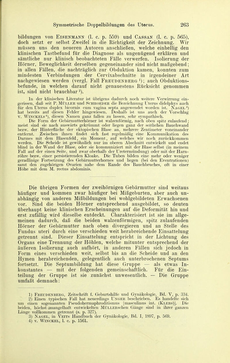 bildungen von Eisenmann (1. c. p. 559) und Cassan (1. c. p. 565), doch setzt er selbst Zweifel in die Richtigkeit der Zeichnung. Wir müssen uns den neueren Autoren anschließen, welche einhellig den klinischen Tastbefund für die Diagnose als ungenügend erklären und sämtliche nur klinisch beobachteten Fälle verwerfen. Isolierung der Hörner, Beweglichkeit derselben gegeneinander sind nicht maßgebend; in allen Fällen, die nachträglich zur Obduktion kamen, konnten zum mindesten Verbindungen der Cervixabschnitte in irgendeiner Art nachgewiesen werden (vergl. Fall Freudenberg i); auch Obduktions- befunde, in welchen darauf nicht genauestens Rücksicht genommen ist, sind nicht brauchbar 2). In der klinischen Literatur ist übrigens dadurch noch weitere Verwirrung ein- gerissen, daß seit P. Müller und Scheoeder die Bezeichnung Uterus didelphys auch für den Uterus duplex bicornis cum vagina septa angewendet worden ist. Nagel ^) hat bereits auf diesen Fehler hingewiesen. Deshalb ist uns auch der Vorschlag V. Winckels'*), diesen Namen ganz fallen zu lassen, sehr sympathisch. Die Form der Gebärmutterhörner ist walzenförmig, nach oben spitz zulaufend; meist sind sie nach auswärts gekrümmt oder hegen ganz der seithchen Bauchwand bezw. der Huiterfläche der ektojDischen Blase an, mehrere Zentimeter voneinander entfernt. Zwischen ihnen findet sich fast regelmäßig eine Kommunikation des Darmes mit dem Blasenfeld, ein Moment, auf welches wh- noch zurückkommen werden. Die Scheide ist gewöhnhch nur im oberen Abschnitt entwickelt und endet blind in der Wand der Blase, oder sie kommuniziert mit der Blase selbst (m memem Fall auf der einen Seite, und zwar oberhalb der Uretermündung) oder mit der Harn- röhre bezw. einer persistierenden Kloake. Die Tuben bUden eine mehr- oder weniger geradlinige Fortsetzung des Gebärmutterhornes imd liegen (bei den Eventrationen) samt den zugehörigen Ovarien nahe dem Rande des Bauchbruches, oft in einer Höhe mit dem M. rectus abdominis. Die übrigen Formen der zweihörnigen Gebärmutter sind weitaus häufiger und kommen zwar häufiger bei Mißgeburten, aber auch un- abhängig von anderen Mißbildungen bei wohlgebildeten Erwachsenen vor. Sind die beiden Hörner entsprechend ausgebildet, so deuten überhaupt keine klinischen Erscheinungen auf die Deformität hin und erst zufällig wird dieselbe entdeckt. Charakterisiert ist sie im allge- meinen dadurch, daß die beiden walzenförmigen, spitz zulaufenden Hörner der Gebärmutter nach oben divergieren und an Stelle des Fundus uteri durch eine verschieden weit herabreichende Einsattelung getrennt sind. Dieser Einsattelung entspricht in der Lichtung des Organs eine Trennung der Höhlen, welche mitunter entsprechend der äußeren Isolierung auch aufhört, in anderen Fällen sich jedoch in Form eines verschieden weit, selbst bis an die Scheide und an den Hymen herabreichenden, gelegentlich auch unterbrochenen Septums fortsetzt. Die Septumbildung hat diese Gruppe — als etwas In- konstantes — mit der folgenden gemeinschaftlich. Für die Ein- teilung der Gruppe ist sie zunächst unwesentlich. — Die Gruppe umfaßt demnach: 1) Freudenberg, Zeitschrift f. Geburtshilfe und Gynäkologie, Bd. V, p. 334. 2) Einen typischen Fall hat neuerdüigs Usger beschrieben. Es handelte sich um einen sogenannten Pseudohermaphroditismus [mascuüuus int. (Klebs)J. Die beiden, höchst mangelhaft entwickelten MÜLLERschen Gänge sind iii ihrer ganzen Länge vollkommen getrennt (s. p. 827). 8) Nagel, in Veits Handbuch der Gynäkologie, Bd. I, 1897, p. 569. 4) V. WlNCKEL, 1. c. p. 1561.