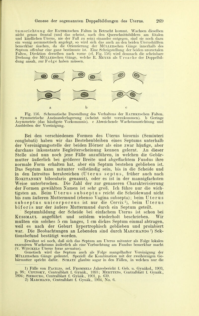 tumsrichtung der EATHKESchen Falten in Betracht kommt. Wachsen dieselben nicht genau frontal (und das scheint, nach den QuerschnittsbUdern am fötalen und kmdhchen Uterus, nie der Fall zu sem) einander entgegen, sind sie noch dazu ein wenig asymmetrisch angelegt, so wh-d sich das auch an den beiden Uterushälften bemerkbar machen, da die Orientierung der MüLLERschen Gänge innerhalb des Septum oiFenbar eine ganz bestimmte ist. Eine Schi-ägstellung der beiden urorectalen Falten, Direktion derselben nach vorne (cf. Fig. 156) wird demnach die scheinbare Drehimg der MÜLLEEschen Gänge, welche E. Meyer als Ursache der Doppelbil- dung ansah, zur Folge haben müssen. ab c Fig. 156. Schematische Darstellung des Verhaltens der RATHKEschen Falten, a Symmetrische Aneinanderlagerung (scheint nicht vorzukommen), b Geringe Asymmetrie (das häufigste Vorkommnis), c Abweichende Wachstumsrichtung und Ausbleiben der Vereinigung. Bei den verschiedenen Formen des Uterus bicornis (Semiuteri conglobati) haben wir das Bestehenbleiben eines Septums unterhalb der Vereinigungsstelle der beiden Hörner als eine zwar häufige, aber durchaus inkonstante Begleiterscheinung kennen gelernt. An dieser Stelle sind nun noch jene Fälle anzuführen, in welchen die Gebär- mutter äußerlich bei größerer Breite und abgeflachtem Fundus ihre normale Form erhalten hat, aber ein Septum bestehen geblieben ist. Das Septum kann mitunter vollständig sein, bis in die Scheide und in den Introitus herabreichen (Uterus septus, früher auch nach Rokitansky bilocularis genannt), oder es ist in der mannigfachsten Weise unterbrochen. Die Zahl der zur genaueren Charakterisierung der Formen gewählten Namen ist sehr groß. Ich führe nur die wich- tigsten an. Beim Uterus subseptus reicht die Scheidewand nicht bis zum äußeren Muttermund (ebenso Vagina subsepta); beim Uterus subseptus unicorporeus ist nur die Cervix^), beim Uterus biforis nur der äußere Muttermund durch ein Septum geteilt. Septumbildung der Scheide bei einfachem Uterus ist schon bei Kussmaul angeführt und seitdem wiederholt beschrieben. Wir mußten ein solches 5 cm langes, 1 cm dickes Septum einmal abtragen, weil es nach der Geburt hypertrophisch geblieben und prolabiert war. Die Beobachtungen an Lebenden sind durch Marchands -) Sek- tionsbefund bestätigt worden. Erwähnt sei noch, daß sich das Septum am Uterus mitunter als Folge lokalen exzessiven Wachstums äußerhch als eine Vorbuchtung am Fundus bemerkbar macht (v. WiNCKELs Uterus foras arcuatus). Genetisch wird das Septum auch als Folge mangelhafter Vereinigung der MÜLLERschen Gänge gedeutet. Speziell die Kombination mit der zweihörnigen Ge- bärmutter spricht dafür. Schätz glaubte sogar in den Fällen, in welchen nur die 1) FäUe von Pacilio, ref. Frommels Jahresbericht f. Geb. u. Gynäkol., 1903, p. 98; CiPiNSKY, Centralblatt f. Gynäk., 1893; Merttens, Centralblätt f. Gynäk., 1894; SiEBOURG, Centralblatt f. Gynäk., 1901, p. 639. 2) MARCHÄJfD, Centralblatt f. Gynäk., 1904, No. 6.