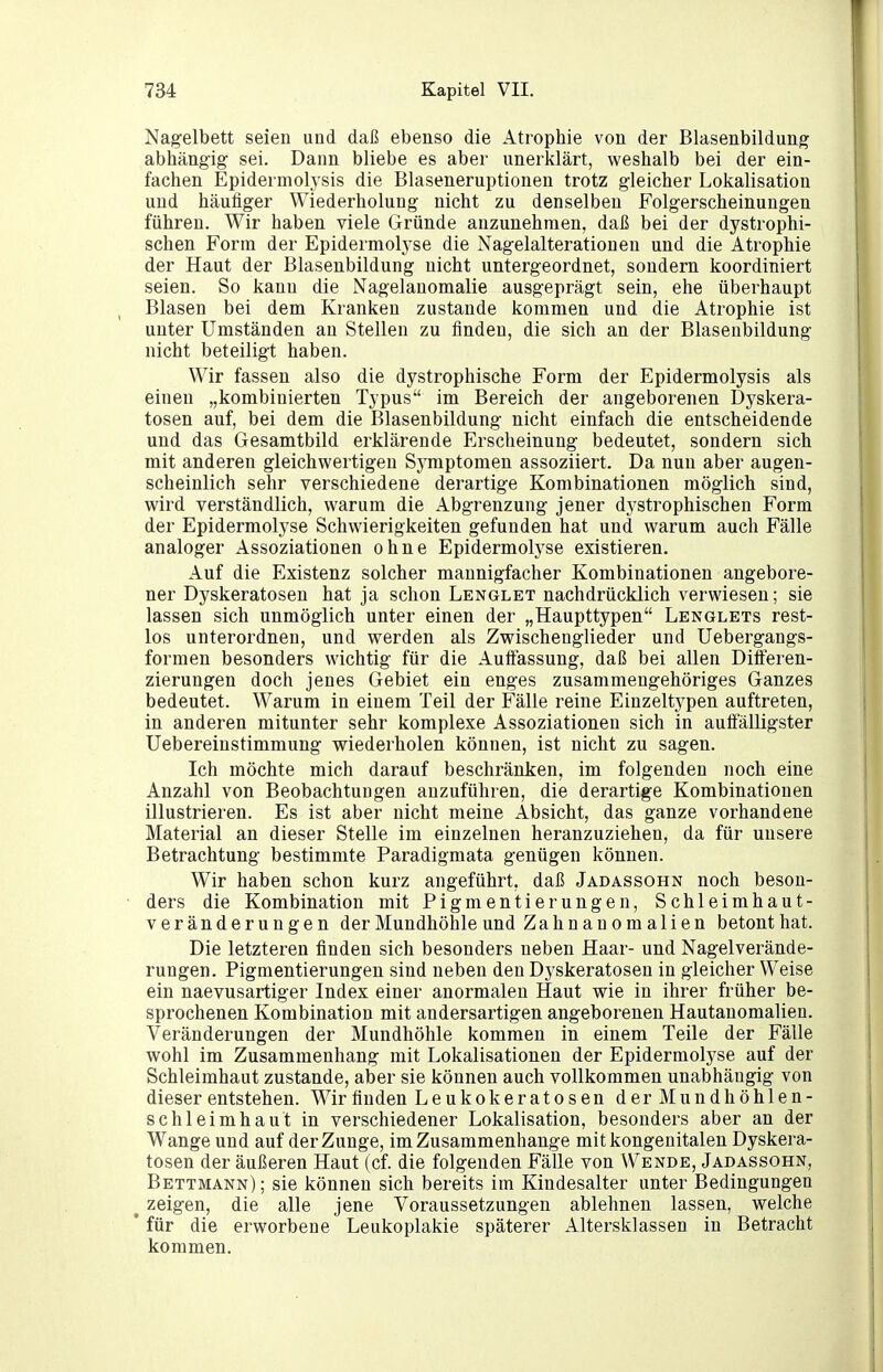 Nagelbett seien und daß ebenso die Atrophie von der Blasenbildung abhängig sei. Dann bliebe es aber unerklärt, weshalb bei der ein- fachen Epidermolysis die Blaseneruptionen trotz gleicher Lokalisation und häufiger Wiederholung nicht zu denselben Folgerscheinungen führen. Wir haben viele Gründe anzunehmen, daß bei der dystrophi- schen Form der Epidermolyse die Nagelalterationen und die Atrophie der Haut der Blasenbildung nicht untergeordnet, sondern koordiniert seien. So kann die Nagelauomalie ausgeprägt sein, ehe überhaupt Blasen bei dem Kranken zustande kommen und die Atrophie ist unter Umständen au Stellen zu finden, die sich an der Blasenbildung nicht beteiligt haben. Wir fassen also die dystrophische Form der Epidermolysis als einen „kombinierten Typus im Bereich der angeborenen Dyskera- tosen auf, bei dem die Blasenbildung nicht einfach die entscheidende und das Gesamtbild erklärende Erscheinung bedeutet, sondern sich mit anderen gleichwertigen Symptomen assoziiert. Da nun aber augen- scheinlich sehr verschiedene derartige Kombinationen möglich sind, wird verständlich, warum die Abgrenzung jener dystrophischen Form der Epidermolyse Schwierigkeiten gefunden hat und warum auch Fälle analoger Assoziationen ohne Epidermolyse existieren. Auf die Existenz solcher mannigfacher Kombinationen angebore- ner Dyskeratosen hat ja schon Lenglet nachdrücklich verwiesen; sie lassen sich unmöglich unter einen der „Haupttypen Lenglets rest- los unterordnen, und werden als Zwischenglieder und Uebergangs- formen besonders wichtig für die Auifassung, daß bei allen Differen- zierungen doch jenes Gebiet ein enges zusammengehöriges Ganzes bedeutet. Warum in einem Teil der Fälle reine Einzeltypen auftreten, in anderen mitunter sehr komplexe Assoziationen sich in auffälligster Uebereinstimmung wiederholen können, ist nicht zu sagen. Ich möchte mich darauf beschränken, im folgenden noch eine Anzahl von Beobachtungen anzuführen, die derartige Kombinationen illustrieren. Es ist aber nicht meine Absicht, das ganze vorhandene Material an dieser Stelle im einzelnen heranzuziehen, da für unsere Betrachtung bestimmte Paradigmata genügen können. Wir haben schon kurz angeführt, daß Jadassohn noch beson- ders die Kombination mit Pigmentierungen, Schleimhaut- veränderungen der Mundhöhle und Zahnanomalien betont hat. Die letzteren finden sich besonders neben Haar- und Nagelverände- rungen. Pigmentierungen sind neben den Dyskeratosen in gleicher Weise ein naevusartiger Index einer anormalen Haut wie in ihrer früher be- sprochenen Kombination mit andersartigen angeborenen Hautanomalien. Veränderungen der Mundhöhle kommen in einem Teile der Fälle wohl im Zusammenhang mit Lokalisationen der Epidermolyse auf der Schleimhaut zustande, aber sie können auch vollkommen unabhängig von dieser entstehen. Wir finden Leukokeratosen der Mundhöhlen- schleimhaut in verschiedener Lokalisation, besonders aber an der Wange und auf der Zunge, im Zusammenhange mit kongenitalen Dyskera- tosen der äußeren Haut (cf. die folgenden Fälle von Wende, Jadassohn, Bettmann) ; sie können sich bereits im Kindesalter unter Bedingungen ^ zeigen, die alle jene Voraussetzungen ablehnen lassen, welche ' für die erworbene Leukoplakie späterer Altersklassen in Betracht kommen.