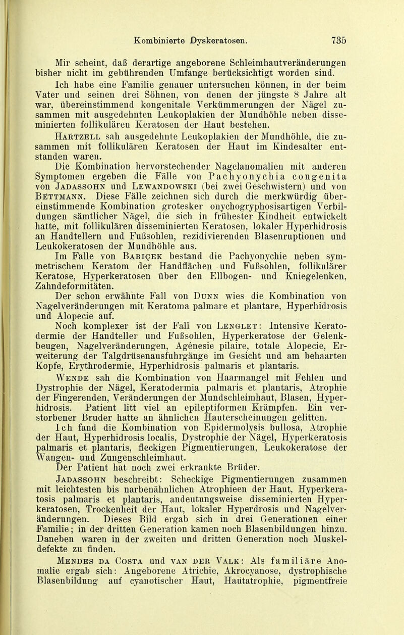 Mir scheint, daß derartige angeborene Schleimhautveränderungen bisher nicht im gebührenden Umfange berücksichtigt worden sind. Ich habe eine Familie genauer untersuchen können, in der beim Vater und seinen drei Söhnen, von denen der jüngste 8 Jahre alt V7ar, übereinstimmend kongenitale Verkümmerungen der Nägel zu- sammen mit ausgedehnten Leukoplakien der Mundhöhle neben disse- minierten follikulären Keratosen der Haut bestehen. Hartzell sah ausgedehnte Leukoplakien der Mundhöhle, die zu- sammen mit follikulären Keratosen der Haut im Kindesalter ent- standen waren. Die Kombination hervorstechender Nagelanomalien mit anderen Symptomen ergeben die Fälle von Pachyonychia congenita von Jadassohn und Lewandowski (bei zwei Geschwistern) und von Bettmann. Diese Fälle zeichnen sich durch die merkwürdig über- einstimmende Kombination grotesker onychogryphosisartigen Verbil- dungen sämtlicher Nägel, die sich in frühester Kindheit entwickelt hatte, mit follikulären disseminierten Keratosen, lokaler Hyperhidrosis an Handtellern und Fußsohlen, rezidivierenden Blasenruptionen und Leukokeratosen der Mundhöhle aus. Im Falle von BABigEK bestand die Pachyonychie neben sym- metrischem Keratom der Handflächen und Fußsohlen, follikulärer Keratose, Hyperkeratosen über den Ellbogen- und Kniegelenken, Zahndeformitäten. Der schon erwähnte Fall von Dunk wies die Kombination von Nagelveränderungen mit Keratoma palmare et plantare, Hyperhidrosis und Alopecie auf. Noch komplexer ist der Fall von Lenglet: Intensive Kerato- dermie der Handteller und Fußsohlen, Hyperkeratose der Gelenk- beugen, Nagelveränderungen, Agenesie pilaire, totale Alopecie, Er- weiterung der Talgdrüsenausfuhrgänge im Gesicht und am behaarten Kopfe, Erythrodermie, Hyperhidrosis palmaris et plantaris. Wende sah die Kombination von Haarmangel mit Fehlen und Dystrophie der Nägel, Keratodermia palmaris et plantaris, Atrophie der Fingerenden, Veränderungen der Mundschleimhaut, Blasen, Hyper- hidrosis. Patient litt viel an epileptiformen Krämpfen. Ein ver- storbener Bruder hatte an ähnlichen Hauterscheinungen gelitten. Ich fand die Kombination von Epidermolysis bullosa, Atrophie der Haut, Hyperhidrosis localis, Dystrophie der Nägel, Hyperkeratosis palmaris et plantaris, fleckigen Pigmentierungen, Leukokeratose der Wangen- und Zungenschleimhaut. Der Patient hat noch zwei erkrankte Brüder. Jadassohn beschreibt: Scheckige Pigmentierungen zusammen mit leichtesten bis narbeuähnlichen Atrophieen der Haut, Hyperkera- tosis palmaris et plantaris, andeutungsweise disseminierten Hyper- keratosen, Trockenheit der Haut, lokaler Hyperdrosis und Nagelver- änderungen. Dieses Bild ergab sich in drei Generationen einer Familie; in der dritten Generation kamen noch Blasenbildungen hinzu. Daneben waren in der zweiten und dritten Generation noch Muskel- defekte zu finden. Mendes da Costa und van der Valk: Als familiäre Ano- malie ergab sich: Angeborene Atrichie, Akrocj^anose, dj'strophische Blasenbildung auf cyanotischer Haut, Haütatrophie, pigmentfreie