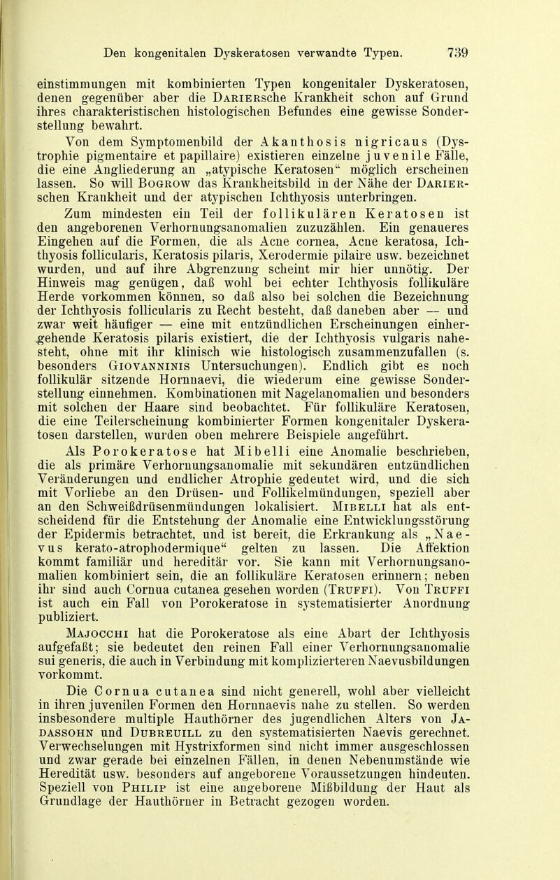 einstimmungen mit kombinierten Typen kongenitaler Dyskeratosen, denen gegenüber aber die DARiERsche Krankheit schon auf Grund ihres charakteristischen histologischen Befundes eine gewisse Sonder- stellung bewahrt. Von dem Symptomenbild der Akanthosis nigricans (Dys- trophie pigmentaire et papillaire) existieren einzelne j uvenile Fälle, die eine Angliederung an „atypische Keratosen möglich erscheinen lassen. So will Bogrow das Krankheitsbild in der Nähe der Dariefi- schen Krankheit und der atypischen Ichthyosis unterbringen. Zum mindesten ein Teil der follikulären Keratosen ist den angeborenen Verhornungsanomalien zuzuzählen. Ein genaueres Eingehen auf die Formen, die als Acne Cornea, Acne keratosa, Ich- thyosis follicularis, Keratosis pilaris, Xerodermie pilaire usw. bezeichnet wurden, und auf ihre Abgrenzung scheint mir hier unnötig. Der Hinweis mag genügen, daß wohl bei echter Ichthyosis follikuläre Herde vorkommen können, so daß also bei solchen die Bezeichnung der Ichthyosis follicularis zu Recht besteht, daß daneben aber — und zwar weit häufiger — eine mit entzündlichen Erscheinungen einher- .gehende Keratosis pilaris existiert, die der Ichthyosis vulgaris nahe- steht, ohne mit ihr klinisch wie histologisch zusammenzufallen (s. besonders Giovanninis Untersuchungen). Endlich gibt es noch follikulär sitzende Hornnaevi, die wiederum eine gewisse Sonder- stellung einnehmen. Kombinationen mit Nagelanomalien und besonders mit solchen der Haare sind beobachtet. Für follikuläre Keratosen, die eine Teilerscheinung kombinierter Formen kongenitaler Dyskera- tosen darstellen, wurden oben mehrere Beispiele angeführt. Als Porokeratose hat Mi belli eine Anomalie beschrieben, die als primäre Verhornungsanomalie mit sekundären entzündlichen Veränderungen und endlicher Atrophie gedeutet wird, und die sich mit Vorliebe an den Drüsen- und Follikelmündungen, speziell aber an den Schweißdrüsenmündungen lokalisiert. Mibelli hat als ent- scheidend für die Entstehung der Anomalie eine Entwicklungsstörung der Epidermis betrachtet, und ist bereit, die Erkrankung als „ N a e - vus kerato-atrophodermique gelten zu lassen. Die Affektion kommt familiär und hereditär vor. Sie kann mit Verhornungsano- malien kombiniert sein, die an follikuläre Keratosen erinnern; neben ihr sind auch Cornua cutanea gesehen worden (Truffi). Von Truffi ist auch ein Fall von Porokeratose in systematisierter Anordnung publiziert. Majocchi hat die Porokeratose als eine Abart der Ichthyosis aufgefaßt; sie bedeutet den reinen Fall einer Verhornungsanomalie sui generis, die auch in Verbindung mit komplizierteren Naevusbildungen vorkommt. Die Cornua cutanea sind nicht generell, wohl aber vielleicht in ihren juvenilen Formen den Hornnaevis nahe zu stellen. So werden insbesondere multiple Hauthörner des jugendlichen Alters von Ja- DASSOHN und DuBREUiLL ZU den systematisierten Naevis gerechnet. Verwechselungen mit Hystrixformen sind nicht immer ausgeschlossen und zwar gerade bei einzelnen Fällen, in denen Nebenumstände wie Heredität usw. besonders auf angeborene Voraussetzungen hindeuten. Speziell von Philip ist eine angeborene Mißbildung der Haut als Grundlage der Hauthörner in Betracht gezogen worden.