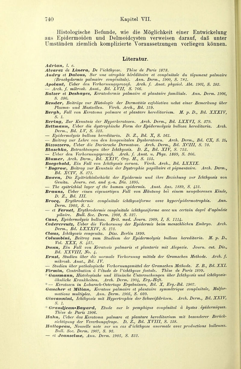 Histologische Befunde, wie die Möglichkeit einer Entwickelung aus Epidermoiden und Delmoidcysten verweisen darauf, daß unter Umständen ziemlich komplizierte Voraussetzungen vorliegen können. Literatur. Adrian, l. c. Alvarez de Linera, De l'ichthyose. These de Paris 1878. Aiulry et Dalous, Sur une atrophie hereditaire et congenitale du tegument palmaire (Brachydermie palmaire congenitale). Ann. Derm., 1900, S. 781. Apolant, Ueber den Verhornungsprozeß. Arch. f. Anai. physiol. Abt. 1901, S. 18S. — Arch. f. mikrosk. Anat., Bd. L VII, ' S. 766. Balzer et Deshayes, Keratodermie palmaire et plantaire familiale. Ann. Derm. 1906, S. 386. Bender, Beiträge zur Histologie der Dermatitis exfoliativa nebst einer Bemerktcng über Plasma- und Ilastzellen. Virch. Arch., Bd. 159. Bergh, Fall von Keratoma palmare et plantare hereditarium. M. p. D., Bd. XXXIV, S. 1. Bering, Zur Kenntnis der Hyperkeratosen. Arch. Derm., Bd. LXXVI, S. S79. Bettmann, Ueber die dystrophische Form der Epidermolysis bullosa hereditaria. Arch. Derm., Bd. LV, S. 323. — Epidermolysis bullosa hereditaria. D. Z., Bd. X, S. 561. — Beitrag zur Lehre von den kongenitalen Dyskeratosen. Arch. Derm., Bd. CX, S. 15, Bizzoszero, Ueber die Dariersche Dermatose. Arch. Derm., Bd. XCIII, S. 73. Blaschko, Betrachtungen über Ichthyosis. D. Z., Bd. XIV, S. 752. — Ueber den Verhornungsprozeß. Arch. f. Anat. u. Phys. 1889, S. 366. Blumer, Arch. Derm., Bd. XXIV, Org. H, S. 135. Boegehold, Ein Fall von Ichthyosis Cornea. Virch. Arch., Bd. LXXIX. * Bogrow, Beitrag zur Kenntnis der Dystrophie papillaire et pigmeniaire. Arch. Derm., Bd. XCIV, S. 271. Bowen, Die Epitrichialschicht der Epidermis und ihre Beziehung zur Ichthyosis von Genita. Journ. cut. and g.-n. Dis. 1895. — The epitrichial layer of the human epidermis. Anat. Am. 1889, S. 4-12. Brauns, Ueber einen eigenartigen Fall von Häutung bei einem neugeborenen Kinde, D. Z., Bd. III. Brocq, Erythrodermie congenitale ichthyosifnrme avec hyperepidermotrophie. Ann. Derm. 1902, S. 1. — et Fernet, Erythrodermie congenitale ichthyosiforme avec un certain degre d'agenesie pilaire. Bull. Soc. Derm. 1908, S. 327. Cane, Epidermolysis bullosa. Brit. med. Journ. 1909, I, S. III4. Cederereutz, Ueber die Verhornung der Epidermis beim menschlichen Embryo. Arch. Derm., Bd. LXXXIV, S. 173. Claus, Ichthyosis congenita. Diss. Berlin 1899. Columbini, Beitrag zum Studium der Epidermolysis bullosa hereditaria. M. p. D., Vol. XXX, 8. 457. Dunn, Ein Fall von Keratosis palmaris et plantaris mit Alopecie. Journ. cut. Dis., Bd. XXVIII, No. 4. Ernst, Studien über die yiormale Verhornung mittels der Gramschen Methode. Arch. f. mikrosk. Anat., Bd. IV. — Studien über pathologische Verhornungsmittel der Gramschen Methode. Z. B., Bd. XXI. Pirmin, Contribution ä l'etude de l'ichthyose foetale. These de Paris 1899. Gassmann, Histologische und klinische Untersuchungen über Ichthyosis und ichthyosis- ähnliche Krankheiten. Arch. Derm. 1904, Erg.-Heft. *— Keratosen in Dubarsch-Ostertags Ergebnissen, Bd. X, Erg.-Bd. 1907. Oaucher et Milian, Keratose palmaire et plantaire symmetrique congenitale, Malfor- mations multiples. Ann. Derm. 1905, S. 609. Giovannini, Ichthyosis mit Hypertrophie der Schweißdrüsen. Arch. Derm., Bd. XXIV, S. 1. * Grandjean'Bay ard, Etüde sur le pemphigus congenital ä kystes epidermiques. These de Paris 1906. Hahn, Ueber das Keratoma palmare et plantare hereditarium mit besonderer Berück- sichtigung der Vererbungsfrage. D. Z., Bd. XVIII, S. 138. Hallopeau, Nouvelle note sur un cas d'ichthyose anormale avec productions bulleuses. Bull. Soc. Derm. 1907, S. 92. — et Jeanseltne, Ann. Derm. 1905, S. 332.