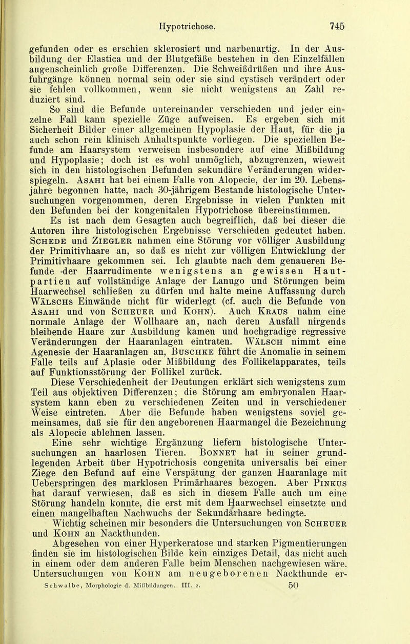 gefunden oder es erschien sklerosiert und narbenartig. In der Aus- bildung der Elastica und der Blutgefäße bestehen in den Einzelfällen augenscheinlich große Differenzen. Die Schweißdrüßen und ihre Aus- fuhrgänge können normal sein oder sie sind cystisch verändert oder sie fehlen vollkommen, wenn sie nicht wenigstens an Zahl re- duziert sind. So sind die Befunde untereinander verschieden und jeder ein- zelne Fall kann spezielle Züge aufweisen. Es ergeben sich mit Sicherheit Bilder einer allgemeinen Hypoplasie der Haut, für die ja auch schon rein klinisch Anhaltspunkte vorliegen. Die speziellen Be- funde am Haarsystem verweisen insbesondere auf eine Mißbildung und Hypoplasie; doch ist es wohl unmöglich, abzugrenzen, wieweit sich in den histologischen Befunden sekundäre Veränderungen wider- spiegeln. AsAHi hat bei einem Falle von Alopecie, der im 20. Lebens- jahre begonnen hatte, nach 30-jährigem Bestände histologische Unter- suchungen vorgenommen, deren Ergebnisse in vielen Punkten mit den Befunden bei der kongenitalen Hypotrichose übereinstimmen. Es ist nach dem Gesagten auch begreiflich, daß bei dieser die Autoren ihre histologischen Ergebnisse verschieden gedeutet haben. Schede und Ziegler nahmen eine Störung vor völliger Ausbildung der Primitivhaare an, so daß es nicht zur völligen Entwicklung der Primitivhaare gekommen sei. Ich glaubte nach dem genaueren Be- funde -der Haarrudimente wenigstens an gewissen Haut- partien auf vollständige Anlage der Lanugo und Störungen beim Haarwechsel schließen zu dürfen und halte meine Auffassung durch Wälschs Einwände nicht für widerlegt (cf. auch die Befunde von AsAHi und von Scheuer und Kohn). Auch Kraus nahm eine normale Anlage der Wollhaare an, nach deren Ausfall nirgends bleibende Haare zur Ausbildung kamen und hochgradige regressive Veränderungen der Haaranlagen eintraten. Wälsch nimmt eine Agenesie der Haaranlagen an, Buschke führt die Anomalie in seinem Falle teils auf Aplasie oder Mißbildung des FoUikelapparates, teils auf Funktionsstörung der Follikel zurück. Diese Verschiedenheit der Deutungen erklärt sich wenigstens zum Teil aus objektiven DiiFerenzen; die Störung am embryonalen Haar- system kann eben zu verschiedenen Zeiten und in verschiedener Weise eintreten. Aber die Befunde habeu wenigstens soviel ge- meinsames, daß sie für den angeborenen Haarmangel die Bezeichnung als Alopecie ablehnen lassen. Eine sehr wichtige Ergänzung liefern histologische Unter- suchungen an haarlosen Tieren. Bonnet hat in seiner grund- legenden Arbeit über Hypotrichosis congenita universalis bei einer Ziege den Befund auf eine Verspätung der ganzen Haaranlage mit Ueberspringen des marklosen Primärhaares bezogen. Aber Pinkus hat darauf verwiesen, daß es sich in diesem Falle auch um eine Störung handeln konnte, die erst mit dem Haarwechsel einsetzte und einen mangelhaften Nachwuchs der Sekundärhaare bedingte. Wichtig scheinen mir besonders die Untersuchungen von Scheuer und Kohn an Nackthunden. Abgesehen von einer Hyperkeratose und starken Pigmentierungen finden sie im histologischen Bilde kein einziges Detail, das nicht auch in einem oder dem anderen Falle beim Menschen nachgewiesen wäre. Untersuchungen von Kohn am neugeborenen Nackthunde er- Schwalbe, Morphologie d. Mißbildungen. III. 2. 50