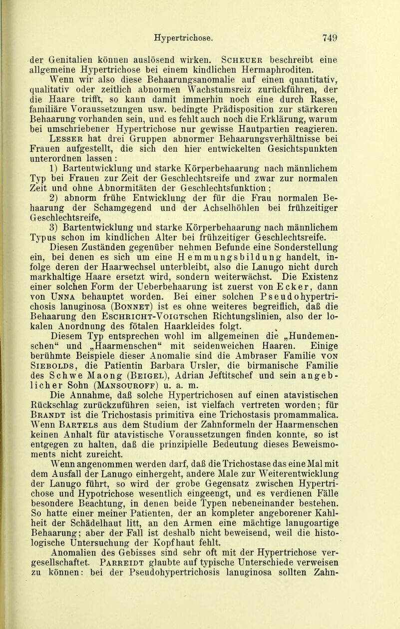 der Genitalien können auslösend wirken. Scheuer beschreibt eine allgemeine Hypertrichose bei einem kindlichen Hermaphroditen. Wenn wir also diese Behaarungsanomalie auf einen quantitativ^ qualitativ oder zeitlich abnormen Wachstumsreiz zurückführen, der die Haare trifft, so kann damit immerhin noch eine durch Rasse, familiäre Voraussetzungen usw. bedingte Prädisposition zur stärkeren Behaarung vorhanden sein, und es fehlt auch noch die Erklärung, warum bei umschriebener Hypertrichose nur gewisse Hautpartien reagieren. Lesser hat drei Gruppen abnormer Behaarungsverhältnisse bei Frauen aufgestellt, die sich den hier entwickelten Gesichtspunkten unterordnen lassen: 1) Bartentwicklung und starke Körperbehaarung nach männlichem Typ bei Frauen zur Zeit der Geschlechtsreife und zwar zur normalen Zeit und ohne Abnormitäten der Geschlechtsfunktion; 2) abnorm frühe Entwicklung der für die Frau normalen Be- haarung der Schamgegend und der Achselhöhlen bei frühzeitiger Geschlechtsreife, 3) Bartentwicklung und starke Körperbehaarung nach männlichem Typus schon im kindlichen Alter bei frühzeitiger Geschlechtsreife. Diesen Zuständen gegenüber nehmen Befunde eine Sonderstellung ein, bei denen es sich um eine Hemmungsbildung handelt, in- folge deren der Haarwechsel unterbleibt, also die Lanugo nicht durch markhaltige Haare ersetzt wird, sondern weiterwächst. Die Existenz einer solchen Form der Ueberbehaarung ist zuerst von Ecker, dann von Unna behauptet worden. Bei einer solchen Psendohypertri- chosis lanuginosa (Bonnet) ist es ohne weiteres begreiflich, daß die Behaarung den EscHRiCHT-VoiGTschen Richtungslinien, also der lo- kalen Anordnung des fötalen Haarkleides folgt. Diesem Typ entsprechen wohl im allgemeinen die „Hundemen- schen und „Haarmenschen mit seidenweichen Haaren. Einige berühmte Beispiele dieser Anomalie sind die Ambraser Familie von SiEBOLDS, die Patientin Barbara Ursler, die birmanische Familie des Schwe Maong (Beigel), Adrian Jeftitschef und sein angeb- licher Sohn (Mansouroff) u. a. m. Die Annahme, daß solche Hypertrichosen auf einen atavistischen Rückschlag zurückzuführen seien, ist vielfach vertreten worden; für Brandt ist die Trichostasis primitiva eine Trichostasis promammalica. Wenn Bartels aus dem Studium der Zahnformeln der Haarmenschen keinen Anhalt für atavistische Voraussetzungen finden konnte, so ist entgegen zu halten, daß die prinzipielle Bedeutung dieses Beweismo- ments nicht zureicht. Wenn angenommen werden darf, daß die Trichostase das eine Mal mit dem Ausfall der Lanugo einhergeht, andere Male zur Weiterentwicklung der Lanugo führt, so wird der grobe Gegensatz zwischen Hypertri- chose und Hypotrichose wesentlich eingeengt, und es verdienen Fälle besondere Beachtung, in denen beide Typen nebeneinander bestehen. So hatte einer meiner Patienten, der an kompleter angeborener Kahl- heit der Schädelhaut litt, an den Armen eine mächtige lanugoartige Behaarung; aber der Fall ist deshalb nicht beweisend, weil die histo- logische Untersuchung der Kopfhaut fehlt. Anomalien des Gebisses sind sehr oft mit der Hypertrichose ver- gesellschaftet. Parreidt glaubte auf typische Unterschiede verweisen zu können: bei der Pseudohypertrichosis lanuginosa sollten Zahn-