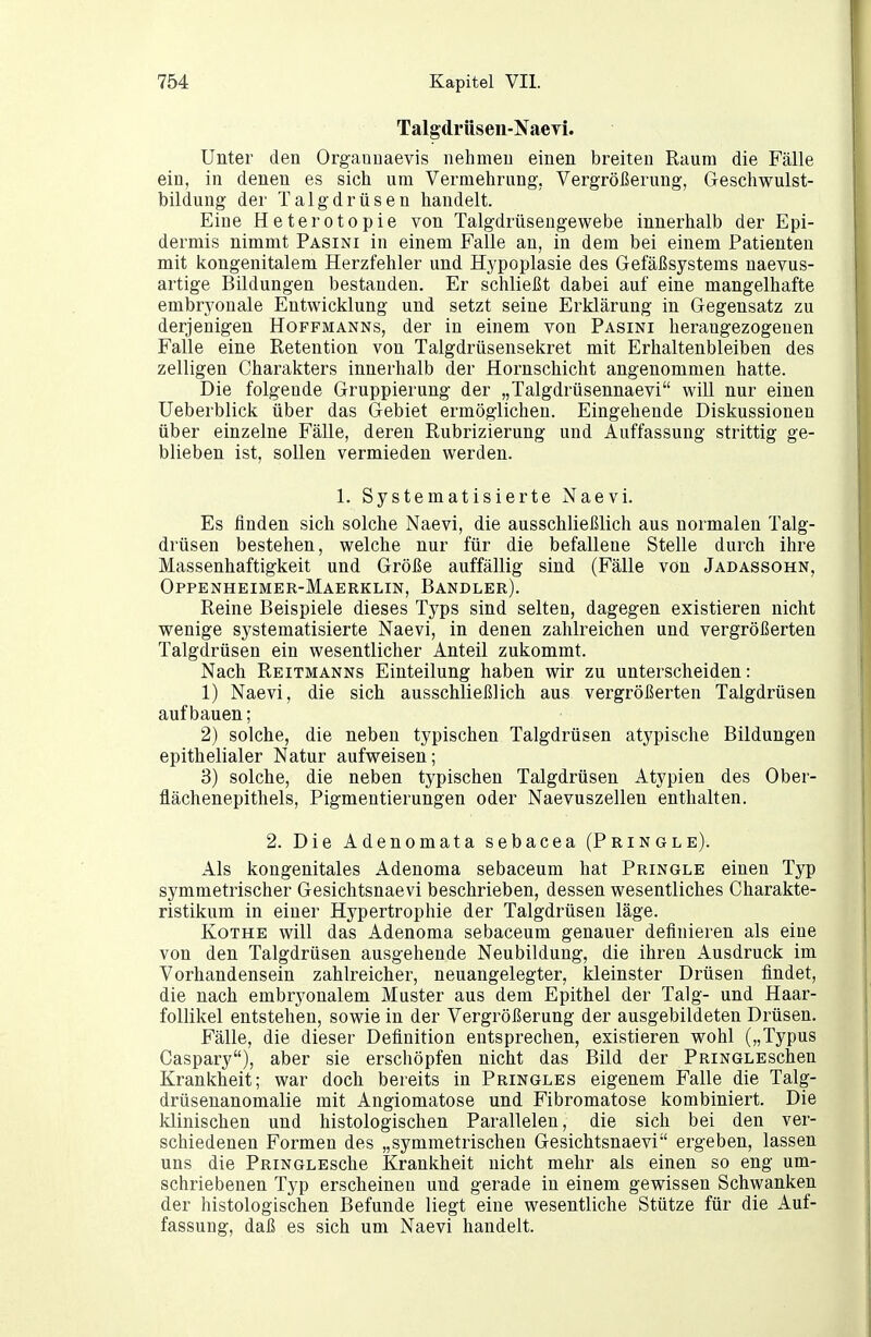 Talgdrüseii-Naevi. Unter den Orgaouaevis nehmen einen breiten Raum die Fälle ein, in denen es sich um Vermehrung, Vergrößerung, Geschwulst- bildung der Talgdrüsen handelt. Eine Heterotopie von Talgdrüsengewebe innerhalb der Epi- dermis nimmt Pasini in einem Falle an, in dem bei einem Patienten mit kongenitalem Herzfehler und Hypoplasie des Gefäßsystems naevus- artige Bildungen bestanden. Er schließt dabei auf eine mangelhafte embryonale Entwicklung und setzt seine Erklärung in Gegensatz zu derjenigen Hoffmanns, der in einem von Pasini herangezogenen Falle eine Retention von Talgdrüsensekret mit Erhaltenbleiben des zelligen Charakters innerhalb der Hornschicht angenommen hatte. Die folgende Gruppierung der „Talgdrüsennaevi will nur einen Ueberblick über das Gebiet ermöglichen. Eingehende Diskussionen über einzelne Fälle, deren Rubrizierung und Auffassung strittig ge- blieben ist, sollen vermieden werden. 1. Systematisierte Naevi. Es finden sich solche Naevi, die ausschließlich aus normalen Talg- drüsen bestehen, welche nur für die befallene Stelle durch ihre Massenhaftigkeit und Größe auffällig sind (Fälle von Jadassohn, Oppenheimer-Maerklin, Bandler). Reine Beispiele dieses Typs sind selten, dagegen existieren nicht wenige systematisierte Naevi, in denen zahlreichen und vergrößerten Talgdrüsen ein wesentlicher Anteil zukommt. Nach Reitmanns Einteilung haben wir zu unterscheiden: 1) Naevi, die sich ausschließlich aus vergrößerten Talgdrüsen aufbauen; 2) solche, die neben typischen Talgdrüsen atypische Bildungen epithelialer Natur aufweisen; 3) solche, die neben typischen Talgdrüsen Atypien des Ober- flächenepithels, Pigmentierungen oder Naevuszellen enthalten. 2. Die Adenomata sebacea (Pringle). Als kongenitales Adenoma sebaceum hat Pringle einen Typ symmetrischer Gesichtsnaevi beschrieben, dessen wesentliches Charakte- ristikum in einer Hypertrophie der Talgdrüsen läge. Kothe will das Adenoma sebaceum genauer definieren als eine von den Talgdrüsen ausgehende Neubildung, die ihren Ausdruck im Vorhandensein zahlreicher, neuangelegter, kleinster Drüsen findet, die nach embryonalem Muster aus dem Epithel der Talg- und Haar- follikel entstehen, sowie in der Vergrößerung der ausgebildeten Drüsen. Fälle, die dieser Definition entsprechen, existieren wohl („Typus Caspary), aber sie erschöpfen nicht das Bild der PniNGLEschen Krankheit; war doch bereits in Pringles eigenem Falle die Talg- drüsenanomalie mit Angiomatose und Fibromatose kombiniert. Die klinischen und histologischen Parallelen, die sich bei den ver- schiedenen Formen des „symmetrischen Gesichtsnaevi ergeben, lassen uns die PniNGLEsche Krankheit nicht mehr als einen so eng um- schriebenen Typ erscheinen und gerade in einem gewissen Schwanken der histologischen Befunde liegt eine wesentliche Stütze für die Auf- fassung, daß es sich um Naevi handelt.