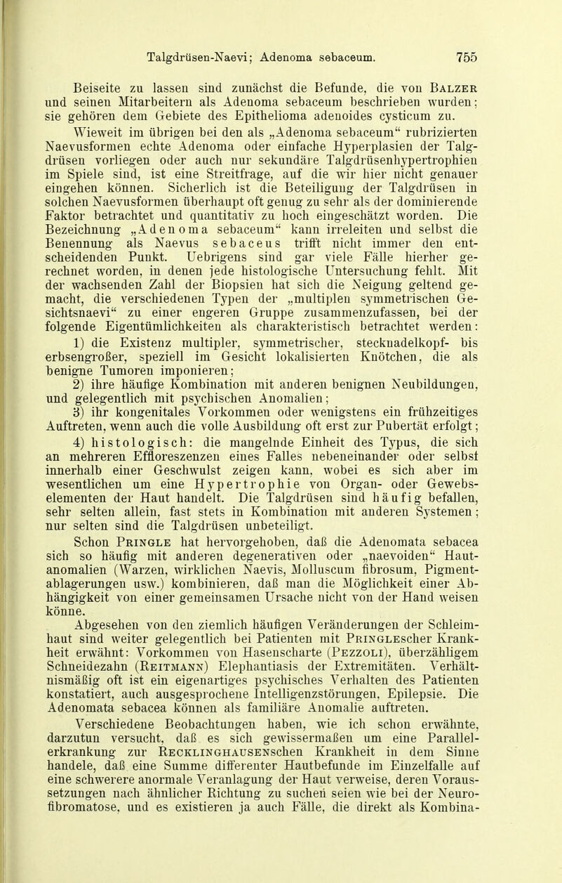 Beiseite zu lassen sind zunächst die Befunde, die von Balzer und seinen Mitarbeitern als Adenoma sebaceum beschrieben wurden; sie gehören dem Gebiete des Epithelioma adenoides cysticum zu. Wieweit im übrigen bei den als „Adenoma sebaceum rubrizierten Naevusformen echte Adenoma oder einfache Hyperplasien der Talg- drüsen vorliegen oder auch nur sekundäre Talgdrüsenhypertrophien im Spiele sind, ist eine Streitfrage, auf die wir hier nicht genauer eingehen können. Sicherlich ist die Beteiligung der Talgdrüsen in solchen Naevusformen überhaupt oft genug zu sehr als der dominierende Faktor betrachtet und quantitativ zu hoch eingeschätzt worden. Die Bezeichnung „Adenoma sebaceum kann irreleiten und selbst die Benennung als Naevus sebaceus trifft nicht immer den ent- scheidenden Punkt. Uebrigens sind gar viele Fälle hierher ge- rechnet worden, in denen jede histologische Untersuchung fehlt. Mit der wachsenden Zahl der Biopsien hat sich die Neigung geltend ge- macht, die verschiedenen Typen der „multiplen symmetrischen Ge- sichtsnaevi zu einer engeren Gruppe zusammenzufassen, bei der folgende Eigentümlichkeiten als charakteristisch betrachtet werden: 1) die Existenz multipler, symmetrischer, Stecknadelkopf- bis erbsengroßer, speziell im Gesicht lokalisierten Knötchen, die als benigne Tumoren imponieren; 2) ihre häufige Kombination mit anderen benignen Neubildungen, und gelegentlich mit psychischen Anomalien; B) ihr kongenitales Vorkommen oder wenigstens ein frühzeitiges Auftreten, wenn auch die volle Ausbildung oft erst zur Pubertät erfolgt; 4) histologisch: die mangelnde Einheit des Typus, die sich an mehreren Effloreszenzen eines Falles nebeneinander oder selbst innerhalb einer Geschwulst zeigen kann, wobei es sich aber im wesentlichen um eine Hypertrophie von Organ- oder Gewebs- elementen der Haut handelt. Die Talgdrüsen sind häufig befallen, sehr selten allein, fast stets in Kombination mit anderen Systemen; nur selten sind die Talgdrüsen unbeteiligt. Schon Pringle hat hervorgehoben, daß die Adenomata sebacea sich so häufig mit anderen degenerativen oder „naevoiden Haut- anomalien (Warzen, wirklichen Naevis, Molluscum fibrosum, Pigment- ablagerungen usw.) kombinieren, daß man die Möglichkeit einer Ab- hängigkeit von einer gemeinsamen Ursache nicht von der Hand weisen könne. Abgesehen von den ziemlich häufigen Veränderungen der Schleim- haut sind weiter gelegentlich bei Patienten mit PRiNGLEScher Krank- heit erwähnt: Vorkommen von Hasenscharte (Pezzoli), überzähligem Schneidezahn (Reitmann) Elephantiasis der Extremitäten. Verhält- nismäßig oft ist ein eigenartiges psychisches Verhalten des Patienten konstatiert, auch ausgesprochene Intelligenzstörungen, Epilepsie. Die Adenomata sebacea können als familiäre Anomalie auftreten. Verschiedene Beobachtungen haben, wie ich schon erwähnte, darzutun versucht, daß es sich gewissermaßen um eine Parallel- erkrankung zur RECKLiNGHAUSENschen Krankheit in dem Sinne handele, daß eine Summe ditferenter Hautbefunde im Einzelfalle auf eine schwerere anormale Veranlagung der Haut verweise, deren Voraus- setzungen nach ähnlicher Richtung zu suchen seien wie bei der Neuro- fibromatose, und es existieren ja auch FäUe, die direkt als Kombina-