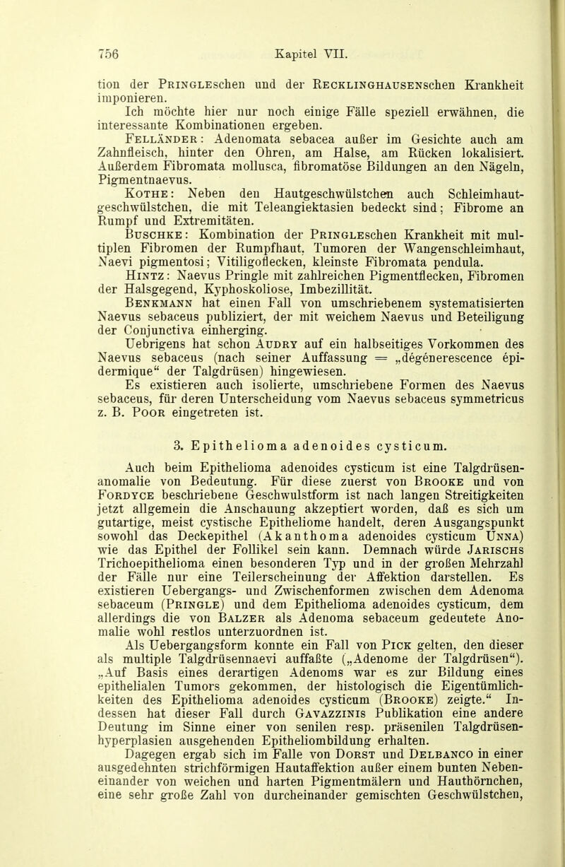 tion der PRiNGLEschen und der RECKLiNGHAUSENschen Krankheit imponieren. Ich möchte hier nur noch einige Fälle speziell erwähnen, die interessante Kombinationen ergeben. Felländer : Adenomata sebacea außer im Gesichte auch am Zahnfleisch, hinter den Ohren, am Halse, am Rücken lokalisiert. Außerdem Fibromata mollusca, fibromatöse Bildungen an den Nägeln, Pigmentnaevus. Kothe : Neben den Hautgeschwülstchen auch Schleimhaut- geschwülstchen, die mit Teleangiektasien bedeckt sind; Fibrome an Rumpf und Extremitäten. BuscHKE: Kombination der PRiNGLEschen Krankheit mit mul- tiplen Fibromen der Rumpfhaut. Tumoren der Wangenschleimhaut, Naevi pigmentosi; Vitiligoflecken, kleinste Fibromata pendula. HiNTZ: Naevus Pringle mit zahlreichen Pigmentflecken, Fibromen der Halsgegend, Kyphoskoliose, Imbezillität. Benkmann hat einen FaU von umschriebenem systematisierten Naevus sebaceus publiziert, der mit weichem Naevus und Beteiligung der Coujunctiva einherging. Uebrigens hat schon Audry auf ein halbseitiges Vorkommen des Naevus sebaceus (nach seiner Auffassung = „degeuerescence epi- dermique der Talgdrüsen) hingewiesen. Es existieren auch isolierte, umschriebene Formen des Naevus sebaceus, für deren Unterscheidung vom Naevus sebaceus symmetricus z. B. PooR eingetreten ist. 3. Epithelioma adenoides cysticum. Auch beim Epithelioma adenoides cysticum ist eine Talgdrüsen- anomalie von Bedeutung. Für diese zuerst von Brooke und von FoRDYCE beschriebene Geschwulstform ist nach langen Streitigkeiten jetzt allgemein die Anschauung akzeptiert worden, daß es sich um gutartige, meist cystische Epitheliome handelt, deren Ausgangspunkt sowohl das Deckepithel (Akanthoma adenoides cysticum Unna) wie das Epithel der Follikel sein kann. Demnach würde Jarischs Trichoepithelioma einen besonderen Typ und in der großen Mehrzahl der Fälle nur eine Teilerscheinung der Affektion darstellen. Es existieren Uebergangs- und Zwischenformen zwischen dem Adenoma sebaceum (Pringle) und dem Epithelioma adenoides cysticum, dem allerdings die von Balzer als Adenoma sebaceum gedeutete Ano- malie wohl restlos unterzuordnen ist. Als Uebergangsform konnte ein Fall von Pick gelten, den dieser als multiple Talgdrüsennaevi auffaßte („Adenome der Talgdrüsen). „Auf Basis eines derartigen Adenoms war es zur Bildung eines epithelialen Tumors gekommen, der histologisch die Eigentümlich- keiten des Epithelioma adenoides cysticum (Brooke) zeigte. In- dessen hat dieser Fall durch Gavazzinis Publikation eine andere Deutung im Sinne einer von senilen resp. präsenilen Talgdrüsen- hyperplasien ausgehenden Epitheliombildung erhalten. Dagegen ergab sich im Falle von Dorst und Delbanco in einer ausgedehnten strichförmigen Hautaffektion außer einem bunten Neben- einander von weichen und harten Pigmentmälern und Hauthörnchen, eine sehr große Zahl von durcheinander gemischten Geschwülstchen,