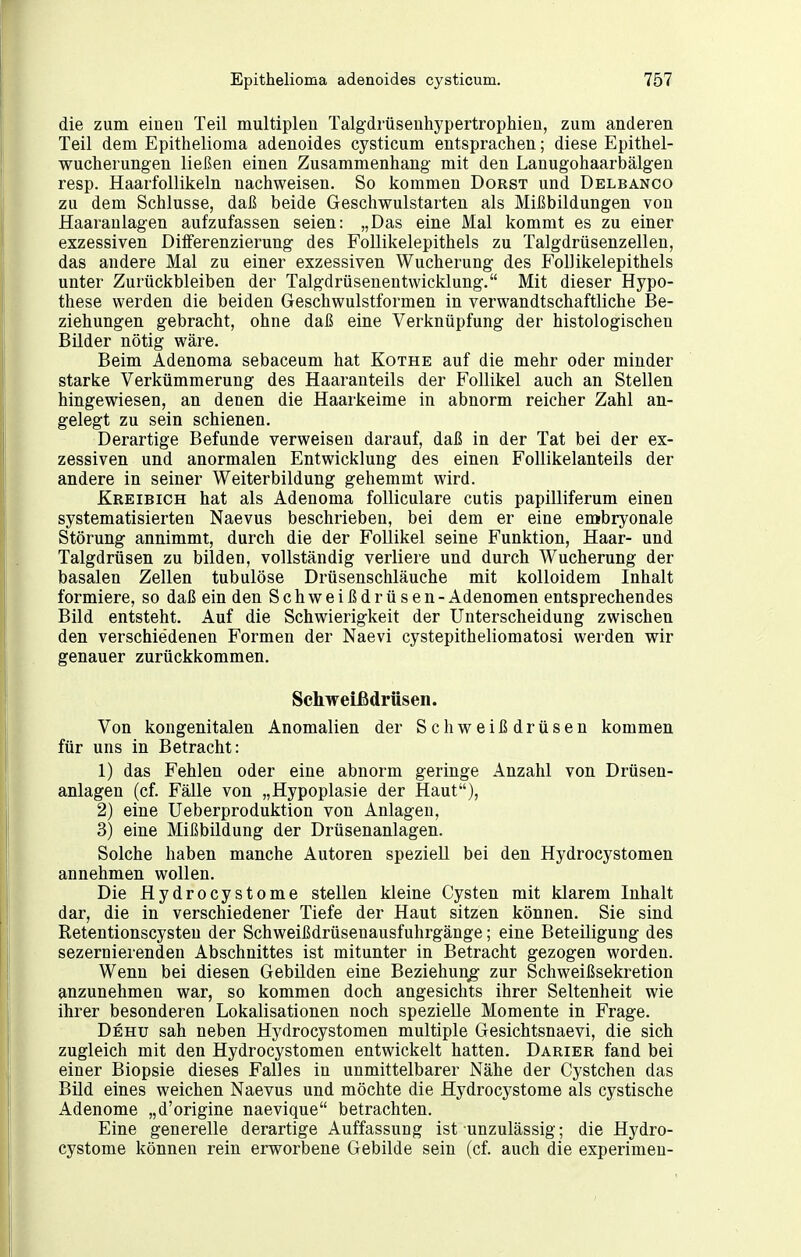 die zum einen Teil multiplen Talgdrüsenhypertrophien, zum anderen Teil dem Epithelioma adenoides cysticum entsprachen; diese Epithel- wucherungen ließen einen Zusammenhang mit den Lanugohaarbälgen resp. Haarfollikeln nachweisen. So kommen Dorst und Delbanco zu dem Schlüsse, daß beide Geschwulstarten als Mißbildungen von Haaraulagen aufzufassen seien: „Das eine Mal kommt es zu einer exzessiven Differenzierung des Follikelepithels zu Talgdrüsenzellen, das andere Mal zu einer exzessiven Wucherung- des Follikelepithels unter Zurückbleiben der Talgdrüsenentwicklung. Mit dieser Hypo- these werden die beiden Geschwulstformen in verwandtschaftliche Be- ziehungen gebracht, ohne daß eine Verknüpfung der histologischen Bilder nötig wäre. Beim Adenoma sebaceum hat Kothe auf die mehr oder minder starke Verkümmerung des Haaranteils der Follikel auch an Stellen hingewiesen, an denen die Haarkeime in abnorm reicher Zahl an- gelegt zu sein schienen. Derartige Befunde verweisen darauf, daß in der Tat bei der ex- zessiven und anormalen Entwicklung des einen Follikelanteils der andere in seiner Weiterbildung gehemmt wird. Kreibich hat als Adenoma foUiculare cutis papilliferum einen systematisierten Naevus beschrieben, bei dem er eine embryonale Störung annimmt, durch die der Follikel seine Funktion, Haar- und Talgdrüsen zu bilden, vollständig verliere und durch Wucherung der basalen Zellen tubulöse Drüsenschläuche mit kolloidem Inhalt formiere, so daß ein den Schweißdrüsen -Adenomen entsprechendes Bild entsteht. Auf die Schwierigkeit der Unterscheidung zwischen den verschie'denen Formen der Naevi cystepitheliomatosi werden wir genauer zurückkommen. Schweißdrüsen. Von kongenitalen Anomalien der Schweißdrüsen kommen für uns in Betracht: 1) das Fehlen oder eine abnorm geringe Anzahl von Drüsen- anlagen (cf. Fälle von „Hypoplasie der Haut), 2) eine Ueberproduktion von Anlagen, 3) eine Mißbildung der Drüsenanlagen. Solche haben manche Autoren speziell bei den Hydrocystomen annehmen wollen. Die Hydrocystome stellen kleine Cysten mit klarem Inhalt dar, die in verschiedener Tiefe der Haut sitzen können. Sie sind Retentionscysten der Schweißdrüsenausfuhrgänge; eine Beteiligung des sezernierenden Abschnittes ist mitunter in Betracht gezogen worden. Wenn bei diesen Gebilden eine Beziehung zur Schweißsekretion anzunehmen war, so kommen doch angesichts ihrer Seltenheit wie ihrer besonderen Lokalisationen noch spezielle Momente in Frage. Dehu sah neben Hydrocystomen multiple Gesichtsnaevi, die sich zugleich mit den Hydrocystomen entwickelt hatten. Darier fand bei einer Biopsie dieses Falles in unmittelbarer Nähe der Cystchen das Bild eines weichen Naevus und möchte die Hydrocystome als cystische Adenome „d'origine naevique betrachten. Eine generelle derartige Auffassung ist unzulässig; die Hydro- cystome können rein erworbene Gebilde sein (cf. auch die experimeu-