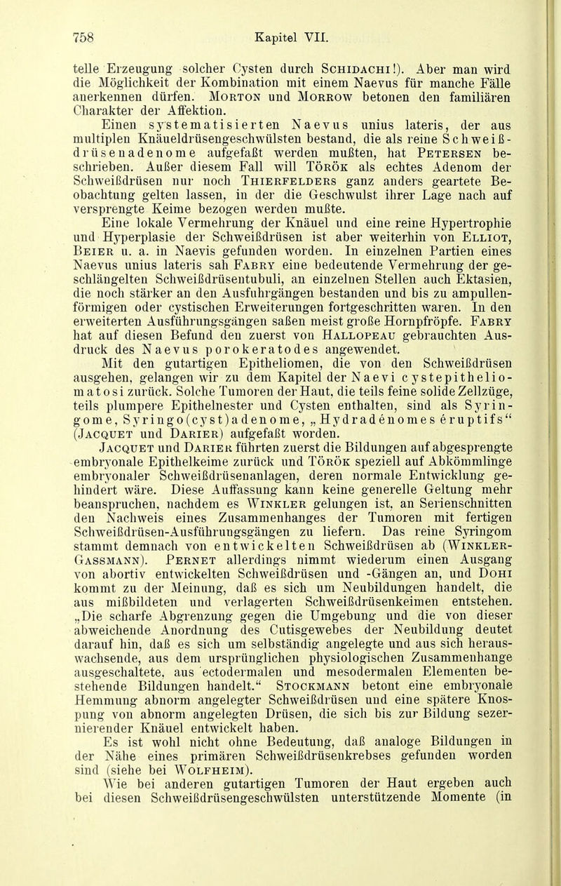 teDe Erzeugung solcher Cysten durch Schidachi!). Aber man wird die Möglichkeit der Kombination mit einem Naevus für manche Fälle anerkennen dürfen. Morton und Morrow betonen den familiären Charakter der Aifektion. Einen systematisierten Naevus unius lateris, der aus multiplen Knäueldrüsengeschwülsten bestand, die als reine Schweiß- drüsenadenome aufgefaßt werden mußten, hat Petersen be- schrieben. Außer diesem Fall will Török als echtes Adenom der Schweißdrüsen nur noch Thierfelders ganz anders geartete Be- obachtung gelten lassen, in der die Geschwulst ihrer Lage nach auf versprengte Keime bezogen werden mußte. Eine lokale Vermehrung der Knäuel und eine reine Hypertrophie und Hyperplasie der Schweißdrüsen ist aber weiterhin von Elliot, Beier u. a. in Naevis gefunden worden. In einzelnen Partien eines Naevus unius lateris sah Fabry eine bedeutende Vermehrung der ge- schlängelten Schweißdrüsentubuli, an einzelnen Stellen auch Ektasien, die noch stärker an den Ausfuhrgängen bestanden und bis zu ampullen- förmigen oder cystischen Erweiterungen fortgeschritten waren. In den erweiterten Ausführungsgängen saßen meist große Hornpfröpfe. Fabry hat auf diesen Befund den zuerst von Hallopeau gebrauchten Aus- druck des Naevus porokeratodes angewendet. Mit den gutartigen Epitheliomen, die von den Schweißdrüsen ausgehen, gelangen wir zu dem Kapitel derNaevi cystepithelio- m a 10 s i zurück. Solche Tumoren der Haut, die teils feine solide Zellzüge, teils plumpere Epithelnester und Cysten enthalten, sind als Syrin- gome, Syringo(cyst)adenome, „Hydradenomes eruptifs (Jacquet und Darier) aufgefaßt worden. Jacquet und Darier führten zuerst die Bildungen auf abgesprengte -embryonale Epithelkeime zurück und Török speziell auf Abkömmlinge embryonaler Schweißdrüsenanlagen, deren normale Entwicklung ge- hindert wäre. Diese Auffassung kann keine generelle Geltung mehr beanspruchen, nachdem es Winkler gelungen ist, an Serienschnitten den Nachweis eines Zusammenhanges der Tumoren mit fertigen Schweißdrüsen-Ausführuugsgängen zu liefern. Das reine Syringom stammt demnach von entwickelten Schweißdrüsen ab (Winkler- Gassmann). Pernet allerdings nimmt wiederum einen Ausgang von abortiv entwickelten Schweißdrüsen und -Gängen an, und Dohi kommt zu der Meinung, daß es sich um Neubildungen handelt, die aus mißbildeten und verlagerten Schweißdrüsenkeimen entstehen. „Die scharfe Abgrenzung gegen die Umgebung und die von dieser abweichende Anordnung des Cutisgewebes der Neubildung deutet darauf hin, daß es sich um selbständig angelegte und aus sich heraus- wachsende, aus dem ursprünglichen physiologischen Zusammenhange ausgeschaltete, aus ectodermalen und mesodermalen Elementen be- stehende Bildungen handelt. Stockmann betont eine embryonale Hemmung abnorm angelegter Schweißdrüsen und eine spätere Knos- pung von abnorm angelegten Drüsen, die sich bis zur Bildung sezer- nierender Knäuel entwickelt haben. Es ist wohl nicht ohne Bedeutung, daß analoge Bildungen in der Nähe eines primären Schweißdrüsenkrebses gefunden worden sind (siehe bei Wolfheim). Wie bei anderen gutartigen Tumoren der Haut ergeben auch bei diesen Schweißdrüsengeschwülsten unterstützende Momente (in
