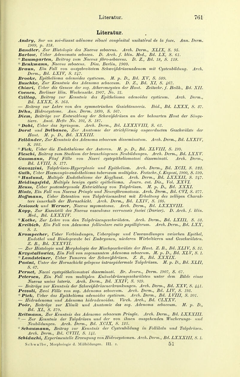 Literatur. Andry, Sur un soi-disant adenome sebace congenital unilateral de la face. Ann. Derm. 1909, p. 318. Bandler, Zur Histologie des Naevus sebaceus. Arch. Derm., XLIX, S. 95. Barlow, Ueber Adenomata sebacea. D. Arch. f. Min. 3Ied., Bd. LX, S. 61. * Baumgatzten, Beitrag zum Naevus fibro-sebaceus. D. Z., Bd. 18, 8. 128. * Benkmann, Naevus sebaceus. Diss. Berlin, 1909. Braun, Ein Fall von ausgebreitetem Schweißdrüsenadenom mit Cystenbildung. Arch. Derm., Bd. LXIV, S. 347. Brooke, Epithelioma adenoides cysticum. M. p. D., Bd. XV, S. 589. Buschke, Zur Kenntnis des Adenoma sebacevm. D. Z., Bd. XI, S. ^67. Chiari, Ueber die Genese der sog. Atheromcysten der Haut. Zeitschr. f. Heilk., Bd. XII. Coenen, Berliner klin. Wochenschr. 1907, No. 21. Czillag, Beitrag zur Kenntnis des Epithelioma adenoides cysticum. Arch. Derm., Bd. LXXX, S. 163. — Beitrag zur Lehre von den symmetrischen Gesichtsnaevis. Ibid., Bd. LXXX, S. 37. Dehu, Hidrocystome. Ann. Derm. 1899, S. 567. Diem, Beiträge zur Entivicklimg der Schweißdrüsen an der behaarten Haut der Säuge- tiere. Anat. Hefte No. 102, S. 187. * Bohi, Ueber das Syringom. Arch. Derm., Bd. LXXXVIII, S. 63. Oorst und Delbanco, Zur Anatomie der strichförmig angeordneten Geschwülste der Haut. M. p. D., Bd. XXXIII. Felländer, Zur Kennt7iis des Adenoma sebaceum disseminatum. Arch. Derm., Bd. LXXIV, S. 203. '■'^Fick, Ueber die Endotheliome der Autoren. M. p. D., Bd. XLVIII, 8. 199. Fieschi, Beitrag zum Studium der branchiogenen Neubildungen. Arch. Derm., Bd. LXXV. Gassmann, Fünf Fälle von Naevi cystepitheliomatosi disseminati. Arch. Derm., Bd. LVIII, S. 177. Gavazzini, Talgdrüsen-Hyperplasie und Epitheliom. Arch. Derm., Bd. XCII, S. 323. Guth, Ueber Haemangio-endothelioma tuberosum multiplex. Festschr. f. Kaposi, 1900, S. 599. * Haslund, Multiple Endotheliome der Kopfhaut. Arch. Derm., Bd. LXXXII, S. 2^7. Heidingsfeld, 3Iultiple benign cysiic epithelioma. Journ. cut. Dis., Vol. XXVI. Heuss, Ueber postembryonale Entwicklung von Talgdrüsen. 31. p. D., Bd. XXXI. Hintz, Ein Fall von Naevus Pringle und Neurofibromatosis. Arch. Derm., Bd. CVI, S. 277. Hoffmann, Ueber Retention von Talgdrüsensekret mit Erhaltung des zelligen Charak- ters innerhalb der Hornschicht. Arch. Derm., Bd. LXIV, S. 185. JTesionek und Werner, Naevus myomatosus. Arch. Derm., Bd. LXXXVIII. Kopp, Zur Kasuistik des Naevus vasculosus verrucosis faciei (Darier). D. Arch. f. klin. Med., Bd. LXXXIV. * Kothe, Zur Lehre von deri Talgdrüsengeschwülsten. Arch. Derm., Bd. LXIIl, 8. 33. Kreibich, Ein Fall von Adenoma folliculare cutis papilliferum. Arch. Derm., Bd. LXX, S. 3. Krompecher, Ueber Verbindungen, Uebergänge und Umwandlungen zwischen Epithel, Endothel und Bindegeivebe bei Embryonen, niederen Wirbeltieren und Geschwülsten. Z. B., Bd. XXXVIL — Zur Histologie und Morphologie der ßlischgeschwülsie der Haut. Z. B., Bd. XLIV, 8. 51. Krzystallowicz, Ein Fall von sogenanntem Adenoma sebaceum. M. p. D., Bd. XLV, S. 1. ^' Landsteiner, Ueber Tumoren der Schweißdrüsen. Z. B., Bd. XXXIX. Pasini, Unter der Hornschicht gelegene intraepidermale Talgdrüsen. 31. p. D., Bd. XLII, 8. 67. Pernet, Naevi cystepitheliomatosi disseminati. Br. Journ., Derm. 1907, 8. 67. Petersen, Ein Fall von multiple7i Knäueldrüsengeschwülsten unter dem Bilde eines Naevus unius lateris. Arch. Derm., Bd. XXIV, 8. 919. — Beiträge zur Kenntnis der Schweißdrüsenerkrankungen. Arch. Derm., Bd. XXV, 8. 441- Pezzoli, Zwei Fälle von sog. Adenoma sebaceum. Arch. Derm., Bd. LIV, 8. 193. * Pick, Ueber das Epithelioma adenoides cysticum. Arch. Derm., Bd. LVIII, 8. 201. — Hidradenoma und Adenoma hidradenoides. Virch. Arch., Bd. CLXXV. Poör, Beiträge zur Klinik und Anatomie des sog. Adenoma sebaceum. 31. p. D., Bd. XL, 8. 379. Reitmann, Zur Kenntnis des Adenoma sebaceum Pringle. Arch. Derm., Bd. LXXXIII. * — Zur Kenntnis der Talgdrüsen und der von ihnen ausgehenden Wucherungs- und Neubildungen. Arch. Derm., Bd. XCIX, S. 125. * Schatimann, Beitrag zur Kenntnis der Cystenbildung in Follikeln und Talgdrüsen. Arch. Derm., Bd. CVIII, 8. I4I. Schidachi, E.vperimentelle Erzeugung von Hidrocystomen. Arch. Derm., Bd. LXXXIII, 8.1. Schwalbe, Morphologie d. Mißbildungen. III. 2. 51