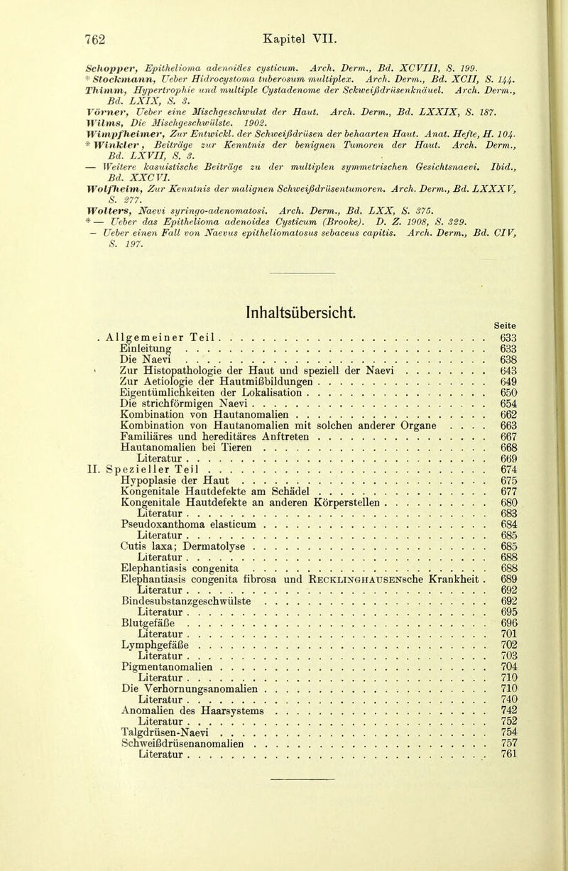 Schopper, Epithelioma adenoides cysticum. Arch. Derm., Bd. XCVIIl, S. 199. StocHmann, Ueher Hidrocystoma tuberosum multiplex. Arch. Derm., Bd. XCII, S. 144- Thimm, Hypertrophie und multiple Cystadenome der Schweißdrüsenknäuel. Arch. Dem., Bd. LXIX, S. 3. Vövner, Ueber eine Mischgeschwulst der Haut. Arch. Derm., Bd. LXXIX, S. 187. Wilms, Die MischgeschwiUste. 1902. Wimpf heimer, Zur Entwicld. der Schweißdrüsen der behaarten Haut. Anat. Hefte, H. 104- * Winkler, Beiträge zur Kenntnis der benignen Tumoren der Haut. Arch. Derm., Bd. LXVII, S. 3. — Weitere kasuistische Beiträge zu der multiplen symmetrischen Gesichtsnaevi. Ibid., Bd. XXCVl. Wolfheim, Zur Kenntnis der malignen Schweißdriisentumoren. Arch. Derm., Bd. LXXXV, S. S77. Wolters, Naevi syringo-adenomatosi. Arch. Derm., Bd. LXX, S. 375. *— Ueber das Epithelioma adenoides Cysticiim (Broohe). D. Z. 1908, S. SS9. — Ueber einen Fall von Naevus epitheliomatosus sebaceus capitis. Arch. Derm., Bd. CIV, S. 197. Inhaltsübersicht. Seite . Allgemeiner Teil 633 Einleitung 633 Die Naevi 638 ' Zur Histopathologie der Haut und speziell der Naevi . 643 Zur Aetiologie der Hautmißbildungen 649 Eigentümlichkeiten der Lokalisation 650 Die strichförmigen Naevi 654 Kombination von Hautanomalien 662 Kombination von Hautanomalien mit solchen anderer Organe .... 663 Familiäres und hereditäres Auftreten 667 Hautanomalien bei Tieren 668 Literatur 669 IL Spezieller Teil 674 Hypoplasie der Haut 675 Kongenitale Hautdefekte am Schädel 677 Kongenitale Hautdefekte an anderen Körperstellen 680 Literatur 683 PseudoXanthoma elasticum 684 Literatur 685 Cutis laxa; Dermatolyse 685 Literatur 688 Elephantiasis congenita 688 Elephantiasis congenita fibrosa und RECKLiNGHAUSENsche Krankheit . 689 Literatur 692 Bindesubstanzgeschwülste 692 Literatur 695 . Blutgefäße 696 Literatur 701 Lymphgefäße 702 Literatur 703 Pigmentanomalien 704 Literatur 710 Die Verhornungsanomalien 710 Literatur 740 Anomalien des Haarsystems 742 Literatur 752 Talgdrüsen-Naevi 754 Schweißdrüsenanomalien 757 Literatur 761