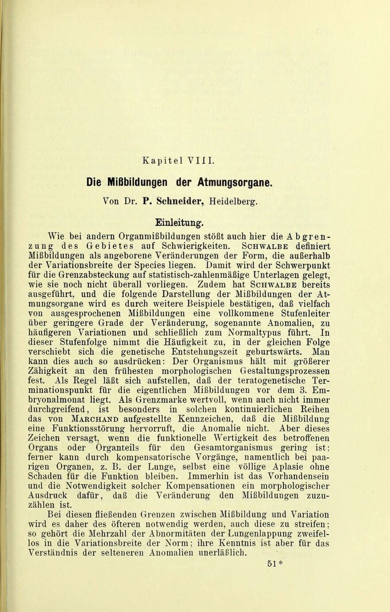 Die Mißbildungen der Atmungsorgane. Von Dr. P. Schneider, Heidelberg. Einleitung-. Wie bei andern Organmißbildungen stößt auch hier die Abgren- zung des Gebietes auf Schwierigkeiten. Schwalbe definiert Mißbildungen als angeborene Veränderungen der Form, die außerhalb der Variationsbreite der Speeles liegen. Damit wird der Schwerpunkt für die Grenzabsteckung auf statistisch-zahlenmäßige Unterlagen gelegt, wie sie noch nicht überall vorliegen. Zudem hat Schwalbe bereits ausgeführt, und die folgende Darstellung der Mißbildungen der At- mungsorgane wird es durch weitere Beispiele bestätigen, daß vielfach von ausgesprochenen Mißbildungen eine vollkommene Stufenleiter über geringere Grade der Veränderung, sogenannte Anomalien, zu häufigeren Variationen und schließlich zum Normaltypus führt. In dieser Stufenfolge nimmt die Häufigkeit zu, in der gleichen Folge verschiebt sich die genetische Entstehungszeit geburtswärts. Man kann dies auch so ausdrücken: Der Organismus hält mit größerer Zähigkeit an den frühesten morphologischen Gestaltungsprozessen fest. Als Regel läßt sich aufstellen, daß der teratogenetische Ter- minationspunkt für die eigentlichen Mißbildungen vor dem 3. Em- bryonalmonat liegt. Als Grenzmarke wertvoll, wenn auch nicht immer durchgreifend, ist besonders in solchen kontinuierlichen Reihen das von Marchand aufgestellte Kennzeichen, daß die Mißbildung eine Funktionsstörung hervorruft, die Anomalie nicht. Aber dieses Zeichen versagt, wenn die funktionelle Wertigkeit des betroffenen Organs oder Organteils für den Gesamtorganismus gering ist; ferner kann durch kompensatorische Vorgänge, namentlich bei paa- rigen Organen, z. B, der Lunge, selbst eine völlige Aplasie ohne Schaden für die Funktion bleiben. Immerhin ist das Vorhandensein und die Notwendigkeit solcher Kompensationen ein morphologischer Ausdruck dafür, daß die Veränderung den Mißbildungen zuzu- zählen ist. Bei diesen fließenden Grenzen zwischen Mißbildung und Variation wird es daher des öfteren notwendig werden, auch diese zu streifen; so gehört die Mehrzahl der Abnormitäten der Lungenlappung zweifel- los in die Variationsbreite der Norm; ihre Kenntnis ist aber für das Verständnis der selteneren Anomalien unerläßlich. 51*