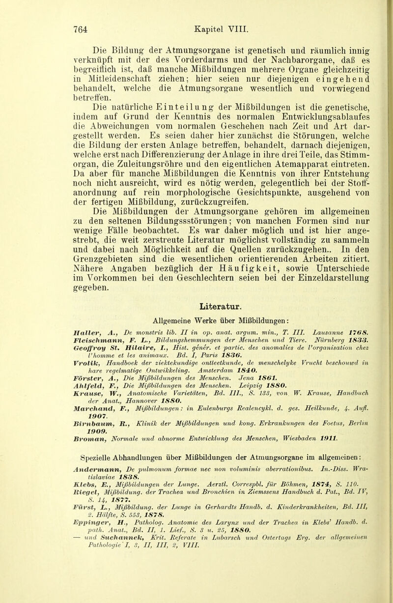 Die Bildung- der Atmungsorgane ist genetisch und räumlich innig verknüpft mit der des Vorderdarms und der Nachbarorgane, daß es begreiflich ist, daß manche Mißbildungen mehrere Organe gleichzeitig in Mitleidenschaft ziehen; hier seien nur diejenigen eingehend behandelt, welche die Atmungsorgane wesentlich und vorwiegend betreifen. Die natürliche E i n t e i 1 u n g der Mißbildungen ist die genetische, indem auf Grund der Kenntnis des normalen Entwicklungsablaufes die Abweichungen vom normalen Geschehen nach Zeit und Art dar- gestellt werden. Es seien daher hier zunächst die Störungen, welche die Bildung der ersten Anlage betrelfen, behandelt, darnach diejenigen, welche erst nach DiiFerenzierung der Anlage in ihre drei Teile, das Stimra- organ, die Zuleitungsröhre und den eigentlichen Atemapparat eintreten. Da aber für manche Mißbildungen die Kenntnis von ihrer Entstehung noch nicht ausreicht, wird es nötig werden, gelegentlich bei der Stotf- anordnung auf rein morphologische Gesichtspunkte, ausgehend von der fertigen Mißbildung, zurückzugreifen. Die Mißbildungen der Atmungsorgane gehören im allgemeinen zu den seltenen Büdungssstörungen; von manchen Formen sind nur wenige Fälle beobachtet. Es war daher möglich und ist hier ange- strebt, die weit zerstreute Literatur möglichst vollständig zu sammeln und dabei nach Möglichkeit auf die Quellen zurückzugehen.. In den Grenzgebieten sind die wesentlichen orientierenden Arbeiten zitiert. Nähere Angaben bezüglich der Häufigkeit, sowie Unterschiede im Vorkommen bei den Geschlechtern seien bei der Einzeldarstellung gegeben. Literatur. Allgemeine Werke über Mißbildungen: Haller, A,, De monstris lib. II in op. anat. argum. min., T. III. Lausanne 1768. Fletschmann, F. L., Bildungsheinmungen der Menschen und Tiere. Nürnberg 1833. Geoffroy St. Hilaire, I., Hist. gener. et partic. des anomalies de l'Organisation chez l'homme et les animaux. Bd. I, Paris 1836. Vrolik, Handboek der ziektekundige ontleetkunde, de menschelyhe Vrucht beschouwd in hare regelmatige Ontwikkeling. Amsterdam 184:0. Förster, A., Die Mißbildungen des Menschen. Jena 1861. Ahlfeld,, F., Die Mißbildungen des Menschen. Leipzig 1880, Krause, W., Anatomische Varietäten, Bd. III., S. 183, von W. Krause, Handbuch der Anat., Hannover 1880, Marchand, F., Mißbildungen: in Eulenburgs Eealencykl. d. ges. Heilkunde, 4.. Aufl. 1907. Birnbaum, R,, Klinik der Mißbildungen und kong. Erkrankungen des Foetus, Berlin 1909. Broman, Normale und abnorme Entwicklung des Menschen, Wiesbaden 1911. Spezielle Abhandlungen über Mißbildungen der Atmungsorgane im allgemeinen: Andermann, De pulmonum formae nec non voluminis aberrationibus. In.-Diss. Wra- tislaviae 1838. Klebs, F., Mißbildungen der Lunge. Aerztl. Correspbl. für Böhmen, 1874, S. 110. Bieget, Mißbildung, der Trachea und Bronchien in Ziemssens Handbuch d. Fat., Bd. IV, S. 14, 1877. Führst, L., Mißbildung, der Lunge in Gerhardts Handb. d. Kinderkrankheiten, Bd. III, 2. Hälfte, S. 553, 1878. Eppinger, H., Patholog. Anatomie des Larynx und der Trachea in Klebs' Handb. d. palh. Anat., Bd. II, 1. Lief., S. S u, 25, 1880. — und Suchannek, Krit. Referate in Lubarsch und Ostertags Erg. der allgemeinen Pathologie'I, 3, II, III, 2, VIII.
