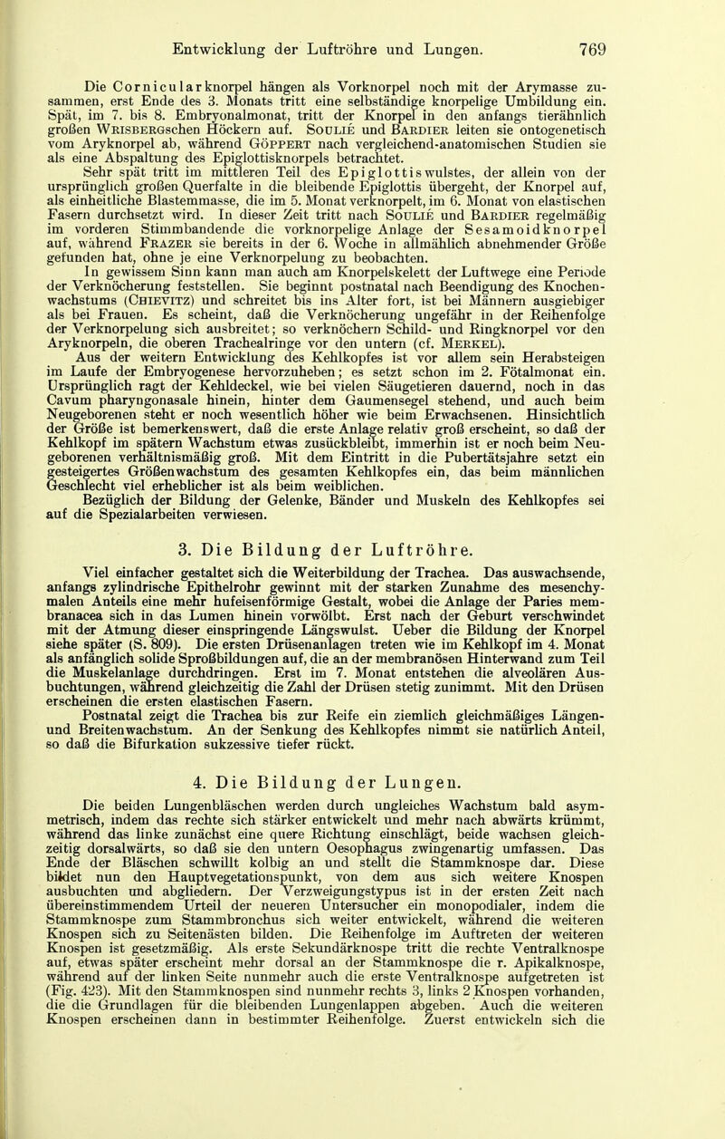 Die Cornicularknorpel hängen als Vorknorpel noch mit der Arymasse zu- sammen, erst Ende des 'S. Monats tritt eine selbständige knorpelige Umbildung ein. Spät, im 7. bis 8. Embryonalmonat, tritt der Knorpel in den anfangs tierähnlich großen WRiSBERGschen Höckern auf. Sodlie und Bardier leiten sie ontogenetisch vom Aryknorpel ab, während Göppert nach vergleichend-anatomischen Studien sie als eine Abspaltung des Epiglottisknorpels betrachtet. Sehr spät tritt im mittleren Teil des Epiglottiswulstes, der allein von der ursprünglich großen Querfalte in die bleibende Epiglottis übergeht, der Knorpel auf, als einheitliche Blastemmasse, die im 5. Monat verknorpelt, im 6. Monat von elastischen Fasern durchsetzt wird. In dieser Zeit tritt nach Soulie und Bardier regelmäßig im vorderen Stimmbandende die vorknorpehge Anlage der Sesamoidknorpel auf, während Frazer sie bereits in der 6. Woche in allmähUch abnehmender Größe gefunden hat, ohne je eine Verknorpelung zu beobachten. In gewissem Sinn kann man auch am Knorpelskelett der Luftwege eine Periode der Verknöcherung feststellen. Sie beginnt postnatal nach Beendigung des Knochen- wachstums (Chievitz) und schreitet bis ins Alter fort, ist bei Männern ausgiebiger als bei Frauen. Es scheint, daß die Verknöcherung ungefähr in der KeihenfoTge der Verknorpelung sich ausbreitet; so verknöchern Schild- und ßingknorpel vor den Aryknorpeln, die oberen Tracheairinge vor den untern (cf. Merkel). Aus der weitern Entwicklung des Kehlkopfes ist vor allem sein Herabsteigen im Laufe der Embryogenese hervorzuheben; es setzt schon im 2. Fötalmonat ein. Ursprünglich ragt der Kehldeckel, wie bei vielen Säugetieren dauernd, noch in das Cavum pharyngonasale hinein, hinter dem Gaumensegel stehend, und auch beim Neugeborenen steht er noch wesentlich höher wie beim Erwachsenen. Hinsichtlich der Größe ist bemerkenswert, daß die erste Anlage relativ groß erscheint, so daß der Kehlkopf im spätem Wachstum etwas zusückbleiht, immerhin ist er noch beim Neu- geborenen verhältnismäßig groß. Mit dem Eintritt in die Pubertätsjahre setzt ein gesteigertes Größen Wachstum des gesamten Kehlkopfes ein, das beim männlichen Geschlecht viel erheblicher ist als beim weiblichen. Bezüglich der Bildung der Gelenke, Bänder und Muskeln des Kehlkopfes sei auf die Spezialarbeiten verwiesen. 3. Die Bildung der Luftröhre. Viel einfacher gestaltet sich die Weiterbildung der Trachea. Das auswachsende, anfangs zylindrische Epithelrohr gewinnt mit der starken Zunahme des mesenchy- malen Anteils eine mehr hufeisenförmige Gestalt, wobei die Anlage der Paries mem- branacea sich in das Lumen hinein vorwölbt. Erst nach der Geburt verschwindet mit der Atmung dieser einspringende Längswulst. Ueber die Bildung der Knorpel siehe später (S. 809). Die ersten Drüsenanlagen treten wie im Kehlkopf im 4. Monat als anfänglich solide Sproßbildungen auf, die an der membranösen Hinterwand zum Teil die Muskelanlage durchdringen. Erst im 7. Monat entstehen die alveolären Aus- buchtungen, während gleichzeitig die Zahl der Drüsen stetig zunimmt. Mit den Drüsen erscheinen die ersten elastischen Fasern. Postnatal zeigt die Trachea bis zur Reife ein ziemlich gleichmäßiges Längen- und Breiten Wachstum. An der Senkung des Kehlkopfes nimmt sie natürUch Anteil, so daß die Bifurkation sukzessive tiefer rückt. 4. Die Bildung der Lungen. Die beiden Lungenbläschen werden durch ungleiches Wachstum bald asym- metrisch, indem das rechte sich stärker entwickelt und mehr nach abwärts krümmt, während das linke zunächst eine quere Eichtung einschlägt, beide wachsen gleich- zeitig dorsalwärts, so daß sie den untern Oesophagus zwingenartig umfassen. Das Ende der Bläschen schwillt kolbig an und stellt die Stammknospe dar. Diese biWet nun den Hauptvegetationspunkt, von dem aus sich weitere Knospen ausbuchten und abgliedern. Der Verzweigungstypus ist in der ersten Zeit nach übereinstimmendem Urteil der neueren Untersucher ein monopodialer, indem die Stammknospe zum Stammbronchus sich weiter entwickelt, während die weiteren Knospen sich zu Seitenästen bilden. Die Eeihenfolge im Auftreten der weiteren Knospen ist gesetzmäßig. Als erste Sekundärknospe tritt die rechte Ventralknospe auf, etwas später erscheint mehr dorsal an der Stammknospe die r. Apikaiknospe, während auf der Unken Seite nunmehr auch die erste Ventralknospe aufgetreten ist (Fig. 4'23). Mit den Stammknospen sind nunmehr rechts 3, links 2 Knospen vorhanden, die die Grundlagen für die bleibenden Lungenlappen abgeben. Auch die weiteren Knospen erscheinen dann in bestimmter Reihenfolge. Zuerst entwickeln sich die