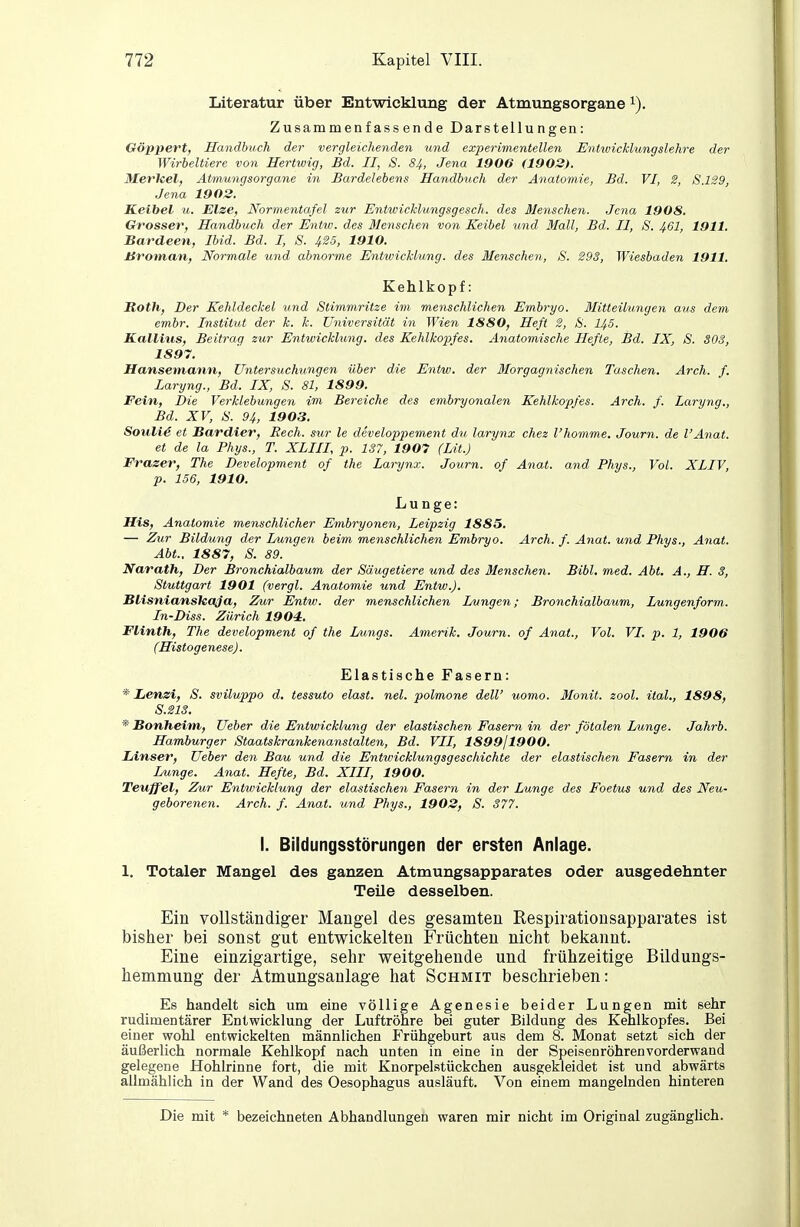 Literatur über Entwicklung der Atmungsorgane Zusammenfassende Darstellungen: Oöppert, Handbuch der vergleichenden und experimentellen Entwicklungslehre der Wirbeltiere von Hertwig, Bd. II, S. 84, Jena 1906 (1902). Merkel, Atmungsorgane in Bardelebens Handbitch der Anatomie, Bd. VI, 2, S.129, Jena 1903. Keibel u. Elze, Normentafel zur Eniwicklungsgesch. des Menschen. Jena 1908. Grosser, Handbuch der Entw. des Menschen von Keibel und Mall, Bd. II, S. 461, 1911. Bardeen, Ibid. Bd. I, S. 425, 1910. Broinan, Normale und abnorme Entwicklung, des Menschen, S. 293, Wiesbaden 1911. Kehlkopf: Roth, Der Kehldeckel und Stimmritze im menschlichen Embryo. Mitteilungen aus dem embr. Institut der k. k. Universität in Wien 1880, Heft 2, &. I45. Kalllus, Beitrag zur Entwicklung, des Kehlkopfes. Anatomische Hefte, Bd. IX, S. SOS, 1897. Hansetnann, Untersuchungen über die Entw. der Morgagnischen Taschen. Arch. f. Laryng., Bd. IX, S. 81, 1899. Fein, Die Verklebungen im Bereiche des embryonalen Kehlkopfes. Arch. f. Laryng., Bd. XV, S. 94, 1903. Souli4 et Bardier, Rech, sur le developpement du laryiix chez l'homme. Journ. de l'Anat. et de la Phys., T. XLIII, p. 137, 1907 (Lit.) Frazer, The Development of the Larynx. Journ. of Anat. and Phys., Vol. XLIV, p. 156, 1910. Lunge: His, Anatomie menschlicher Embryonen, Leipzig 1885. — Zzir Bildung der Lungen beim menschlichen Embryo. Arch. f. Anat. und Phys., Anat. Abt.. 1887, S. 89. Narath, Der Bronchialbaum der Säugetiere und des Menschen. Bibl. med. Abt. A., H. 3, Stuttgart 1901 (vergl. Anatomie und Entw.). BHsniansleaJa, Zur Entw. der menschlichen Lungen; Bronchialbaum, Lungenform. In-Diss. Zürich 1904, Flinth, The development of the Lungs. Amerik. Journ. of Anat., Vol. VI. p. 1, 1906 (Histogenese). Elastische Fasern: * Lenzi, S. sviluppo d. tessuto elast. nel. polmone deW uomo. Monit. zool. ital., 1898, S.21S. *'Bonheim,, Ueber die Entwicklung der elastischen Fasern in der fötalen Lunge. Jahrb. Hamburger Staatskrankenanstalten, Bd. VII, 1899/1900, Linser, Ueber den Bau und die Entwicklungsgeschichte der elastischen Fasern in der Lunge, Anat. Hefte, Bd. XIII, 1900. Teuffei, Zur Entwicklung der elastischen Fasern in der Lunge des Foetus und des Neu- geborenen. Arch. f. Anat. und Phys., 1903, S. 377. I. Bildungsstörungen der ersten Anlage. 1. Totaler Mangel des ganzen Atmungsapparates oder ausgedehnter TeUe desselben. Ein vollständiger Mangel des gesamten Respirationsapparates ist bisher bei sonst gut entwickelten Früchten nicht bekannt. Eine einzigartige, sehr weitgehende und frühzeitige Bildungs- hemmung der Atmungsaulage hat Schmit beschrieben: Es handelt sich um eine völlige Agenesie beider Lungen mit sehr rudimentärer Entwicklung der Luftröhre bei guter Bildung des Kehlkopfes. Bei einer wohl entwickelten männlichen Frühgeburt aus dem 8. Monat setzt sich der äußerlich normale Kehlkopf nach unten in eine in der Speisenröhrenvorderwand gelegene Hohlrinne fort, die mit Knorpelstückchen ausgekleidet ist und abwärts allmählich in der Wand des Oesophagus ausläuft. Von einem mangelnden hinteren Die mit * bezeichneten Abhandlungen waren mir nicht im Original zugänglich.