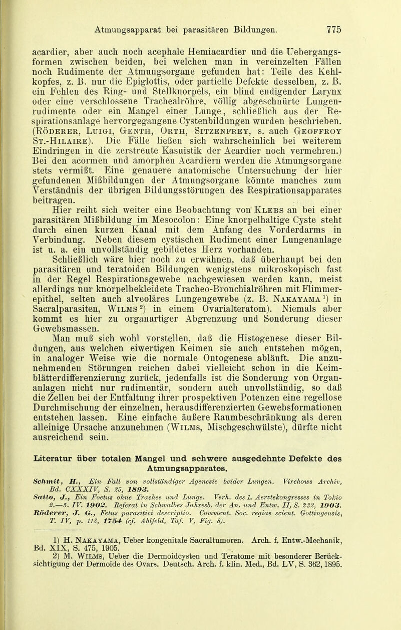 acardier, aber auch noch acephale Hemiacardier und die Uebergangs- formen zwischen beiden, bei welchen man in vereinzelten Fällen noch Rudimente der Atmuugsorgane gefunden hat: Teile des Kehl- kopfes, z. B. nur die Epiglottis, oder partielle Defekte desselben, z. ß, ein Fehlen des Ring- und Stellknorpels, ein blind endigender Larynx oder eine verschlossene Tracheairöhre, völlig abgeschnürte Lungen- rudimente oder ein Mangel einer Lunge, schließlich aus der Re- spirationsanlage hervorgegangene Cystenbildungen wurden beschrieben. (EÖDERER, LuiGi, Genth, Orth, Sitzenfrey, s. auch Geoffroy St.-Hilaire). Die Fälle ließen sich wahrscheinlich bei weiterem Eindringen in die zerstreute Kasuistik der Acardier noch vermehren.) Bei den acormen und amorphen Acardiern werden die Atmungsorgane stets vermißt. Eine genauere anatomische Untersuchung der hier gefundenen Mißbildungen der Atmungsorgane könnte manches zum Verständnis der übrigen Bildungsstörungen des Respirationsapparates beitragen. Hier reiht sich weiter eine Beobachtung von Klebs an bei einer parasitären Mißbildung im Mesocolon: Eine knorpelhaltige Cyste steht durch einen kurzen Kanal mit dem Anfang des Vorderdarms in Verbindung. Neben diesem cystischen Rudiment einer Lungenanlage ist u. a. ein unvollständig gebildetes Herz vorhanden. Schließlich wäre hier noch zu erwähnen, daß überhaupt bei den parasitären und teratoiden Bildungen wenigstens mikroskopisch fast in der Regel Respirationsgewebe nachgewiesen werden kann, meist allerdings nur knorpelbekleidete Tracheo-Bronchialröhren mit Flimmer- epithel, selten auch alveoläres Lungengewebe (z. B. Nakayama^) in Sacralparasiten, Wilms ^) in einem Ovarialteratom). Niemals aber kommt es hier zu organartiger Abgrenzung und Sonderung dieser Gewebsmassen. Man muß sich wohl vorstellen, daß die Histogenese dieser Bil- dungen, aus welchen eiwertigen Keimen sie auch entstehen mögen, in analoger Weise wie die normale Ontogenese abläuft. Die anzu- nehmenden Störungen reichen dabei vielleicht schon in die Keim- blätter diflferenzierung zurück, jedenfalls ist die Sonderung von Organ- anlagen nicht nur rudimentär, sondern auch unvollständig, so daß die Zellen bei der Entfaltung ihrer prospektiven Potenzen eine regellose Durchmischung der einzelnen, herausditferenzierten Gewebsformationen entstehen lassen. Eine einfache äußere Raumbeschränkung als deren alleinige Ursache anzunehmen (Wilms, Mischgeschwülste), dürfte nicht ausreichend sein. Literatiir über totalen Maugel und schwere ausgedehnte Defekte des Atmungsapparates. Schtnit, H,, Ein Fall von vollständiger Agenesie beider Lungen. Virchows Archiv, Bd. CXXXIV, S. 25, 1893. SaitO) J., Ein Foetus ohne Trachee und Lunge. Verh. des 1. Aerztekongresses in Tokio 2.—5. IV. 1902. Referat in Schwalbes Jahresb. der An. und Entw. II, S. 232, 1903. Röderer, J. G., Felms parasitici descriptio. Comment. Soc. regiae scient. Gottingensis, T. IV, p. US, 1754 (cf. Ahlfeld, Taf V, Fig. 8). 1) H. Nakayama, Ueber kongenitale Sacraltumoren. Arch. f. Entw.-Mechanik, Bd. XIX, S. 475, 1905. 2) M. Wilms, Ueber die Dermoidcysten und Teratome mit besonderer Berück- sichtigung der Dermoide des Ovars. Deutsch. Arch. f. klin. Med., Bd. LV, S. 362,1895.