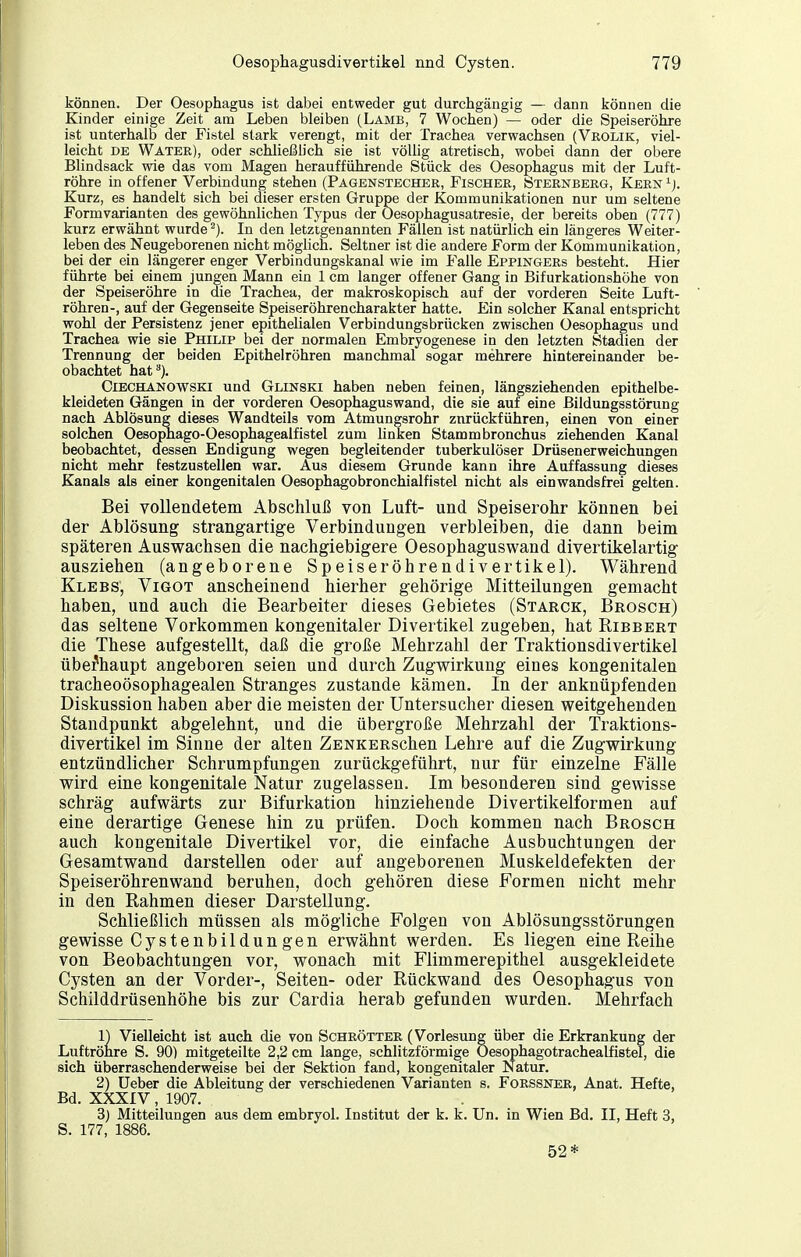 können. Der Oesophagus ist dabei entweder gut durchgängig — dann können die Kinder einige Zeit am Leben bleiben (Lamb, 7 Wochen) — oder die Speiseröhre ist unterhalb der Fistel stark verengt, mit der Trachea verwachsen (Vkolik, viel- leicht DE Water), oder schließlich sie ist völlig atretisch, wobei dann der obere Blindsack wie das vom JMLagen heraufführende Stück des Oesophagus mit der Luft- röhre in offener Verbindung stehen (Pagenstecher, Fischer, Sternberg, Kern '■). Kurz, es handelt sich bei dieser ersten Gruppe der Kommunikationen nur um seltene Form Varianten des gewöhnlichen Typus der Oesophagusatresie, der bereits oben (777) kurz erwähnt wurde ^). In den letztgenannten Fällen ist natürlich ein längeres Weiter- leben des Neugeborenen nicht möglich. Seltner ist die andere Form der Kömmunikation, bei der ein längerer enger Verbindungskanal wie im f^alle Eppingers besteht. Hier führte bei einem jungen Mann ein 1 cm langer offener Gang in Bifurkationshöhe von der Speiseröhre in die Trachea, der makroskopisch auf der vorderen Seite Luft- röhren-, auf der Gegenseite Speiseröhrencharakter hatte. Ein solcher Kanal entspricht wohl der Persistenz jener epithelialen Verbindungsbrücken zwischen Oesophagus und Trachea wie sie Philip bei der normalen Embryogenese in den letzten Stadien der Trennung der beiden Epithelröhren manchmal sogar mehrere hintereinander be- obachtet hat^). CiECHANOWSKi und Glinski haben neben feinen, längsziehenden epithelbe- kleideten Gängen in der vorderen Oesophaguswand, die sie auf eine ßildungsstörung nach Ablösung dieses Wandteils vom Atmungsrohr zurückführen, einen von einer solchen Oesophago-Oesophagealfistel zum linken Stammbronchus ziehenden Kanal beobachtet, dessen Endigung wegen begleitender tuberkulöser Drüsenerweichungen nicht mehr festzustellen war. Aus diesem Grunde kann ihre Auffassung dieses Kanals als einer kongenitalen Oesophagobronchialfistel nicht als einwandsfrei gelten. Bei vollendetem Abschluß von Luft- und Speiserohr können bei der Ablösung strangartige Verbindungen verbleiben, die dann beim späteren Auswachsen die nachgiebigere Oesophaguswand divertikelartig ausziehen (angeborene Speiseröhrendivertikel). Während Klebs, Vigot anscheinend hierher gehörige Mitteilungen gemacht haben, und auch die Bearbeiter dieses Gebietes (Starck, Brosch) das seltene Vorkommen kongenitaler Divertikel zugeben, hat Ribbert die These aufgestellt, daß die große Mehrzahl der Traktionsdivertikel überhaupt angeboren seien und durch Zugwirkuug eines kongenitalen tracheoösophagealen Stranges zustande kämen. In der anknüpfenden Diskussion haben aber die meisten der Untersucher diesen weitgehenden Standpunkt abgelehnt, und die übergroße Mehrzahl der Traktions- divertikel im Sinne der alten ZENKERschen Lehre auf die Zugwirkung entzündlicher Schrumpfungen zurückgeführt, nur für einzelne Fälle wird eine kongenitale Natur zugelassen. Im besonderen sind gewisse schräg aufwärts zur Bifurkation hinziehende Divertikelformen auf eine derartige Genese hin zu prüfen. Doch kommen nach Brosch auch kongenitale Divertikel vor, die einfache Ausbuchtungen der Gesamtwand darstellen oder auf angeborenen Muskeldefekten der Speiseröhrenwand beruhen, doch gehören diese Formen nicht mehr in den Rahmen dieser Darstellung. Schließlich müssen als mögliche Folgen von Ablösungsstörungen gewisse Cystenbildun gen erwähnt werden. Es liegen eine Reihe von Beobachtungen vor, wonach mit Flimmerepithel ausgekleidete Cysten an der Vorder-, Seiten- oder Rückwand des Oesophagus von Schilddrüsenhöhe bis zur Cardia herab gefunden wurden. Mehrfach 1) Vielleicht ist auch die von Schrötter (Vorlesung über die Erkrankung der Luftröhre S. 90) mitgeteilte 2,2 cm lange, schlitzförmige Oesophagotrachealfistel, die sich überraschenderweise bei der Sektion fand, kongenitaler Natur. 2) Ueber die Ableitung der verschiedenen Varianten s. Forssnee, Anat. Hefte, Bd. XXXIV, 1907. 3) Mitteilungen aus dem embryol. Institut der k. k. Un. in Wien Bd. II, Heft 3, S. 177, 1886. 52*