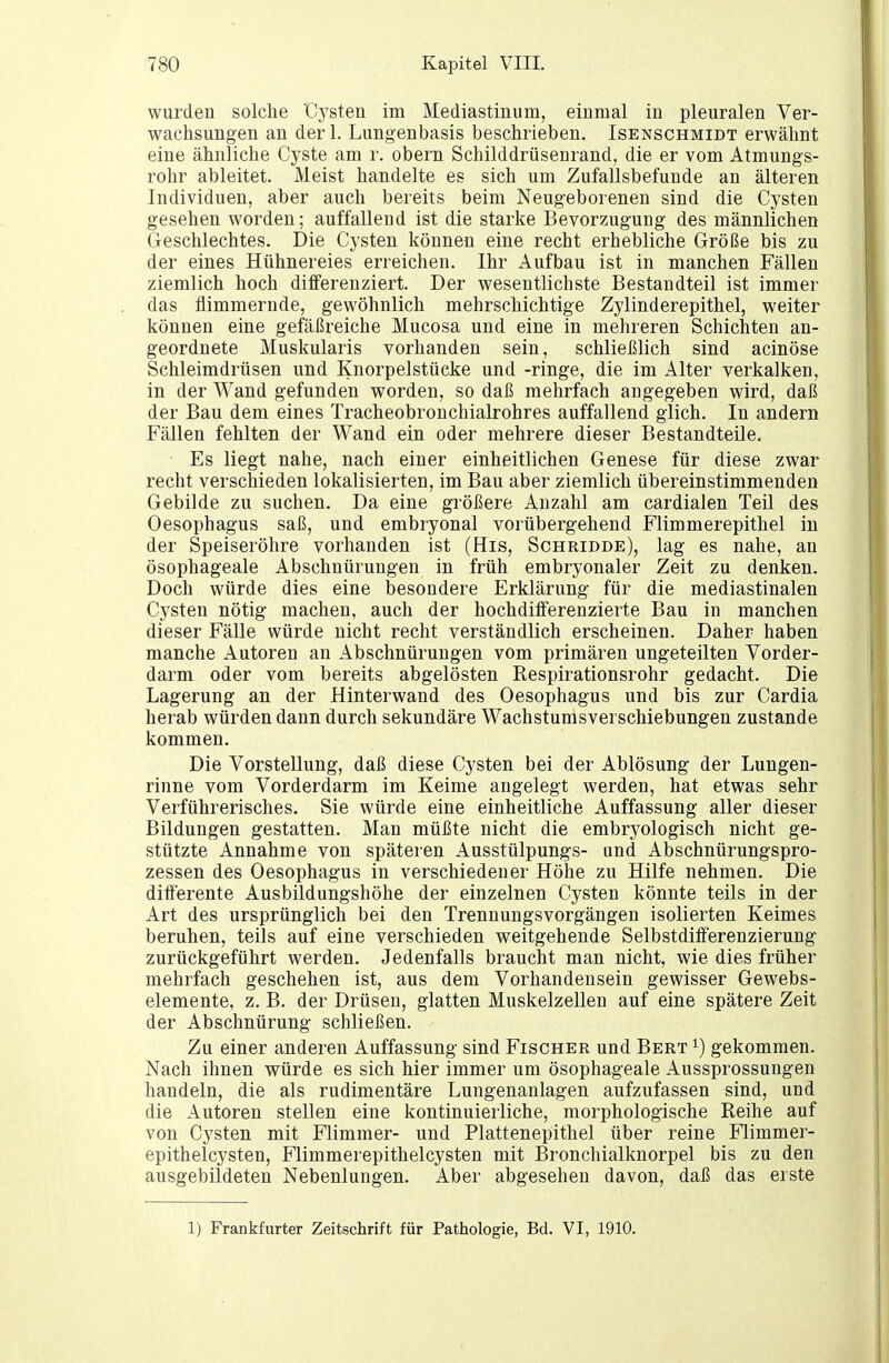 wurden solche Cysten im Mediastinum, einmal in pleuralen Ver- wachsungen an derl. Lungenbasis beschrieben. Isenschmidt erwähnt eine ähnliche Cyste am r. obern Schilddrüsenrand, die er vom Atmungs- rohr ableitet. Meist handelte es sich um Zufallsbefunde an älteren Individuen, aber auch bereits beim Neugeborenen sind die Cysten gesehen worden; auffallend ist die starke Bevorzugung des männlichen Geschlechtes. Die Cysten können eine recht erhebliche Größe bis zu der eines Hühnereies erreichen. Ihr Aufbau ist in manchen Fällen ziemlich hoch differenziert. Der wesentlichste Bestandteil ist immer das flimmernde, gewöhnlich mehrschichtige Zylinderepithel, weiter können eine gefäßreiche Mucosa und eine in mehreren Schichten an- geordnete Muskularis vorhanden sein, schließlich sind acinöse Schleimdrüsen und Knorpelstücke und -ringe, die im Alter verkalken, in der Wand gefunden worden, so daß mehrfach angegeben wird, daß der Bau dem eines Tracheobronchialrohres auffallend glich. In andern Fällen fehlten der Wand ein oder mehrere dieser Bestandteile. Es liegt nahe, nach einer einheitlichen Genese für diese zwar recht verschieden lokalisierten, im Bau aber ziemlich übereinstimmenden Gebilde zu suchen. Da eine größere Anzahl am cardialen Teil des Oesophagus saß, und embryonal vorübergehend Flimmerepithel in der Speiseröhre vorhanden ist (His, Schridde), lag es nahe, an ösophageale Abschnüruugen in früh embryonaler Zeit zu denken. Doch würde dies eine besondere Erklärung für die mediastinalen Cysten nötig machen, auch der hochdifferenzierte Bau in manchen dieser Fälle würde nicht recht verständlich erscheinen. Daher haben manche Autoren an Abschnürungen vom primären ungeteilten Vorder- darm oder vom bereits abgelösten Respirationsrohr gedacht. Die Lagerung an der Hinterwand des Oesophagus und bis zur Cardia herab würden dann durch sekundäre Wachstumsverschiebungen zustande kommen. Die Vorstellung, daß diese Cysten bei der Ablösung der Lungen- rinne vom Vorderdarm im Keime angelegt werden, hat etwas sehr Verführerisches. Sie würde eine einheitliche Auffassung aller dieser Bildungen gestatten. Man müßte nicht die embryologisch nicht ge- stützte Annahme von späteren Ausstülpungs- und Abschnürungspro- zessen des Oesophagus in verschiedener Höhe zu Hilfe nehmen. Die ditterente Ausbildungshöhe der einzelnen Cysten könnte teils in der Art des ursprünglich bei den Trennungsvorgängen isolierten Keimes beruhen, teils auf eine verschieden weitgehende Selbstdilferenzierung zurückgeführt werden. Jedenfalls braucht man nicht, wie dies früher mehrfach geschehen ist, aus dem Vorhandensein gewisser Gewebs- elemente, z. B. der Drüsen, glatten Muskelzellen auf eine spätere Zeit der Abschnürung schließen. Zu einer anderen Auffassung sind Fischer und Bert ^) gekommen. Nach ihnen würde es sich hier immer um ösophageale Aussprossungen handeln, die als rudimentäre Lungenanlagen aufzufassen sind, und die Autoren stellen eine kontinuierliche, morphologische Reihe auf von Cysten mit Flimmer- und Plattenepithel über reine Flimmer- epithelcysten, Flimmerepithelcysten mit Bronchialknorpel bis zu den ausgebildeten Nebenlungen. Aber abgesehen davon, daß das erste 1) Frankfurter Zeitschrift für Pathologie, Bd. VI, 1910.
