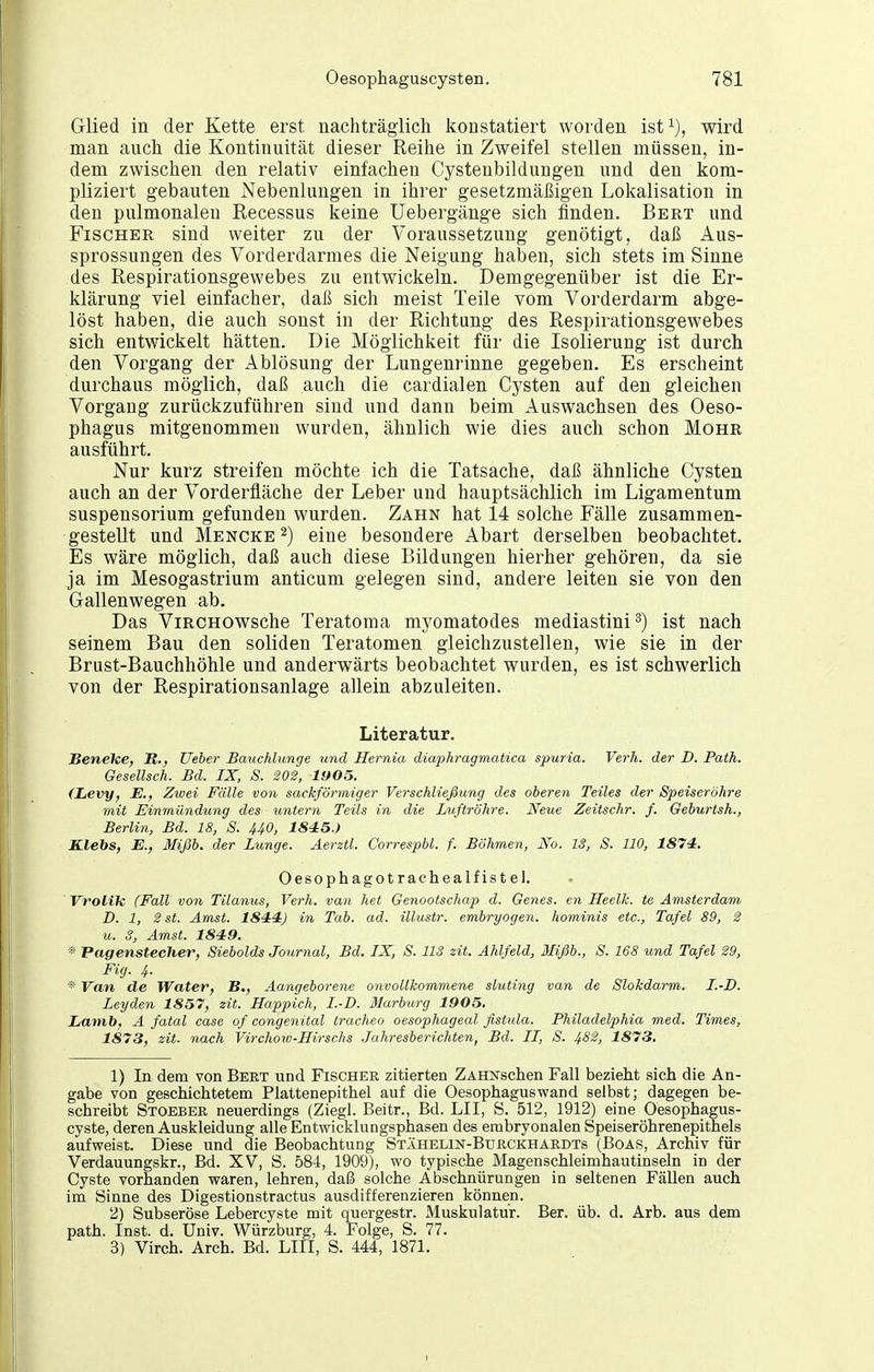 Glied in der Kette erst nachträglich konstatiert worden ist^), wird man auch die Kontinuität dieser Reihe in Zweifel stellen müssen, in- dem zwischen den relativ einfachen Cystenbildungen und den kom- pliziert gebauten Nebenlungen in ihrer gesetzmäßigen Lokalisation in den pulmonalen Recessus keine Uebergänge sich finden. Bert und Fischer sind weiter zu der Voraussetzung genötigt, daß Aus- sprossungen des Vorderdarmes die Neigung haben, sich stets im Sinne des Respirationsgewebes zu entwickeln. Demgegenüber ist die Er- klärung viel einfacher, daß sich meist Teile vom Vorderdarm abge- löst haben, die auch sonst in der Richtung des Respirationsgewebes sich entwickelt hätten. Die Möglichkeit für die Isolierung ist durch den Vorgang der Ablösung der Lungenrinne gegeben. Es erscheint durchaus möglich, daß auch die cardialen Cysten auf den gleichen Vorgang zurückzuführen sind und dann beim Auswachsen des Oeso- phagus mitgenommen wurden, ähnlich wie dies auch schon Mohr ausführt. Nur kurz streifen möchte ich die Tatsache, daß ähnliche Cysten auch an der Vorderfläche der Leber und hauptsächlich im Ligamentum Suspensorium gefunden wurden. Zahn hat 14 solche Fälle zusammen- gestellt und Mencke ^) eine besondere Abart derselben beobachtet. Es wäre möglich, daß auch diese Bildungen hierher gehören, da sie ja im Mesogastrium anticum gelegen sind, andere leiten sie von den Gallenwegen ab. Das ViRCHOWsche Teratoma myomatodes mediastini^) ist nach seinem Bau den soliden Teratomen gleichzustellen, wie sie in der Brust-Bauchhöhle und anderwärts beobachtet wurden, es ist schwerlich von der Respirationsanlage allein abzuleiten. Literatur. Senehe, lt., Ueber Batichlunge und Hernia diaphragmatica spuria. Verh. der D. Path. Gesellsch. Bd. IX, S. 202, 1905. (Levy, E., Zwei Fälle von sackförmiger Verschließung des oberen Teiles der Speiseröhre mit Einmündung des untern Teils in die Luftröhre. Neue Zeitschr. f. Geburtsh., Berlin, Bd. 18, S. UO, 1845.) Klebs, E., 3fißb. der Lunge. Aerztl. Correspbl. f. Böhmen, No. IS, S. HO, 1874. Oesophagot räche alf ist el. Vrolik (Fall von Tilanus, Verh. van het Genootschap d. Genes, en Heelk. te Amsterdam D. 1, 2 St. Amst. 1844) in Tab. ad. illustr. embryogen. hominis etc., Tafel 89, 2 u. 3, Amst. 1849. * Pagenstecher, Siebolds Journal, Bd. IX, S. 113 zit. Ahlfeld, Mißb., S. 168 und Tafel 29, Fig. 4. * Van de Water, B., Aangeborene onvollkommene sluting van de Slokdarm. I.-D. Leyden 1857, zit. Happich, I.-D. 31arbxirg 1905. Lamb, A fatal case of congenital tracheo oesophageal ßstula. Philadelphia med. Times, 1873, zit. nach Virchoio-Hirschs Jahresberichten, Bd. II, S. ^82, 1873, 1) In dem von Bert und Fischer zitierten ZAHNschen Fall bezieht sich die An- gabe von geschichtetem Plattenepithel auf die Oesophagus wand selbst; dagegen be- schreibt Stoeber neuerdings (Ziegl. Beitr., Bd. LH, S. 512, 1912) eine Oesophagus- cyste, deren Auskleidung alle Entwicklungsphasen des embryonalen Speiseröhrenepithels aufweist. Diese und die Beobachtung Stähelin-Burckhardts (Boas, Archiv für Verdauungskr., Bd. XV, S. 584, 1909), wo typische Magenschleimhautinseln in der Cyste vorhanden waren, lehren, daß solche Abschnürungen in seltenen Fällen auch im Sinne des Digestionstractus ausdifferenzieren können. 2) Subseröse Lebercyste mit quergestr. Muskulatur. Ber. üb. d. Arb. aus dem path. Inst. d. Univ. Würzburg, 4. Folge, S. 77. 3) Virch. Arch. Bd. Lifl, S. 444, 1871.