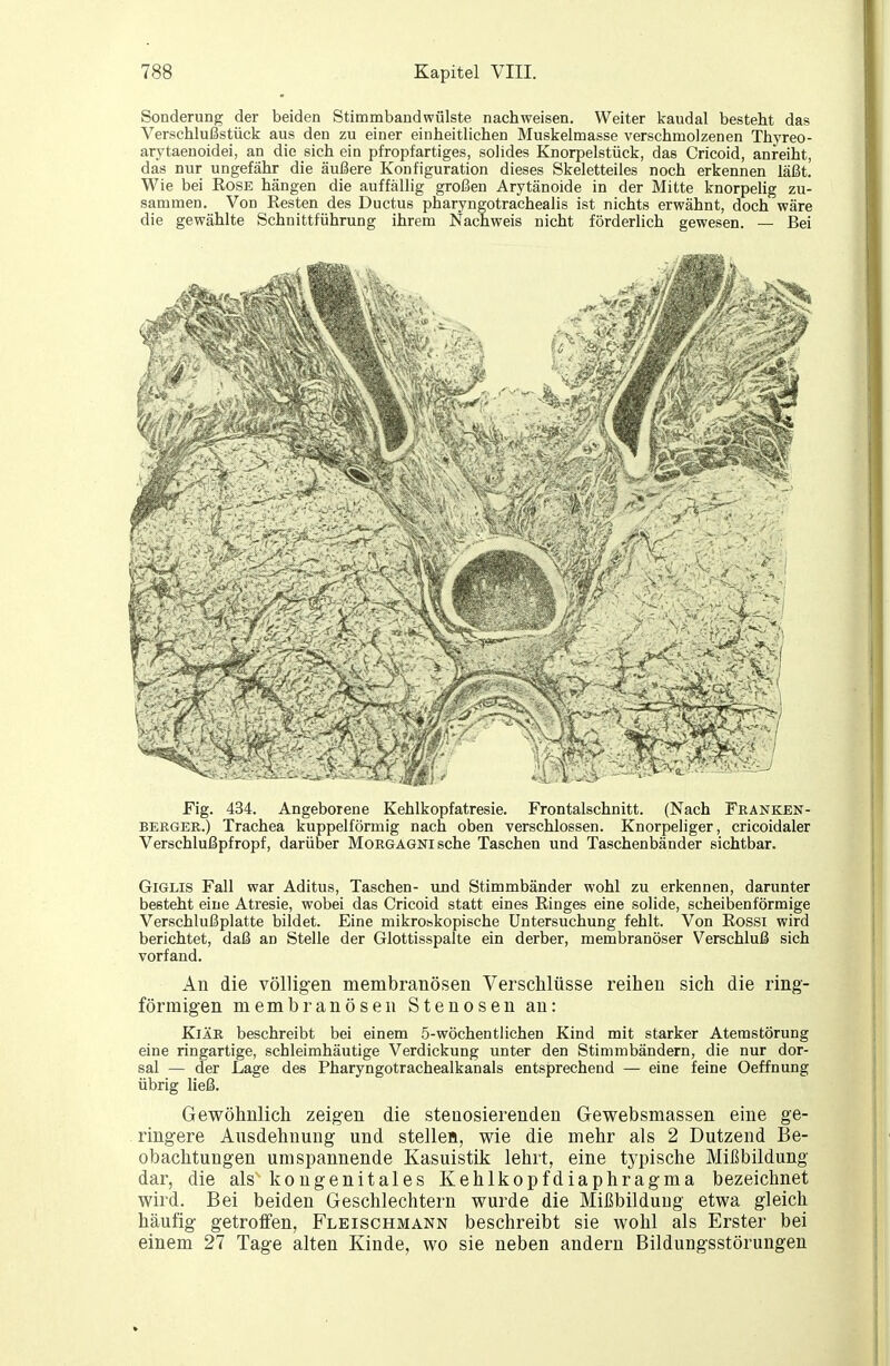 Sonderung der beiden Stimmbandwülste nachweisen. Weiter kaudal besteht das Verschlußstück aus den zu einer einheitlichen Muskelmasse verschmolzenen Thyreo- arytaenoidei, an die sich ein pfropfartiges, solides Knorpelstück, das Cricoid, anreiht, das nur ungefähr die äußere Konfiguration dieses Skeletteiles noch erkennen läßt. Wie bei Rose hängen die auffällig großen Arytänoide in der Mitte knorpelig zu- sammen. Von Resten des Ductus pharyngotrachealis ist nichts erwähnt, doch wäre die gewählte Schnittführung ihrem Nachweis nicht förderlich gewesen. — Bei Fig. 434. Angeborene Kehlkopfatresie. Frontalschnitt. (Nach Franken- BERGEE,.) Trachea kuppeiförmig nach oben verschlossen. Knorpeliger, cricoidaler Verschlußpfropf, darüber Morgagni sehe Taschen und Taschenbänder sichtbar. GiGLis Fall war Aditus, Taschen- und Stimmbänder wohl zu erkennen, darunter besteht eine Atresie, wobei das Cricoid statt eines Ringes eine solide, scheibenförmige Verschlußplatte bildet. Eine mikrobkopische Untersuchung fehlt. Von Rossi wird berichtet, daß an Stelle der Glottisspalte ein derber, membranöser Verschluß sich vorfand. An die völligen membranösen Verschlüsse reihen sich die ring- förmigen niembranÖsen Stenosen an: KiÄR beschreibt bei einem 5-wöchentlichen Kind mit starker Atemstörung eine ringartige, schleimhäutige Verdickung unter den Stimmbändern, die nur dor- sal — der Lage des Pharyngotrachealkanals entsprechend — eine feine Oeffnung übrig ließ. Gewöhnlich zeigen die stenosierenden Gewebsmassen eine ge- ringere Ausdehnung und stellea, wie die mehr als 2 Dutzend Be- obachtungen umspannende Kasuistik lehrt, eine typische Mißbildung dar, die als kongenitales Kehlkopfdiaphragma bezeichnet wird. Bei beiden Geschlechtern wurde die Mißbildung etwa gleich häufig getroffen, Fleischmann beschreibt sie wohl als Erster bei einem 27 Tage alten Kinde, wo sie neben andern Bildungsstörungen