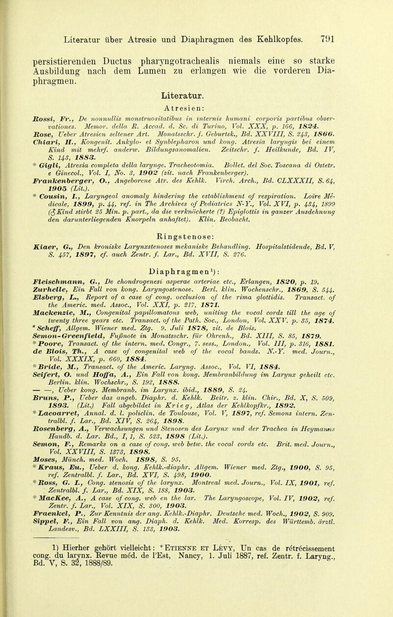 persistierendea Ductus pharyngotrachealis niemals eine so starke Ausbildung nach dem Lumen zu erlangen wie die vorderen Dia- phragmen. Literatur. Atresien: Rossi) Fr., De nonmdlis monstruositatibus in mternis humani corporis partibus obser- vationes. 3Iemor. della R. Accad. d. Sc. di Turino, Vol. XXX, p. 166, 1824, Mose, Ueher Atresien seltener Art. Blonatsschr. f. Geburtsk., Bd. XXVIII, S. 2^3, 1866, Chiari, H., Kongenit. Ankylo- et Synblepharon und kong. Atresia laryngis bei einem Kind mit mehrf. anderw. Bildlingsanomalien. Zeitschr. f. Heilkunde, Bd. IV, S. US, 1883, * Gigli, Atresia completa della larynge. Tracheotomia. Bollet. del Soc. Toscajia di Ostetr. e Ginecol., Vol. I, No. 3, 1903 (zit. nach Frankenherger). Franleenberger, O., Angeborene Atr. des Kehlk. Virch. Arch., Bd. CLXXXII, S. 64, 1905 (Lit.). * Cousin, I., Laryngeal anomaly hindering the establishment of respiration. Loire Me- dicale, 1899, p. U, ref. in The Archives of Pediatrics N-Y,, Vol. XVI, p. 434, 1899 (^Kind stirbt 25 Min. p. part., da die verknöcherte (?) Ejnglottis in ganzer Atisdehnung den darunterliegenden Knorpeln anhaftet). Klin. Beobacht. Ringstenose: Kiaer, G,, Den kroniske Larynxstenoses mekaniske Behandling. Hospitalstidende, Bd. V, 8. 457, 1897, cf. auch Zentr. f. Lar., Bd. XVII, S. S76. Diaphragmen^): Fleischmann, Cf., De chondrogenesi asperae arteriae etc., Erlangen, 1830, p. 19, Zurheile, Ein Fall von kong. Laryngostenose. Berl. klin. Wochenschr., 1869, S. 544, Eisberg, L., Report of a case of cong. occlusion of the rima glottidis. Transact. of the Americ. med. Assoc, Vol. XXI, p. 217, 1871, Macleenzie, M., Congenital papillomatous web, uniting the vocal cords tili the age of twenty three years etc. Transact. of the Path. Soc, London, Vol. XXV. p. 35, 1874, * Scheff, Allgem. Wiener med. Ztg. 9. Juli 1878, zit. de Blois. Senion-Greenfield, Fußnote in Monatsschr. für Ohrenh., Bd. XIII, S. 85, 1879, *' Poore, Transact. of the intern, med. Congr., 7. sess., London., Vol. III, p. 316, 1881. de Blois, Th., A case of congenital web of the vocal bands. N.-Y. med. Journ., Vol. XXXIX, p. 660, 1884. Bride, M,, Transact, of the Americ. Laryng. Assoc, Vol. VI, 1884. Seifert, O. und Hoffa, A,, Ein Fall von kong. Membranhildung im Larynx geheilt etc. Berlin, klin. Wochsehr., S. 192, 1888. — —, üeber kong. Membranb. im Larynx. ibid., 1889, S. 24, Bruns, P,, Ueber das angeb. Diaphr. d. Kehlk. Beitr. z. klin. Chir., Bd. X, S. 509, 1893. (Lit.) Fall abgebildet in Krieg, Atlas der Kehlkopf kr., 1893. * Lacoarret, Annal. d. l. policlin. de Toulouse, Vol. V, 1897, ref. Semons infern. Zen- tralbl. f. Lar., Bd. XIV, S. 264, 1898. Rosenberg, A., Verwachsungen und Stenosen des Larynx und der Trachea in Heymamis Handb. d. Lar. Bd., I, 1, 8. 523, 1898 (Lit.). Semon, F., Remarks on a case of cong. web betw. the vocal cords etc. Brit. med. Journ,, Vol, XXVIII, S. 1373, 1898. Moses, Münch, med. Woch. 1898, S. 95. * Kraus, Eu., üeber d. kong. Kehlk.-diaphr, Allgem. Wiener med. Ztg., 1900, S. 95, ref Zentralbl. f. Lar., Bd. XVI, S. 498, 1900. *'Ross, G. I., Gong. Stenosis of the larynx. Montreal med. Journ., Vol. IX, 1901, ref. Zentralbl. f. Lar., Bd. XIX, S. 188, 1903. *' MacS.ee, A., A case of cong. weh en the lar. The Laryngoscope, Vol. IV, 1903, ref. Zentr. /. Lar., Vol. XIX, S. 300, 19 03. Fraenkel, P., Zur Kenntnis dcrang. Kehlk.-Diaphr. Deutsche med. Woch., 1903, S. 909. Sippel, F., Ein Fall von ang. Diaph. d. Kehlk. Med. Korresp. des Württemb. ärztl. Landesv., Bd. LXXIII, S. 133, 1903, 1) Hierher gehört vielleicht: *Etienne et Levy, Un cas de retröcissement cong. du larynx. ßevue m^d. de FEst, Nancy, 1. Juli 1887, ref. Zentr. f. Laryng., Bd. V, S. 32, 1888/89.