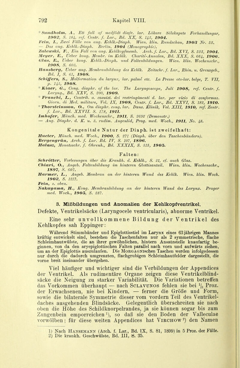 ^ Sundholm, A., EU fall af medfödt diafr. lar. Läkare Sälskapets Forhandlingar, 1902, S. 184, ref. Centr. f. Lar., Bd. XX, S. US, 1904,. Fein, I., Zwei Fälle von ang. Kehlk.-Diaph. Wien. Min. Rxmdschau, 1903 Nr. 52. — Das ang. Kehlk.-Diaph. Berlin, 1904 (Monographie). Zalewski, F., Ein Fall von ang. Kehlkopfmemb. Ar eh. f. Zar., Bd. XVI, S. 5SS, 1904. Meyer, E., lieber kong. Membr. im Kehlk. Chariie-Annalen, Bd. XXX, S. 664, 1906. Glas, E., lieber kong. Kehlk.-Diaph. tind Faltenbildungen. Wien. klin. Wochenschr., 1908, S. 60S. Hansberg, lieber ang. Membranbildimg des Kehlk. Zeitschr. f. Lar., Rhin. u. Grenzgeb., Bd. 1, S. 61, 1908. Schiffers, S., Malformation du larynx, lar. palme etc. La Presse oto-lar. beige, T. VIT, p. 145, 1908. Kiaer, G., Cong. diaphr. of the lar. The Laryngoscope, Juli 1908, ref. Centr. f. Laryng., Bd. XXV, S. 200, 1909. * Franchi, L., Contrib. a. casuist. dei restringimenti d. lar. per vicio di conformaz. Giorn. di Med. militare, Vol. IX, 1908, Centr. f. Lar., Bd. XXVI, S. 182, 1910. Thorstelnsson, O., Om diaphr. cong. lar. Dans. Klinik, Vol. XIII, 1910, ref. Zentr. f. Lar., Bd. XXVII. 8. 178, 1911. Imhofer, Münch, med. Wochenschr., 1911, S. 2692 (Demonstr.) — Ang. Diaphr. d. K. u. S. rudim. Augenlid, Prag. med. Woch., 1911, Xo. 48. Kongenitale Natur der Diaph. ist zweifelhaft: Hueter, Bliinch. med. Woch., 1900, S. 271 (Diaph. über den Taschenbändern). Bergengrün, Arch. f. Lar. Bd. IV, S. 107, 1896. Halasz, Monatsschr. f. Ohrenh., Bd. XXXIX, S. 515, 1905. Falten: Schrötter, Vorlesungen über die Krankh. d. Kehlk., S. 21, cf. auch Glas. Chiari, O., Angeb. Faltenbildung im hinteren Glottisanteil. Wien. klin. Wochenschr., 1897, S. 607. Harmer, L., Angeb. Membran an der hinteren Wand des Kehlk. Wien. klin. Woch. 1902, S. 1217. Fein, s. oben. Naleayaina, H., Kong. ßlembranbildung an der hinteren Wand des Larynx. Prager med. Woch., 1905, S. 287. 3. Mißbildungen und Anomalien der Kehlkopfventrikel. Defekte, Ventrikelsäcke (Laryngocele ventricularis), abnorme Ventrikel. Eine sehr unvollkommene Bildung der Ventrikel des Kehlkopfes sah Eppinger: Während Stimmbänder und Epiglottisstiel im Larynx eines 63 jährigen Mannes kräftig entwickelt sind, bestehen die Taschenfalten nur als 2 symmetrische, flache Schleimhautwülste, die an ihrer gewöhnlichen, hintern Ansatzstelle knaufartig be- ginnen, von da den aryepiglottischen Falten parallel nach vorn und aufwärts ziehen, um an der Epiglottis auszulaufen. Die MoEGAGNischen Taschen werden infolgedessen nur durch die dadurch umgrenzten, flachgrubigen Schleimhautfelder dargestellt, die vorne breit ineinander übergehen. Viel häufiger und wichtiger sind die Verbildungen der Appendices der Ventrikel. Als rudimentäre Organe zeigen diese Ventrikelblind- säcke die Neigung zu starker Variabilität. Die Variationen betreffen das Vorkommen überhaupt — nach Sclavunos fehlen sie bei ^/s Proz. der Erwachsenen, nie bei Kindern, — ferner die Größe und Form, sowie die bilaterale Symmetrie dieser vom vordem Teil des Ventrikel- daches ausgehenden Blindsäcke. Gelegentlich überschreiten sie nach oben die Höhe des Schildknorpelrandes, ja sie können sogar bis zum Zungenbein emporreichen so daß sie den Boden der Valleculae vorwölben; für diese weiten Appendices hat Virchow^) den Namen 1) Nach Hänsemann (Arch. f. Lar., Bd. IX, S. 81, 1899) in 5 Proz. der Fälle. 2) Die krankh. Geschwülste, Bd. III, ö. 35.