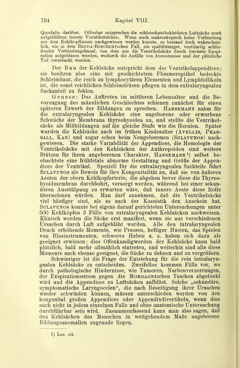 Querfalte darüber. Offenbar entsprechen die schleimhautbekleideten Luftsäcke stark aufgeblähten Innern Ventrikelsäckeu. Wenn auch makroskopisch keine Verbindung mit dem Kehlkopflumen nachgewiesen werden konnte, so bestand doch wahrschein- lich, wie in dem BENDA-BoRCHERTschen Fall, ein spaltförmiger, ventilartig schlie- ßender Verbindungskanal, von dem aus die Ventrikelsäcke durch forcierte Exspi- ration aufgeblasen wurden, wodurch die Anfälle von Atemstenose und der plötzliche Tod verursacht wurden. Der Bau der Kehlsäcke entspricht dem der Ventrikelappeudices; sie besitzen also eine mit geschichtetem Flimmerepithel bedeckte Schleimhaut, die reich an lymphocytären Elementen und LymphfoUikeln ist, die sonst reichlichen Schleimdrüsen pflegen in dem extralarjoigealen Sackanteil zu fehlen. Genese: Das Auftreten im mittleren Lebensalter und die Be- vorzugung des männlichen Geschlechtes schienen zunächst für einen späteren Erwerb der Bildungen zu sprechen. Hansemann nahm für die extralaryngealen Kehlsäcke eine angeborene oder erworbene Schwäche der Membrana thyreohyoidea an, und stellte die Ventrikel- säcke als Mißbildungen auf die gleiche Stufe wie die Hernien. Später wurden die Kehlsäcke auch im frühen Kindesalter (Avellis, Pear- SALL, Kan) und sogar schon beim Neugeborenen (Sclavunos) nach- gewiesen. Die starke Variabilität der Appendices, die Homologie der Ventrikelsäcke mit den Kehlsäcken der Anthropoiden sind weitere Stützen für ihren angeborenen Charakter, Hansemann ^) selbst be- obachtete eine frühfetale abnorme Gestaltung und Größe der Appen- dices der Ventrikel. Speziell für die extralaryngealen Sackteile führt Sclavunos als Beweis für ihre Kongenitalität an, daß sie von äußeren Aesten der obern Kehlkopfarterie, die abgehen bevor diese die Thyreo- hyoidmembran durchbohrt, versorgt werden, während bei einer sekun- dären Ausstülpung zu erwarten wäre, daß innere Aeste diese Rolle übernehmen würden. Man darf annehmen, daß die Ventrikelsäcke viel häufiger sind, als es nach der Kasuistik den Anschein hat. Sclavunos konnte bei eigens darauf gerichteten Untersuchungen unter 500 Kehlköpfen 3 Fälle von extralaryngealen Kehlsäcken nachweisen. Klinisch werden die Säcke erst manifest, wenn sie aus verschiedenen Ursachen durch Luft aufgebläht werden. Alle den intralaryngealen Druck erhöhende Momente, wie Pressen, heftiger Husten, das Spielen von Blasinstrumenten, schweres Heben u. a. haben sich dazu als geeignet erwiesen; dies OlFenkundigwerden der Kehlsäcke kann bald plötzlich, bald mehr allmählich eintreten, und weiterhin sind alle diese Momente auch ebenso geeignet, die Säcke zu dehnen und zu vergrößern. Schwieriger ist die Frage der Entstehung für die rein intralaryn- gealen Kehlsäcke zu entscheiden. Zweifellos kommen Fälle vor, wo durch pathologische Hindernisse, wie Tumoren, Narben Verzerrungen, der Exspirationsstrom gegen die MoRGAGNischen Taschen abgelenkt wird und die Appendices zu Luftsäcken aufbläst. Solche „sekundäre, symptomatische Laryngocelen, die nach Beseitigung ihrer Ursachen wieder schwinden können, müssen unterschieden werden von den kongenital großen Appendices oder Appendixdivertikeln, wenn dies auch nicht in jedem einzelnen Falle und ohne anatomische Untersuchung durchführbar sein wird. Zusammenfassend kann man also sagen, daß den Kehlsäcken des Menschen in weitgehendem Maße angeborene Bildungsanomalien zugrunde liegen. 1) Loc. cit.