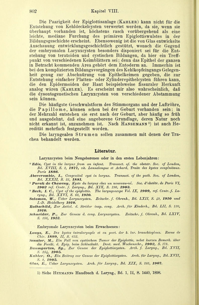 Die Paarigkeit der Epiglottisanlage (Kahler) kann nicht für die Entstehung von Kehldeckelcysten verwertet werden, da sie, wenn sie überhaupt vorhanden ist, höchstens rasch vorübergehend als eine leichte, mediane Furchung des primären Epiglottiswulstes in der Bildungsgeschichte erscheint. Ebensowenig ist die von Glas entwickelte Anschauung entwicklungsgeschichtlich gestützt, wonach die Gegend der embryonalen Larynxcysten besonders disponiert sei für die Ent- stehung von teratoiden und cystischen Bildungen, da hier ein Treif- punkt von verschiedenen Keimblättern sei; denn das Epithel der ganzen in Betracht kommenden Area gehört dem Entoderm an. Immerhin ist bei den komplizierten Bildungsvorgängen des Kehlkopfeingangs Gelegen- heit genug zur Abschnürung von Epithelkeimen gegeben, die zur Entstehung einfacher Platten- oder Zylinderepithelcysten führen kann, die den Epidermoiden der Haut beispielsweise fissuraler Herkunft analog wären (Kahler). Es erscheint mir also wahrscheinlich, daß die dysontogenetischen Larynxcysten von verschiedener Abstammung sein können. Die häufigste Geschwulstform des Stimmorgans und der Luftröhre, die Papillome, können schon bei der Geburt vorhanden sein; in der Mehrzahl entstehen sie erst nach der Geburt, aber häufig so früh und ausgedehnt, daß eine angeborene Grundlage, deren Natur noch nicht erkannt ist, anzunehmen ist. Nach Hansemann ^) ist auch He- redität mehrfach festgestellt worden. Die laryngealen Strumen sollen zusammen mit denen der Tra- chea behandelt werden. Literatur. Larynxcysten beim Neugeborenen oder in den ersten Lebenjahren: * Edis, Cyst in the larynx from an infant. Transact. o/. the obstetr. Soc. of London, Bd. XVIII, S. 2, 1877, zit. Lannelongue et Achard, Traite des Jcystes congenitaux. Paris 1886. Abercronvbie, I., Congenital cyst in larynx. Transact. of the path. Soc. of London, Bd. XXXII, 8. SS, 1881. * Porak de Cheweny, Kyste du larynx chez un nouveau-ne. Soc. d'obstetr. de Paris VI, 1902 ref. Cenir. f. Laryng., Bd. XIX, S. 190, 1903. * Becle, I. C, Cyst of the epiglottis. The laryngoscope Vol. IX, 1909, ref. Centr.f. La- ryng., Bd. XXVI, S. 68, 1910. Salomon, TV., lieber Larynxcysten. Zeitschr. f. Ohrenh., Bd. LXII, S. 49, 1910 und I.-D. Heidelberg 1910. Rothschild, Zur Äetiol. d. Stridor insp. cong. Arch. für Kinderh., Bd. LH, S. ISO, 1910. Schneider, P., Zur Genese d. cong. Larynxcysten. Zeitschr. f. Ohrenh., Bd. LXIV, S. S58, 1912. Embryonale Larynxcysten beim Erwachsenen: Louys, E., Des hystes intralarynges et en part. der k. lar. branchiogenes. Revue de Chir. 1899, II, S. 65S. Senator, M., Ein Fall von cystischem Tumor der Epiglottis, nebst kurzen Bemerk, über die Funkt, d. Epig. beim Schluckakt. Deut. med. Wochenschr., 1902, S. IIS. Bmmigarten, Eg., Zur Genese der Epiglottiscysten. Arch. f. Laryng., Bd. XVII, S. 354, 1905. Kahler, O., Ein Beitrag zur Genese der Epiglottiscysten. Arch. für Laryng., Bd. XVII, S. 8, 1905. Glas, E,, lieber Larynxcysten. Arch. für Laryng., Bd. XIX, S. 285, 1907. 1) Siehe Heymanns Handbuch d. Laryng., Bd. 1, II, S. 1440, 1898.