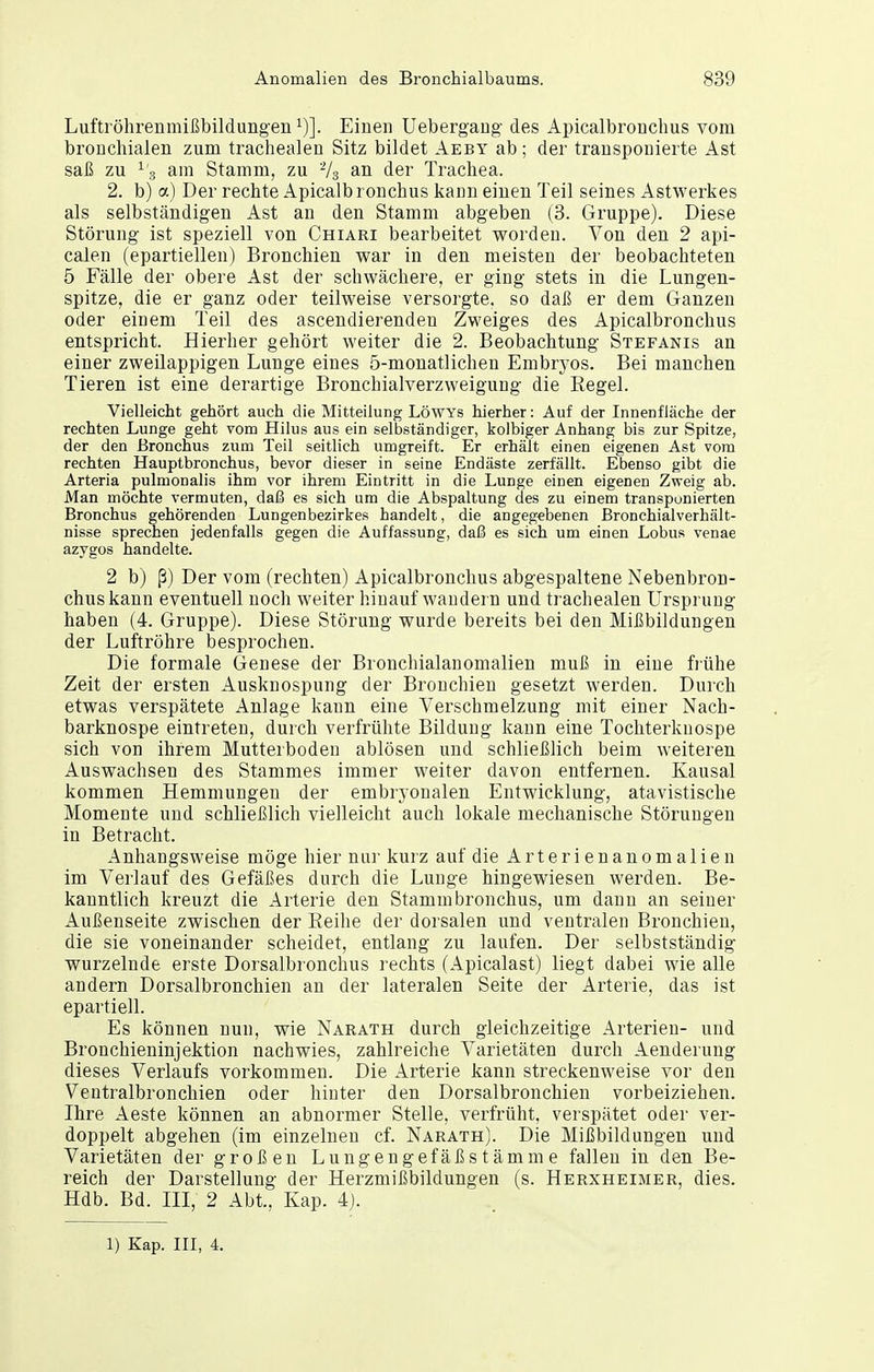 Luftröhrenmißbildungeu 1)]. Einen Uebergaug des Apicalbronchus vom bronchialen zum trachealen Sitz bildet Aeby ab ; der transponierte Ast saß zu ^3 am Stamm, zu an der Trachea. 2. b) a) Der rechte Apicalbronchus kann einen Teil seines Astwerkes als selbständigen Ast an den Stamm abgeben (3. Gruppe). Diese Störung ist speziell von Chiari bearbeitet worden. Von den 2 api- calen (epartiellen) Bronchien war in den meisten der beobachteten 5 Fälle der obere Ast der schwächere, er ging stets in die Lungen- spitze, die er ganz oder teilweise versorgte, so daß er dem Ganzen oder einem Teil des ascendierenden Zweiges des Apicalbronchus entspricht. Hierher gehört weiter die 2. Beobachtung Stefanis an einer zweilappigen Lunge eines 5-monatlichen Embryos. Bei manchen Tieren ist eine derartige Bronchialverzweigung die Eegel. Vielleicht gehört auch die Mitteilung Löwys hierher: Auf der Innenfläche der rechten Lunge geht vom Hilus aus ein selbständiger, kolbiger Anhang bis zur Spitze, der den Bronchus zum Teil seitlich umgreift. Er erhält einen eigenen Ast vom rechten Hauptbronchus, bevor dieser in seine Endäste zerfällt. Ebenso gibt die Arteria pulmonalis ihm vor ihrem Eintritt in die Lunge einen eigenen Zweig ab. Man möchte vermuten, daß es sich um die Abspaltung des zu einem transponierten Bronchus gehörenden Lungenbezirkes handelt, die angegebenen Bronchialverhält- nisse sprechen jedenfalls gegen die Auffassung, daß es sich um einen Lobus venae azygos handelte. 2 b) ß) Der vom (rechten) Apicalbronchus abgespaltene Nebenbron- chuskann eventuell noch weiter hinauf wandern und trachealen Ursprung haben (4. Gruppe). Diese Störung wurde bereits bei den MilSbildungen der Luftröhre besprochen. Die formale Genese der Bronchialanomalien muß in eine frühe Zeit der ersten Ausknospung der Bronchien gesetzt werden. Durch etwas verspätete Anlage kann eine Verschmelzung mit einer Nach- barknospe eintreten, durch verfrühte Bildung kann eine Tochterknospe sich von ihrem Mutterboden ablösen und schließlich beim weiteren Auswachsen des Stammes immer weiter davon entfernen. Kausal kommen Hemmungen der embryonalen Entwicklung, atavistische Momente und schließlich vielleicht auch lokale mechanische Störungen in Betracht. Anhangsweise möge hier nur kurz auf die Arterienanomalien im Verlauf des Gefäßes durch die Lunge hingewiesen werden. Be- kanntlich kreuzt die Arterie den Stamm bronchus, um dann an seiner Außenseite zwischen der Reihe der dorsalen und ventralen Bronchien, die sie voneinander scheidet, entlang zu laufen. Der selbstständig wurzelnde erste Dorsalbronchus rechts (Apicalast) liegt dabei wie alle andern Dorsalbronchien an der lateralen Seite der Arterie, das ist epartiell. Es können nun, wie Narath durch gleichzeitige Arterien- und Bronchieninjektion nachwies, zahlreiche Varietäten durch Aenderung dieses Verlaufs vorkommen. Die Arterie kann streckenweise vor den Ventralbronchien oder hinter den Dorsalbronchien vorbeiziehen. Ihre Aeste können an abnormer Stelle, verfrüht, verspätet oder ver- doppelt abgehen (im einzelneu cf. Narath). Die Mißbildungen und Varietäten der großen Lungengefäßstämme fallen in den Be- reich der Darstellung der Herzmißbildungen (s. Herxheimer, dies. Hdb. Bd. III, 2 Abt., Kap. 4j. 1) Kap. III, 4.