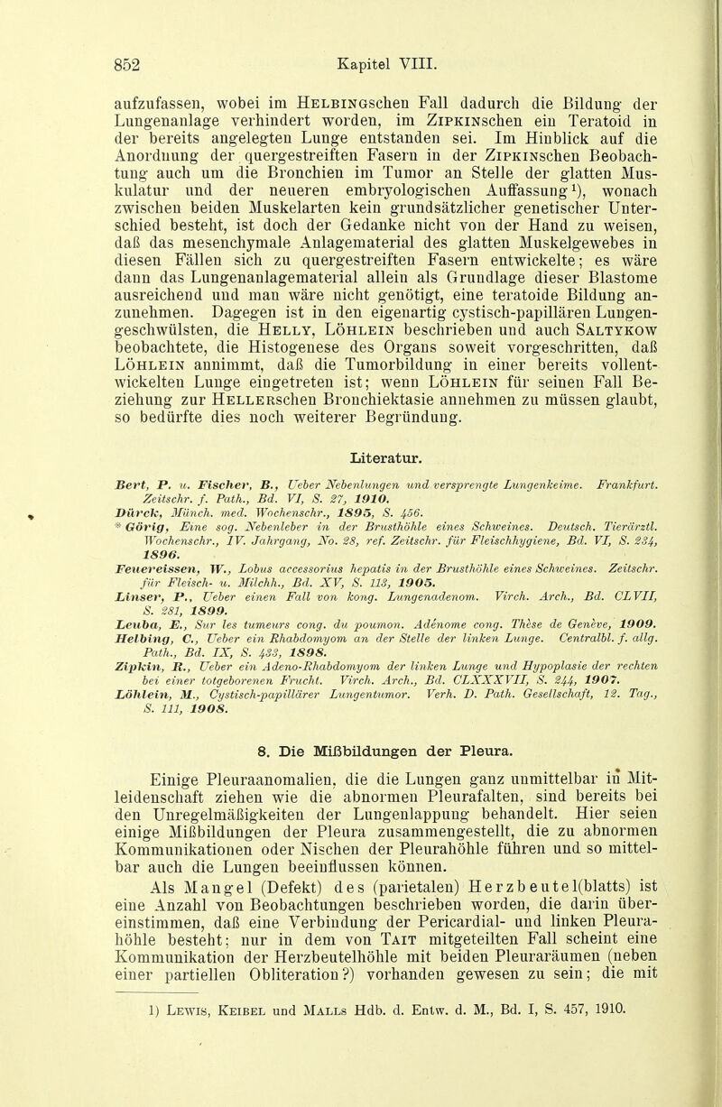 aufzufassen, wobei im HELBiNGschen Fall dadurch die Bildung der Lungenanlage verhindert worden, im ZiPKiNschen ein Teratoid in der bereits angelegten Lunge entstanden sei. Im Hinblick auf die Anordnung der quergestreiften Fasern in der ZiPKiNschen Beobach- tung auch um die Bronchien im Tumor an Stelle der glatten Mus- kulatur und der neueren embryologischen Auffassung i), wonach zwischen beiden Muskelarten kein grundsätzlicher genetischer Unter- schied besteht, ist doch der Gedanke nicht von der Hand zu weisen, daß das mesenchymale Anlagematerial des glatten Muskelgewebes in diesen Fällen sich zu quergestreiften Fasern entwickelte; es wäre dann das Lungenanlagematerial allein als Grundlage dieser Blastome ausreichend und man wäre nicht genötigt, eine teratoide Bildung an- zunehmen. Dagegen ist in den eigenartig cystisch-papillären Lungen- geschwülsten, die Hellt, Löhlein beschrieben und auch Saltykow beobachtete, die Histogenese des Organs soweit vorgeschritten, daß Löhlein annimmt, daß die Tumorbildung in einer bereits vollent- wickelten Lunge eingetreten ist; wenn Löhlein für seinen Fall Be- ziehung zur HelleRschen Bronchiektasie annehmen zu müssen glaubt, so bedürfte dies noch weiterer Begründung. Literatur. Sert, P. u. Fischer, B., Ueher Nebenlungen und versprengte Lungenkeime. Frankfurt. Zeitschr. f. Path., Bd. VI, S. 27, 1910. DHrcU, Ilünch. med. Wochenschr., 1895, S. 4^6. * Görig, Eine sog. Nebenleber in der Brusthöhle eines Schweines. Deutsch. Tierärztl. Wochenschr., IV. Jahrgang, No. 28, ref. Zeitschr. für Fleischhygiene, Bd. VI, S. 2S4, 1896. Feitereissen, W., Lobus accessoritis hepatis in der Brusthöhle eines Schweines. Zeitschr. für Fleisch- u. llilchh., Bd. XV, S. US, 1905. Unser, P., Weber einen Fall von kong. Lungenadenom. Virch. Arch., Bd. CLVII, S. 281, 1899. Leuba, E., Sur les tumeurs cong. du poumon. Adenome cong. These de Geneve, 1909. Halbing, C, Ueber ein Rhabdomyom an der Stelle der linken Lunge. Centralbl. f. allg. Path., Bd. IX, S. 433, 1898. ZipJcin, R., Ueber ein Adeno-Rhabdomyom der linken Lunge und Hypoplasie der rechten bei einer totgeborenen Frucht. Virch. Arch., Bd. CLXXXVII, S. 244, 1907. Löhlein, M., Cystisch-papillärer Lungentumor. Verh. D. Path. Gesellschaft, 12. Tag., S. III, 1908. 8. Die Mißbüdungen der Pleura. Einige Pleuraanomalien, die die Lungen ganz unmittelbar in Mit- leidenschaft ziehen wie die abnormen Pleurafalten, sind bereits bei den Unregelmäßigkeiten der Lungenlappung behandelt. Hier seien einige Mißbildungen der Pleura zusammengestellt, die zu abnormen Kommunikationen oder Nischen der Pleurahöhle füJiren und so mittel- bar auch die Lungen beeinflussen können. Als Mangel (Defekt) des (parietalen) Herzbeutel(blatts) ist eine Anzahl von Beobachtungen beschrieben worden, die darin über- einstimmen, daß eine Verbindung der Pericardial- und linken Pleura- höhle besteht; nur in dem von Tait mitgeteilten Fall scheint eine Kommunikation der Herzbeutelhöhle mit beiden Pleuraräumen (neben einer partiellen Obliteration?) vorhanden gewesen zu sein; die mit 1) Lewis, Keibel und Malls Hdb. d. Entw. d. M., Bd. I, S. 457, 1910.