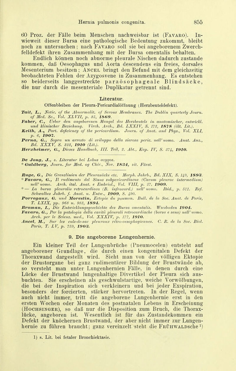 60 Proz. der Fälle beim Menschen nachweisbar ist (Favaro). In- wieweit dieser Bursa eine pathologische Bedeutung zukommt, bleibt noch zu untersuchen; nach Favaro soll sie bei angeborenem Zwerch- felldefekt ihren Zusammenhang mit der Bursa omentalis behalten. Endlich können noch abnorme pleurale Nischen dadurch zustande kommen, daß Oesophagus und Aorta descendens ein freies, dorsales Mesenterium besitzen; Ancel bringt den Befund mit dem gleichzeitig beobachteten Fehlen der Azygosvene in Zusammenhang. Es entstehen so beiderseits langgestreckte paraösophageale Blindsäcke, die nur durch die mesenteriale Duplikatur getrennt sind. Literatur. Offenbleiben der Pleura-PericardialÖffnung (Herzbeuteldefekt). Tait, L., Notic. of the Abnormalit. of Serous Memhranes. The Dublin quarterly Journ. of Med. Sc, Vol. XLVII, p. 85, 1869. FabeV) C, Ueber den angeborenen ßlangel des Herzbeutels in ayiatomischer, entwichl. und klinischer Beziehung. Virch. Arch., Bd. LXXIV, S. 173, 1878 (ält. Lit.J. S.eith, A.^ Part, deficiency of the pericarditim. Journ. of Anat. and Phys., Vol. XLI, p. 6, 1907. Ferna, O., Sopra un arresto di sviluppo della sierosa peric. nell'uomo. Anat. Am., Bd. XXXV, S. 323, 1910 (Lit.). Herxheimer, G., Dieses Handbuch, III. Teil, 2. Abt., Kap. IV, S. 374, 1910. De Jong, J., s. Literatur bei Lobus azygos. * Guldberg, Journ. for Med. og Chir., Nov. 1834, zit. Fürst. Rtige, O., Die Grenzlinien der Pleurasäcke etc. 3Ioiyh. Jahrb., Bd. XIX, S. 149, 1893. * Favaro, G., II rudimento del Simis subpericardiacus (Cavum jyleurae intermedium) neW uomo. Arch. ital. Anat. e Embriol., Vol. VIII, p. 27, 1909. *■— La bursa pleuralis retrocardiaca (B. infracard.) neW uomo. Ibid., p. 511. Ref. Schwalbes Jahrb. f. Anat. u. Entw., 1909, S. 490. Porregaux, G. und Morestin, Ectop)ie du jwimoyi. Bull, de la Soc. Anat. de Paris, T. LXIX, pp. 968 u. 983, 1894. Broman, I., Die Entwicklungsgeschichte des Bursa omentalis. Wiesbaden 1904. Favaro, G., Per la patologia della cavitä pleurali retrocardiache (borsa e seno) nelV tiomo. Arch. per le Scienz. med.. Vol. XXXIV, p. 177, 1910. Ancel, M., Sur les culs-de-sac pleuraux retro-oesophagiennes. C. E. de la Soc. Biol. Paris, T. LV, p. 759, 19 03. 9. Die angeborene Lungenhernie. Ein kleiner Teil der Lungenbrüche (Pneumocelen) entsteht auf angeborener Grundlage, die durch einen kongenitalen Defekt der Thoraxwand dargestellt wird. Sieht man von der völligen Ektopie der Brustorgane bei ganz rudimentärer Bildung der Brustwände ab, so versteht man unter Lungenhernien Fälle, in denen durch eine Lücke der Brustwand lungenhaltige Divertikel der Pleura sich aus- buchten. Sie erscheinen als geschwulstartige, weiche Vorwölbungen, die bei der Inspiration sich verkleinern und bei jeder Exspiration, besonders der forcierten, stärker hervortreten. In der Regel, wenn auch nicht immer, tritt die angeborene Lungenhernie erst in den ersten Wochen oder Monaten des postnatalen Lebens in Erscheinung (Hochsinger), so daß nur die Disposition zum Bruch, die Thorax- lücke, angeboren ist. Wesentlich ist für das Zustandekommen ein Defekt der knöchernen Brustwand, der aber nicht immer zur Lungen- hernie zu führen braucht; ganz vereinzelt steht die FRÜHWALDsche^) 1) s. Lit. bei fetaler Bronchiektasie.